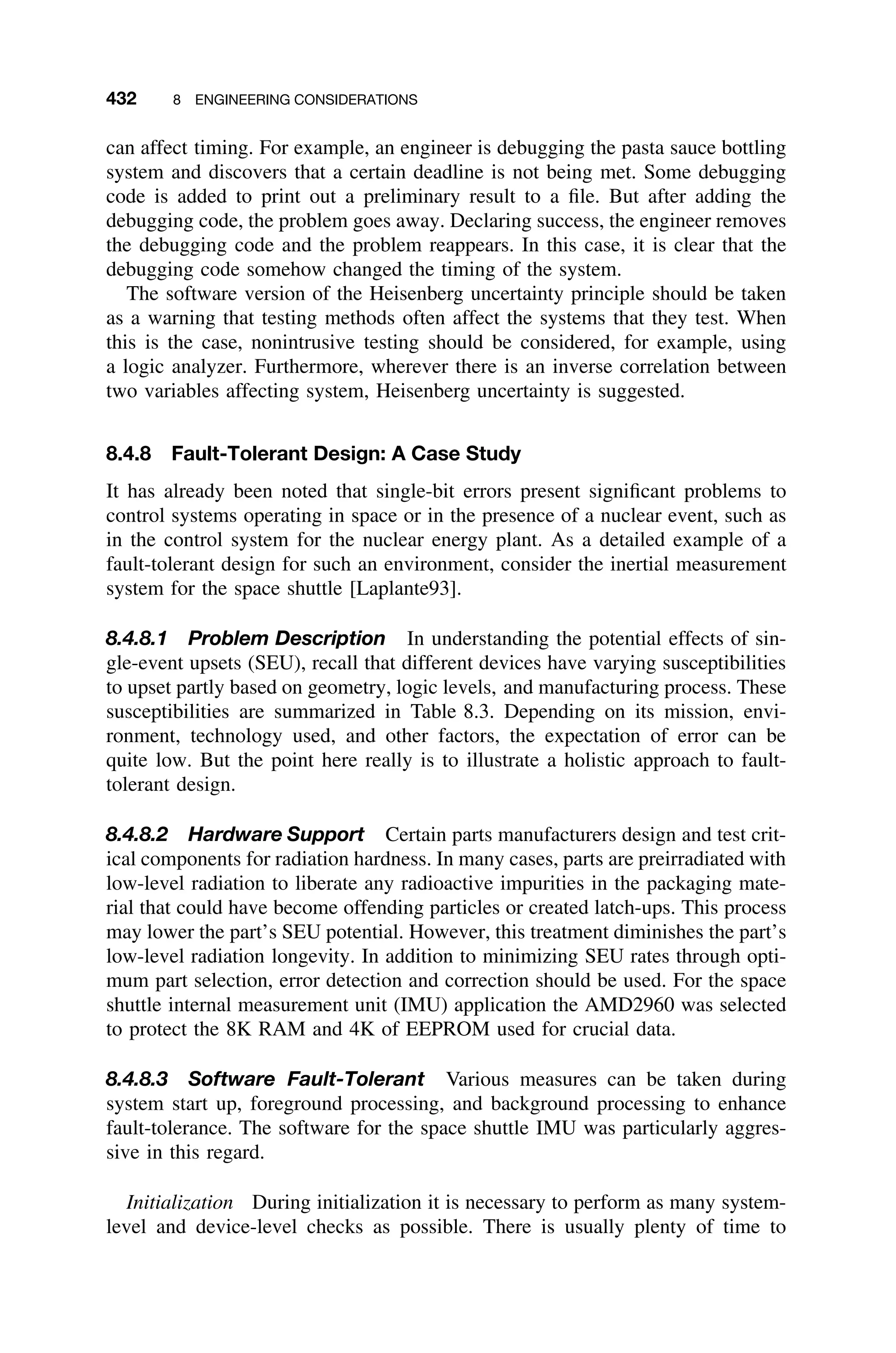 432 8 ENGINEERING CONSIDERATIONS
can affect timing. For example, an engineer is debugging the pasta sauce bottling
system and discovers that a certain deadline is not being met. Some debugging
code is added to print out a preliminary result to a ﬁle. But after adding the
debugging code, the problem goes away. Declaring success, the engineer removes
the debugging code and the problem reappears. In this case, it is clear that the
debugging code somehow changed the timing of the system.
The software version of the Heisenberg uncertainty principle should be taken
as a warning that testing methods often affect the systems that they test. When
this is the case, nonintrusive testing should be considered, for example, using
a logic analyzer. Furthermore, wherever there is an inverse correlation between
two variables affecting system, Heisenberg uncertainty is suggested.
8.4.8 Fault-Tolerant Design: A Case Study
It has already been noted that single-bit errors present signiﬁcant problems to
control systems operating in space or in the presence of a nuclear event, such as
in the control system for the nuclear energy plant. As a detailed example of a
fault-tolerant design for such an environment, consider the inertial measurement
system for the space shuttle [Laplante93].
8.4.8.1 Problem Description In understanding the potential effects of sin-
gle-event upsets (SEU), recall that different devices have varying susceptibilities
to upset partly based on geometry, logic levels, and manufacturing process. These
susceptibilities are summarized in Table 8.3. Depending on its mission, envi-
ronment, technology used, and other factors, the expectation of error can be
quite low. But the point here really is to illustrate a holistic approach to fault-
tolerant design.
8.4.8.2 Hardware Support Certain parts manufacturers design and test crit-
ical components for radiation hardness. In many cases, parts are preirradiated with
low-level radiation to liberate any radioactive impurities in the packaging mate-
rial that could have become offending particles or created latch-ups. This process
may lower the part’s SEU potential. However, this treatment diminishes the part’s
low-level radiation longevity. In addition to minimizing SEU rates through opti-
mum part selection, error detection and correction should be used. For the space
shuttle internal measurement unit (IMU) application the AMD2960 was selected
to protect the 8K RAM and 4K of EEPROM used for crucial data.
8.4.8.3 Software Fault-Tolerant Various measures can be taken during
system start up, foreground processing, and background processing to enhance
fault-tolerance. The software for the space shuttle IMU was particularly aggres-
sive in this regard.
Initialization During initialization it is necessary to perform as many system-
level and device-level checks as possible. There is usually plenty of time to
 