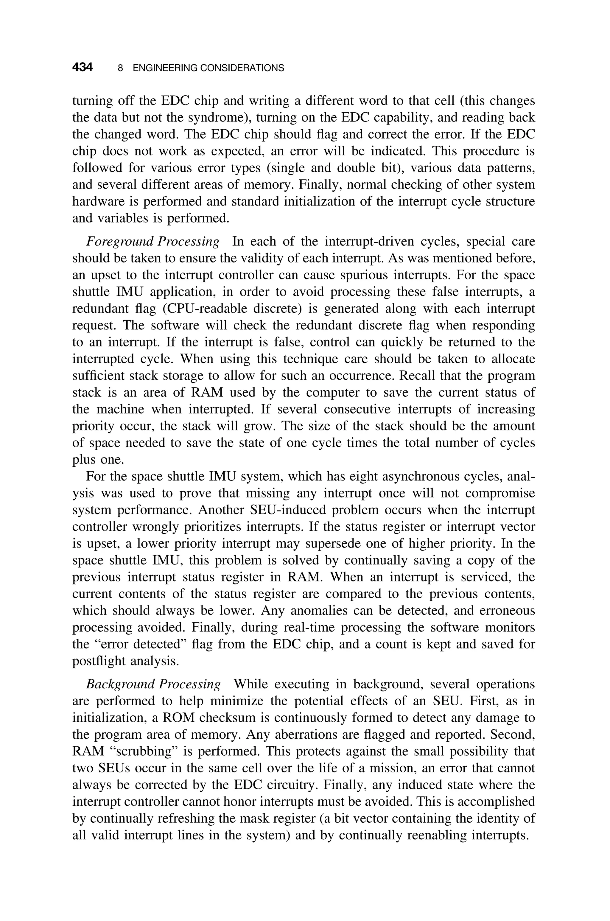 434 8 ENGINEERING CONSIDERATIONS
turning off the EDC chip and writing a different word to that cell (this changes
the data but not the syndrome), turning on the EDC capability, and reading back
the changed word. The EDC chip should ﬂag and correct the error. If the EDC
chip does not work as expected, an error will be indicated. This procedure is
followed for various error types (single and double bit), various data patterns,
and several different areas of memory. Finally, normal checking of other system
hardware is performed and standard initialization of the interrupt cycle structure
and variables is performed.
Foreground Processing In each of the interrupt-driven cycles, special care
should be taken to ensure the validity of each interrupt. As was mentioned before,
an upset to the interrupt controller can cause spurious interrupts. For the space
shuttle IMU application, in order to avoid processing these false interrupts, a
redundant ﬂag (CPU-readable discrete) is generated along with each interrupt
request. The software will check the redundant discrete ﬂag when responding
to an interrupt. If the interrupt is false, control can quickly be returned to the
interrupted cycle. When using this technique care should be taken to allocate
sufﬁcient stack storage to allow for such an occurrence. Recall that the program
stack is an area of RAM used by the computer to save the current status of
the machine when interrupted. If several consecutive interrupts of increasing
priority occur, the stack will grow. The size of the stack should be the amount
of space needed to save the state of one cycle times the total number of cycles
plus one.
For the space shuttle IMU system, which has eight asynchronous cycles, anal-
ysis was used to prove that missing any interrupt once will not compromise
system performance. Another SEU-induced problem occurs when the interrupt
controller wrongly prioritizes interrupts. If the status register or interrupt vector
is upset, a lower priority interrupt may supersede one of higher priority. In the
space shuttle IMU, this problem is solved by continually saving a copy of the
previous interrupt status register in RAM. When an interrupt is serviced, the
current contents of the status register are compared to the previous contents,
which should always be lower. Any anomalies can be detected, and erroneous
processing avoided. Finally, during real-time processing the software monitors
the “error detected” ﬂag from the EDC chip, and a count is kept and saved for
postﬂight analysis.
Background Processing While executing in background, several operations
are performed to help minimize the potential effects of an SEU. First, as in
initialization, a ROM checksum is continuously formed to detect any damage to
the program area of memory. Any aberrations are ﬂagged and reported. Second,
RAM “scrubbing” is performed. This protects against the small possibility that
two SEUs occur in the same cell over the life of a mission, an error that cannot
always be corrected by the EDC circuitry. Finally, any induced state where the
interrupt controller cannot honor interrupts must be avoided. This is accomplished
by continually refreshing the mask register (a bit vector containing the identity of
all valid interrupt lines in the system) and by continually reenabling interrupts.
 