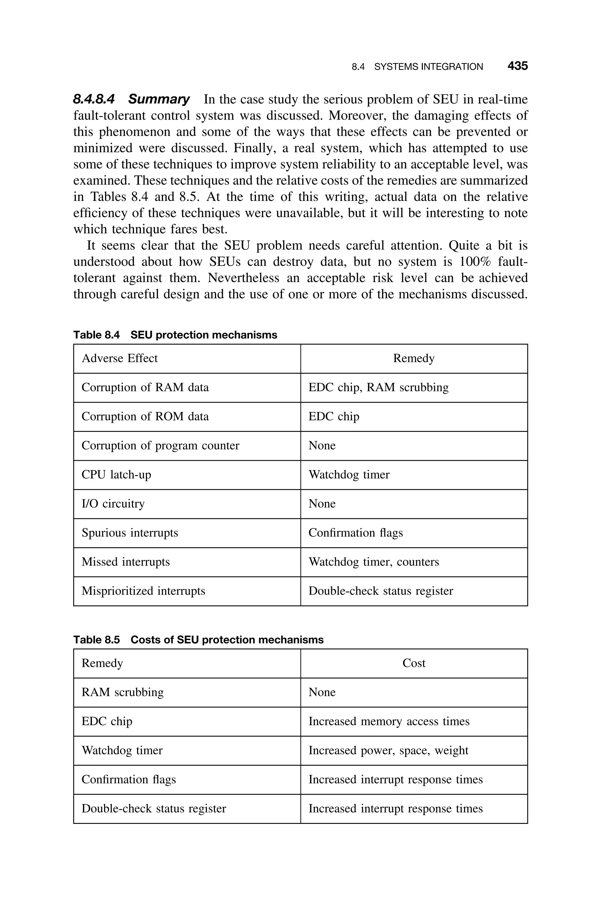 8.4 SYSTEMS INTEGRATION 435
8.4.8.4 Summary In the case study the serious problem of SEU in real-time
fault-tolerant control system was discussed. Moreover, the damaging effects of
this phenomenon and some of the ways that these effects can be prevented or
minimized were discussed. Finally, a real system, which has attempted to use
some of these techniques to improve system reliability to an acceptable level, was
examined. These techniques and the relative costs of the remedies are summarized
in Tables 8.4 and 8.5. At the time of this writing, actual data on the relative
efﬁciency of these techniques were unavailable, but it will be interesting to note
which technique fares best.
It seems clear that the SEU problem needs careful attention. Quite a bit is
understood about how SEUs can destroy data, but no system is 100% fault-
tolerant against them. Nevertheless an acceptable risk level can be achieved
through careful design and the use of one or more of the mechanisms discussed.
Table 8.4 SEU protection mechanisms
Adverse Effect Remedy
Corruption of RAM data EDC chip, RAM scrubbing
Corruption of ROM data EDC chip
Corruption of program counter None
CPU latch-up Watchdog timer
I/O circuitry None
Spurious interrupts Conﬁrmation ﬂags
Missed interrupts Watchdog timer, counters
Misprioritized interrupts Double-check status register
Table 8.5 Costs of SEU protection mechanisms
Remedy Cost
RAM scrubbing None
EDC chip Increased memory access times
Watchdog timer Increased power, space, weight
Conﬁrmation ﬂags Increased interrupt response times
Double-check status register Increased interrupt response times
 