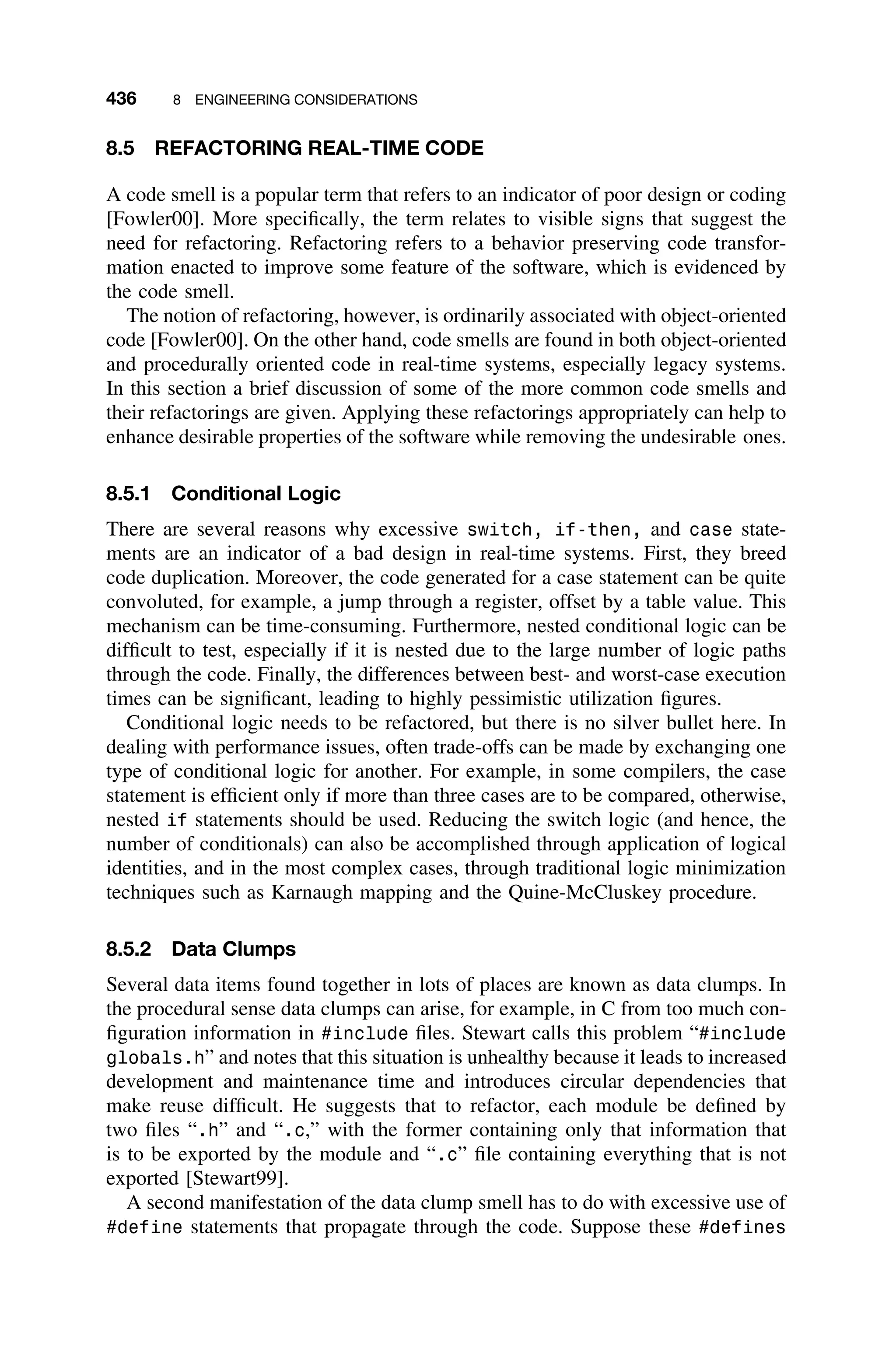 436 8 ENGINEERING CONSIDERATIONS
8.5 REFACTORING REAL-TIME CODE
A code smell is a popular term that refers to an indicator of poor design or coding
[Fowler00]. More speciﬁcally, the term relates to visible signs that suggest the
need for refactoring. Refactoring refers to a behavior preserving code transfor-
mation enacted to improve some feature of the software, which is evidenced by
the code smell.
The notion of refactoring, however, is ordinarily associated with object-oriented
code [Fowler00]. On the other hand, code smells are found in both object-oriented
and procedurally oriented code in real-time systems, especially legacy systems.
In this section a brief discussion of some of the more common code smells and
their refactorings are given. Applying these refactorings appropriately can help to
enhance desirable properties of the software while removing the undesirable ones.
8.5.1 Conditional Logic
There are several reasons why excessive switch, if-then, and case state-
ments are an indicator of a bad design in real-time systems. First, they breed
code duplication. Moreover, the code generated for a case statement can be quite
convoluted, for example, a jump through a register, offset by a table value. This
mechanism can be time-consuming. Furthermore, nested conditional logic can be
difﬁcult to test, especially if it is nested due to the large number of logic paths
through the code. Finally, the differences between best- and worst-case execution
times can be signiﬁcant, leading to highly pessimistic utilization ﬁgures.
Conditional logic needs to be refactored, but there is no silver bullet here. In
dealing with performance issues, often trade-offs can be made by exchanging one
type of conditional logic for another. For example, in some compilers, the case
statement is efﬁcient only if more than three cases are to be compared, otherwise,
nested if statements should be used. Reducing the switch logic (and hence, the
number of conditionals) can also be accomplished through application of logical
identities, and in the most complex cases, through traditional logic minimization
techniques such as Karnaugh mapping and the Quine-McCluskey procedure.
8.5.2 Data Clumps
Several data items found together in lots of places are known as data clumps. In
the procedural sense data clumps can arise, for example, in C from too much con-
ﬁguration information in #include ﬁles. Stewart calls this problem “#include
globals.h” and notes that this situation is unhealthy because it leads to increased
development and maintenance time and introduces circular dependencies that
make reuse difﬁcult. He suggests that to refactor, each module be deﬁned by
two ﬁles “.h” and “.c,” with the former containing only that information that
is to be exported by the module and “.c” ﬁle containing everything that is not
exported [Stewart99].
A second manifestation of the data clump smell has to do with excessive use of
#define statements that propagate through the code. Suppose these #defines
 