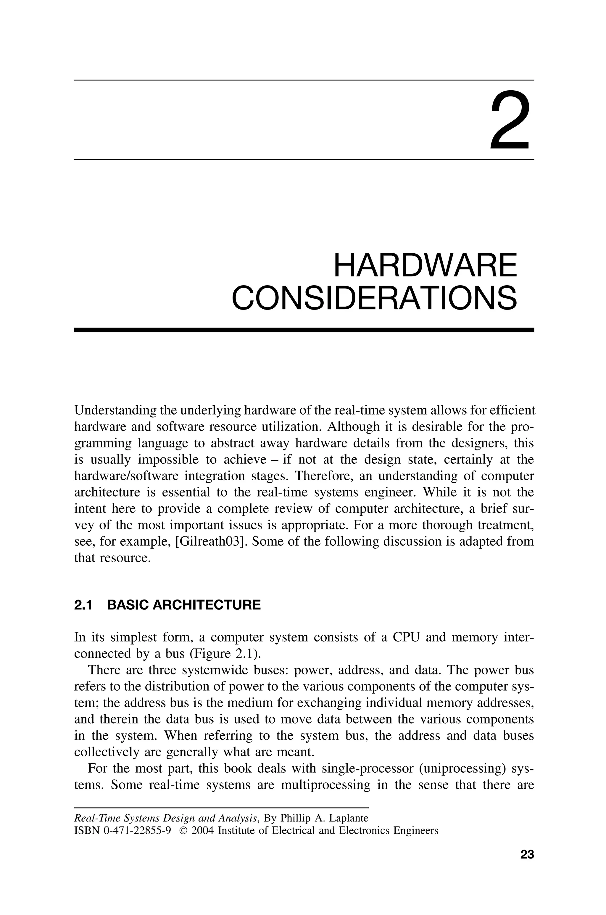 2
HARDWARE
CONSIDERATIONS
Understanding the underlying hardware of the real-time system allows for efﬁcient
hardware and software resource utilization. Although it is desirable for the pro-
gramming language to abstract away hardware details from the designers, this
is usually impossible to achieve – if not at the design state, certainly at the
hardware/software integration stages. Therefore, an understanding of computer
architecture is essential to the real-time systems engineer. While it is not the
intent here to provide a complete review of computer architecture, a brief sur-
vey of the most important issues is appropriate. For a more thorough treatment,
see, for example, [Gilreath03]. Some of the following discussion is adapted from
that resource.
2.1 BASIC ARCHITECTURE
In its simplest form, a computer system consists of a CPU and memory inter-
connected by a bus (Figure 2.1).
There are three systemwide buses: power, address, and data. The power bus
refers to the distribution of power to the various components of the computer sys-
tem; the address bus is the medium for exchanging individual memory addresses,
and therein the data bus is used to move data between the various components
in the system. When referring to the system bus, the address and data buses
collectively are generally what are meant.
For the most part, this book deals with single-processor (uniprocessing) sys-
tems. Some real-time systems are multiprocessing in the sense that there are
Real-Time Systems Design and Analysis, By Phillip A. Laplante
ISBN 0-471-22855-9  2004 Institute of Electrical and Electronics Engineers
23
 