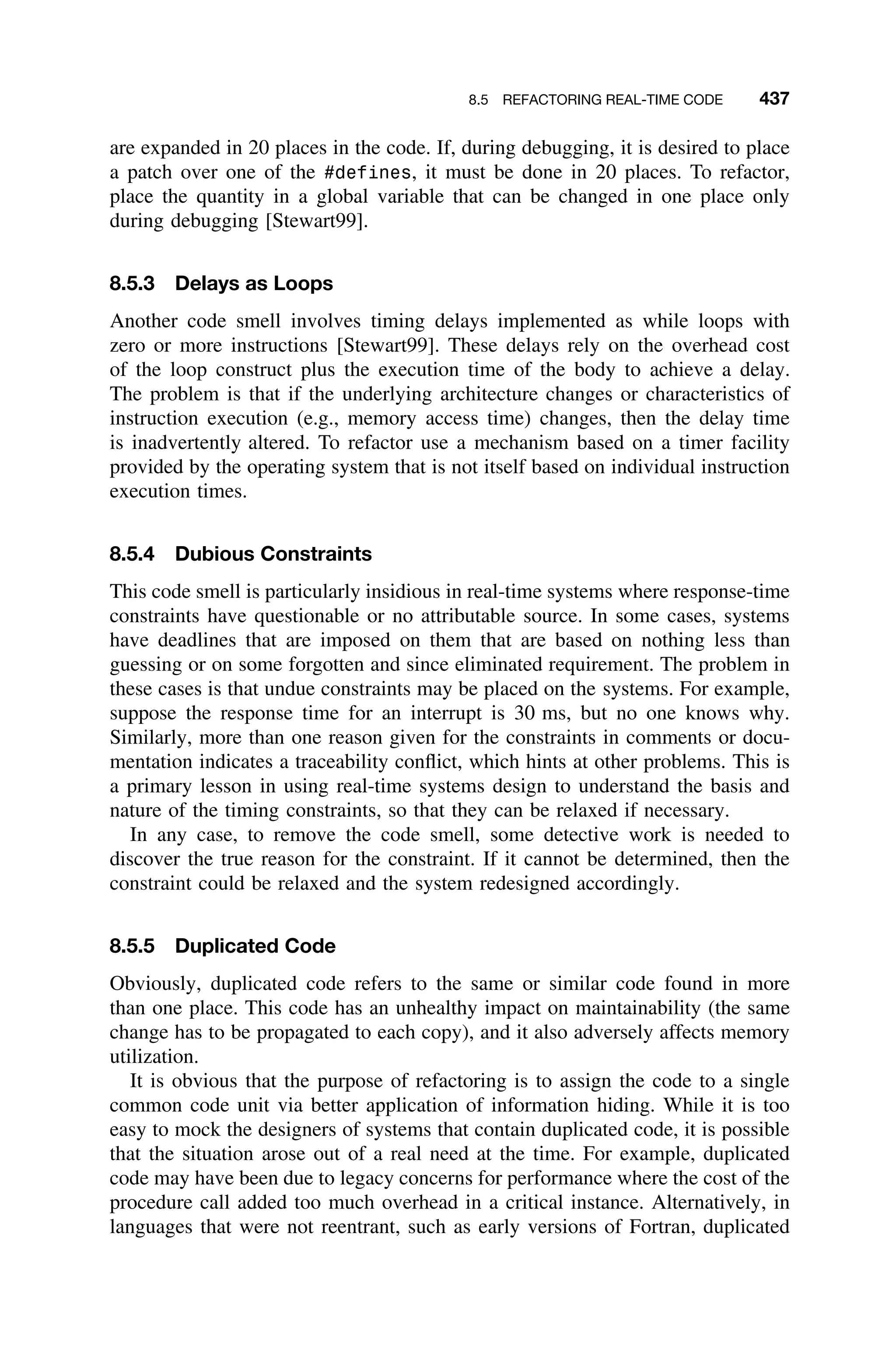 8.5 REFACTORING REAL-TIME CODE 437
are expanded in 20 places in the code. If, during debugging, it is desired to place
a patch over one of the #defines, it must be done in 20 places. To refactor,
place the quantity in a global variable that can be changed in one place only
during debugging [Stewart99].
8.5.3 Delays as Loops
Another code smell involves timing delays implemented as while loops with
zero or more instructions [Stewart99]. These delays rely on the overhead cost
of the loop construct plus the execution time of the body to achieve a delay.
The problem is that if the underlying architecture changes or characteristics of
instruction execution (e.g., memory access time) changes, then the delay time
is inadvertently altered. To refactor use a mechanism based on a timer facility
provided by the operating system that is not itself based on individual instruction
execution times.
8.5.4 Dubious Constraints
This code smell is particularly insidious in real-time systems where response-time
constraints have questionable or no attributable source. In some cases, systems
have deadlines that are imposed on them that are based on nothing less than
guessing or on some forgotten and since eliminated requirement. The problem in
these cases is that undue constraints may be placed on the systems. For example,
suppose the response time for an interrupt is 30 ms, but no one knows why.
Similarly, more than one reason given for the constraints in comments or docu-
mentation indicates a traceability conﬂict, which hints at other problems. This is
a primary lesson in using real-time systems design to understand the basis and
nature of the timing constraints, so that they can be relaxed if necessary.
In any case, to remove the code smell, some detective work is needed to
discover the true reason for the constraint. If it cannot be determined, then the
constraint could be relaxed and the system redesigned accordingly.
8.5.5 Duplicated Code
Obviously, duplicated code refers to the same or similar code found in more
than one place. This code has an unhealthy impact on maintainability (the same
change has to be propagated to each copy), and it also adversely affects memory
utilization.
It is obvious that the purpose of refactoring is to assign the code to a single
common code unit via better application of information hiding. While it is too
easy to mock the designers of systems that contain duplicated code, it is possible
that the situation arose out of a real need at the time. For example, duplicated
code may have been due to legacy concerns for performance where the cost of the
procedure call added too much overhead in a critical instance. Alternatively, in
languages that were not reentrant, such as early versions of Fortran, duplicated
 
