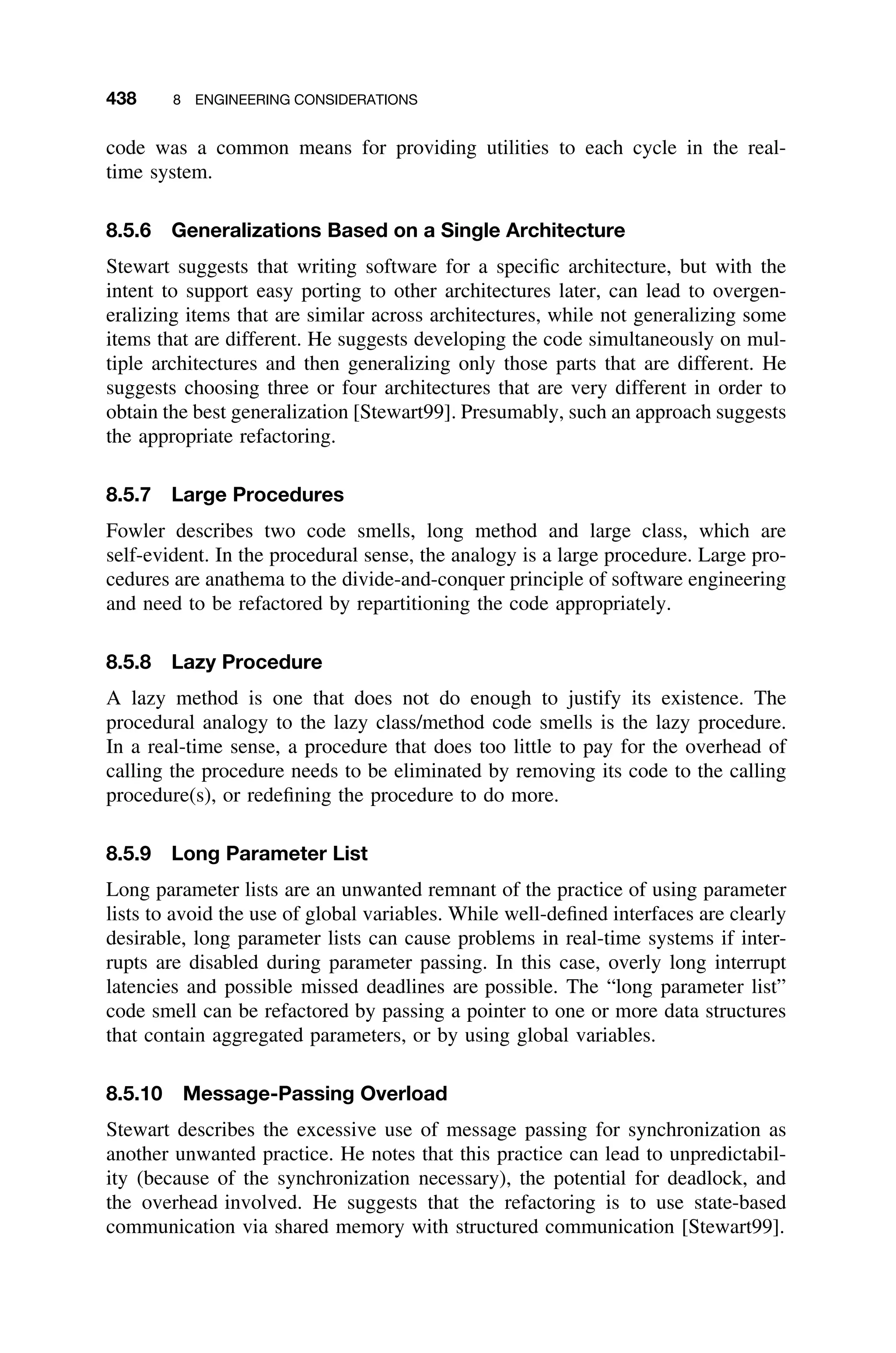 438 8 ENGINEERING CONSIDERATIONS
code was a common means for providing utilities to each cycle in the real-
time system.
8.5.6 Generalizations Based on a Single Architecture
Stewart suggests that writing software for a speciﬁc architecture, but with the
intent to support easy porting to other architectures later, can lead to overgen-
eralizing items that are similar across architectures, while not generalizing some
items that are different. He suggests developing the code simultaneously on mul-
tiple architectures and then generalizing only those parts that are different. He
suggests choosing three or four architectures that are very different in order to
obtain the best generalization [Stewart99]. Presumably, such an approach suggests
the appropriate refactoring.
8.5.7 Large Procedures
Fowler describes two code smells, long method and large class, which are
self-evident. In the procedural sense, the analogy is a large procedure. Large pro-
cedures are anathema to the divide-and-conquer principle of software engineering
and need to be refactored by repartitioning the code appropriately.
8.5.8 Lazy Procedure
A lazy method is one that does not do enough to justify its existence. The
procedural analogy to the lazy class/method code smells is the lazy procedure.
In a real-time sense, a procedure that does too little to pay for the overhead of
calling the procedure needs to be eliminated by removing its code to the calling
procedure(s), or redeﬁning the procedure to do more.
8.5.9 Long Parameter List
Long parameter lists are an unwanted remnant of the practice of using parameter
lists to avoid the use of global variables. While well-deﬁned interfaces are clearly
desirable, long parameter lists can cause problems in real-time systems if inter-
rupts are disabled during parameter passing. In this case, overly long interrupt
latencies and possible missed deadlines are possible. The “long parameter list”
code smell can be refactored by passing a pointer to one or more data structures
that contain aggregated parameters, or by using global variables.
8.5.10 Message-Passing Overload
Stewart describes the excessive use of message passing for synchronization as
another unwanted practice. He notes that this practice can lead to unpredictabil-
ity (because of the synchronization necessary), the potential for deadlock, and
the overhead involved. He suggests that the refactoring is to use state-based
communication via shared memory with structured communication [Stewart99].
 
