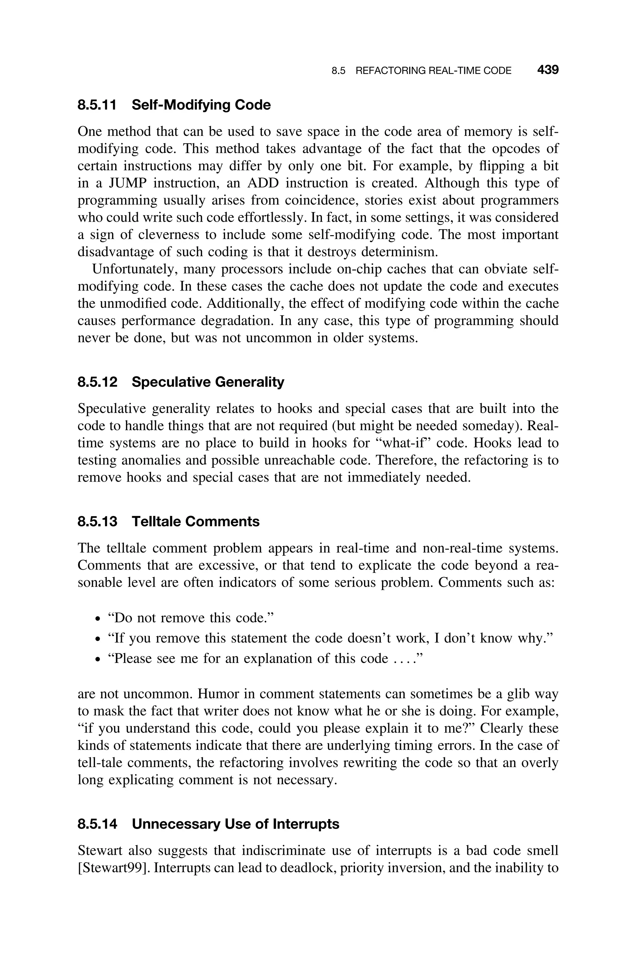8.5 REFACTORING REAL-TIME CODE 439
8.5.11 Self-Modifying Code
One method that can be used to save space in the code area of memory is self-
modifying code. This method takes advantage of the fact that the opcodes of
certain instructions may differ by only one bit. For example, by ﬂipping a bit
in a JUMP instruction, an ADD instruction is created. Although this type of
programming usually arises from coincidence, stories exist about programmers
who could write such code effortlessly. In fact, in some settings, it was considered
a sign of cleverness to include some self-modifying code. The most important
disadvantage of such coding is that it destroys determinism.
Unfortunately, many processors include on-chip caches that can obviate self-
modifying code. In these cases the cache does not update the code and executes
the unmodiﬁed code. Additionally, the effect of modifying code within the cache
causes performance degradation. In any case, this type of programming should
never be done, but was not uncommon in older systems.
8.5.12 Speculative Generality
Speculative generality relates to hooks and special cases that are built into the
code to handle things that are not required (but might be needed someday). Real-
time systems are no place to build in hooks for “what-if” code. Hooks lead to
testing anomalies and possible unreachable code. Therefore, the refactoring is to
remove hooks and special cases that are not immediately needed.
8.5.13 Telltale Comments
The telltale comment problem appears in real-time and non-real-time systems.
Comments that are excessive, or that tend to explicate the code beyond a rea-
sonable level are often indicators of some serious problem. Comments such as:
ž “Do not remove this code.”
ž “If you remove this statement the code doesn’t work, I don’t know why.”
ž “Please see me for an explanation of this code . . . .”
are not uncommon. Humor in comment statements can sometimes be a glib way
to mask the fact that writer does not know what he or she is doing. For example,
“if you understand this code, could you please explain it to me?” Clearly these
kinds of statements indicate that there are underlying timing errors. In the case of
tell-tale comments, the refactoring involves rewriting the code so that an overly
long explicating comment is not necessary.
8.5.14 Unnecessary Use of Interrupts
Stewart also suggests that indiscriminate use of interrupts is a bad code smell
[Stewart99]. Interrupts can lead to deadlock, priority inversion, and the inability to
 