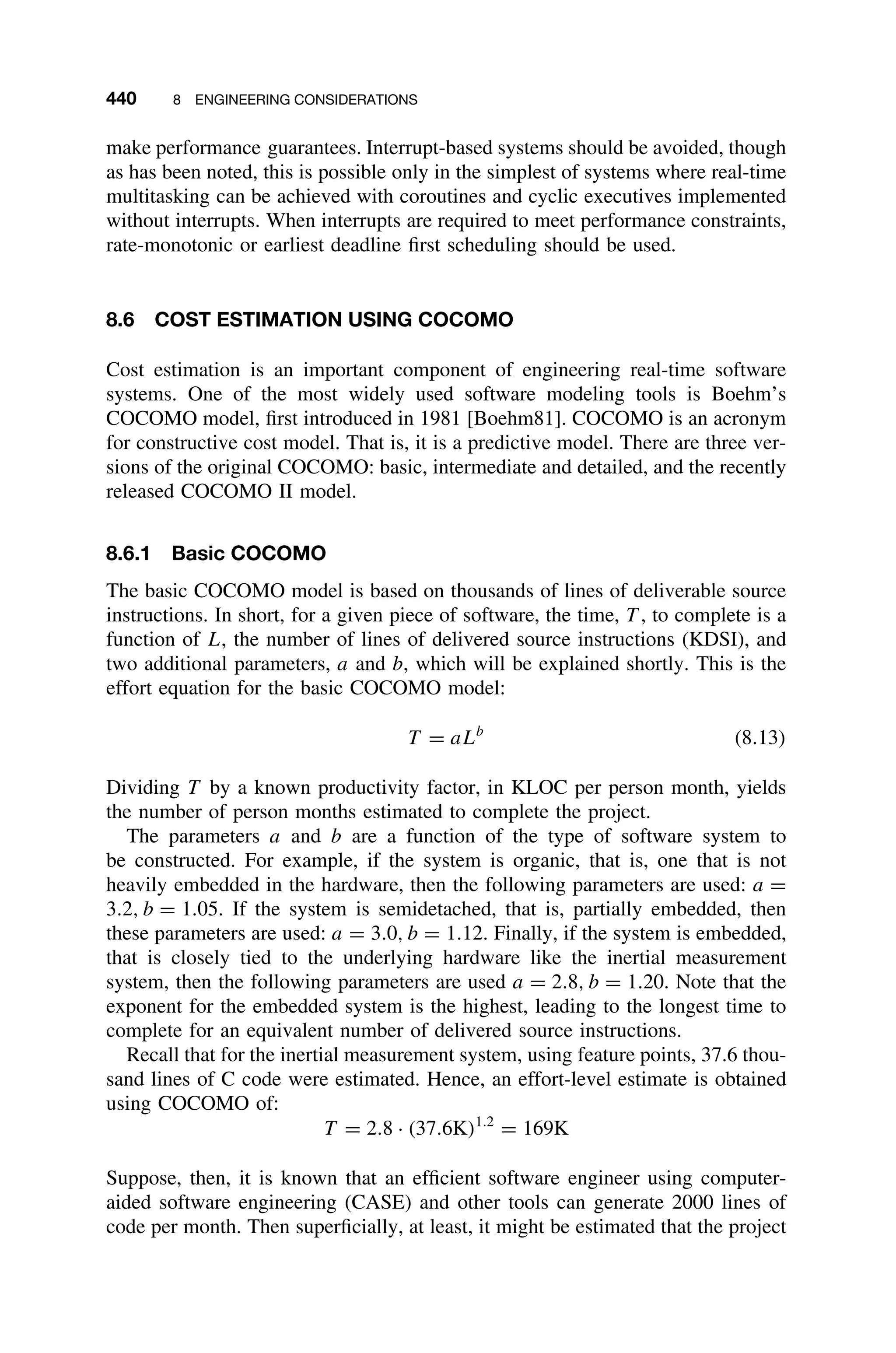 440 8 ENGINEERING CONSIDERATIONS
make performance guarantees. Interrupt-based systems should be avoided, though
as has been noted, this is possible only in the simplest of systems where real-time
multitasking can be achieved with coroutines and cyclic executives implemented
without interrupts. When interrupts are required to meet performance constraints,
rate-monotonic or earliest deadline ﬁrst scheduling should be used.
8.6 COST ESTIMATION USING COCOMO
Cost estimation is an important component of engineering real-time software
systems. One of the most widely used software modeling tools is Boehm’s
COCOMO model, ﬁrst introduced in 1981 [Boehm81]. COCOMO is an acronym
for constructive cost model. That is, it is a predictive model. There are three ver-
sions of the original COCOMO: basic, intermediate and detailed, and the recently
released COCOMO II model.
8.6.1 Basic COCOMO
The basic COCOMO model is based on thousands of lines of deliverable source
instructions. In short, for a given piece of software, the time, T , to complete is a
function of L, the number of lines of delivered source instructions (KDSI), and
two additional parameters, a and b, which will be explained shortly. This is the
effort equation for the basic COCOMO model:
T = aLb
(8.13)
Dividing T by a known productivity factor, in KLOC per person month, yields
the number of person months estimated to complete the project.
The parameters a and b are a function of the type of software system to
be constructed. For example, if the system is organic, that is, one that is not
heavily embedded in the hardware, then the following parameters are used: a =
3.2, b = 1.05. If the system is semidetached, that is, partially embedded, then
these parameters are used: a = 3.0, b = 1.12. Finally, if the system is embedded,
that is closely tied to the underlying hardware like the inertial measurement
system, then the following parameters are used a = 2.8, b = 1.20. Note that the
exponent for the embedded system is the highest, leading to the longest time to
complete for an equivalent number of delivered source instructions.
Recall that for the inertial measurement system, using feature points, 37.6 thou-
sand lines of C code were estimated. Hence, an effort-level estimate is obtained
using COCOMO of:
T = 2.8 · (37.6K)1.2
= 169K
Suppose, then, it is known that an efﬁcient software engineer using computer-
aided software engineering (CASE) and other tools can generate 2000 lines of
code per month. Then superﬁcially, at least, it might be estimated that the project
 