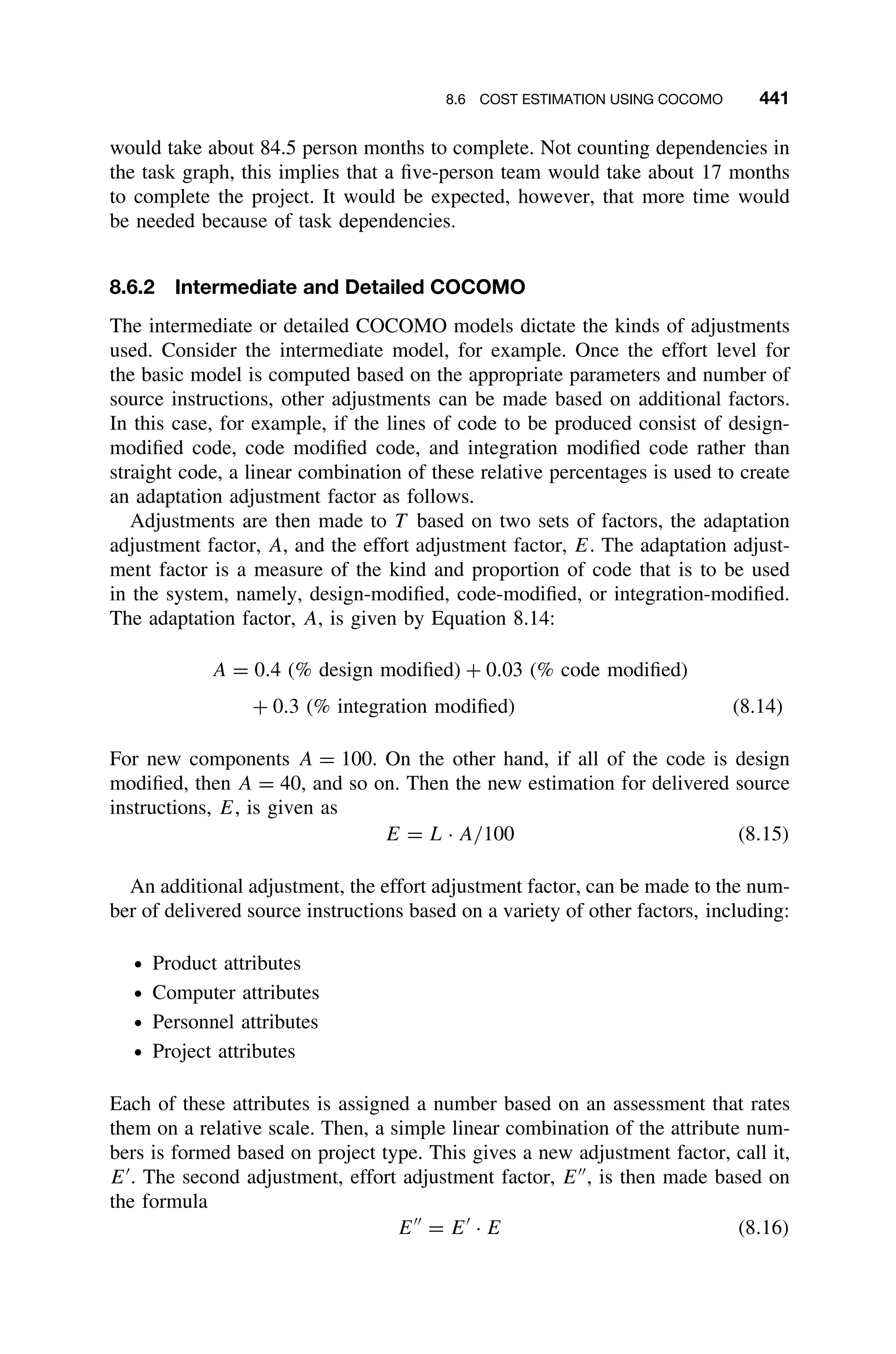 8.6 COST ESTIMATION USING COCOMO 441
would take about 84.5 person months to complete. Not counting dependencies in
the task graph, this implies that a ﬁve-person team would take about 17 months
to complete the project. It would be expected, however, that more time would
be needed because of task dependencies.
8.6.2 Intermediate and Detailed COCOMO
The intermediate or detailed COCOMO models dictate the kinds of adjustments
used. Consider the intermediate model, for example. Once the effort level for
the basic model is computed based on the appropriate parameters and number of
source instructions, other adjustments can be made based on additional factors.
In this case, for example, if the lines of code to be produced consist of design-
modiﬁed code, code modiﬁed code, and integration modiﬁed code rather than
straight code, a linear combination of these relative percentages is used to create
an adaptation adjustment factor as follows.
Adjustments are then made to T based on two sets of factors, the adaptation
adjustment factor, A, and the effort adjustment factor, E. The adaptation adjust-
ment factor is a measure of the kind and proportion of code that is to be used
in the system, namely, design-modiﬁed, code-modiﬁed, or integration-modiﬁed.
The adaptation factor, A, is given by Equation 8.14:
A = 0.4 (% design modiﬁed) + 0.03 (% code modiﬁed)
+ 0.3 (% integration modiﬁed) (8.14)
For new components A = 100. On the other hand, if all of the code is design
modiﬁed, then A = 40, and so on. Then the new estimation for delivered source
instructions, E, is given as
E = L · A/100 (8.15)
An additional adjustment, the effort adjustment factor, can be made to the num-
ber of delivered source instructions based on a variety of other factors, including:
ž Product attributes
ž Computer attributes
ž Personnel attributes
ž Project attributes
Each of these attributes is assigned a number based on an assessment that rates
them on a relative scale. Then, a simple linear combination of the attribute num-
bers is formed based on project type. This gives a new adjustment factor, call it,
E
. The second adjustment, effort adjustment factor, E
, is then made based on
the formula
E
= E
· E (8.16)
 