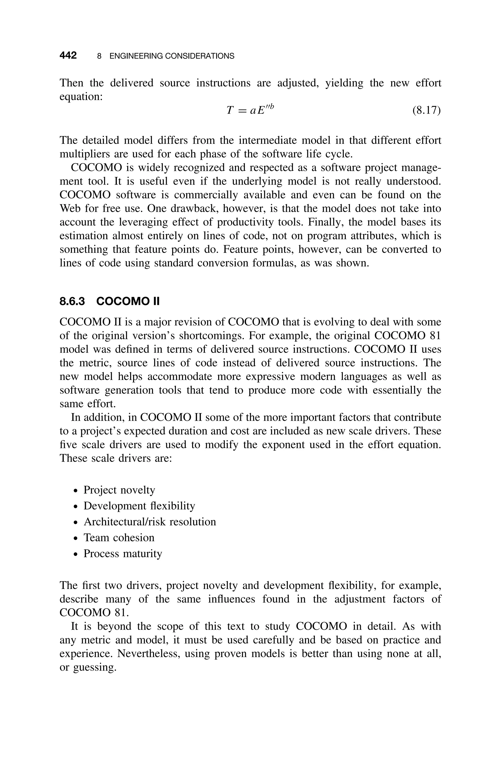 442 8 ENGINEERING CONSIDERATIONS
Then the delivered source instructions are adjusted, yielding the new effort
equation:
T = aEb
(8.17)
The detailed model differs from the intermediate model in that different effort
multipliers are used for each phase of the software life cycle.
COCOMO is widely recognized and respected as a software project manage-
ment tool. It is useful even if the underlying model is not really understood.
COCOMO software is commercially available and even can be found on the
Web for free use. One drawback, however, is that the model does not take into
account the leveraging effect of productivity tools. Finally, the model bases its
estimation almost entirely on lines of code, not on program attributes, which is
something that feature points do. Feature points, however, can be converted to
lines of code using standard conversion formulas, as was shown.
8.6.3 COCOMO II
COCOMO II is a major revision of COCOMO that is evolving to deal with some
of the original version’s shortcomings. For example, the original COCOMO 81
model was deﬁned in terms of delivered source instructions. COCOMO II uses
the metric, source lines of code instead of delivered source instructions. The
new model helps accommodate more expressive modern languages as well as
software generation tools that tend to produce more code with essentially the
same effort.
In addition, in COCOMO II some of the more important factors that contribute
to a project’s expected duration and cost are included as new scale drivers. These
ﬁve scale drivers are used to modify the exponent used in the effort equation.
These scale drivers are:
ž Project novelty
ž Development ﬂexibility
ž Architectural/risk resolution
ž Team cohesion
ž Process maturity
The ﬁrst two drivers, project novelty and development ﬂexibility, for example,
describe many of the same inﬂuences found in the adjustment factors of
COCOMO 81.
It is beyond the scope of this text to study COCOMO in detail. As with
any metric and model, it must be used carefully and be based on practice and
experience. Nevertheless, using proven models is better than using none at all,
or guessing.
 