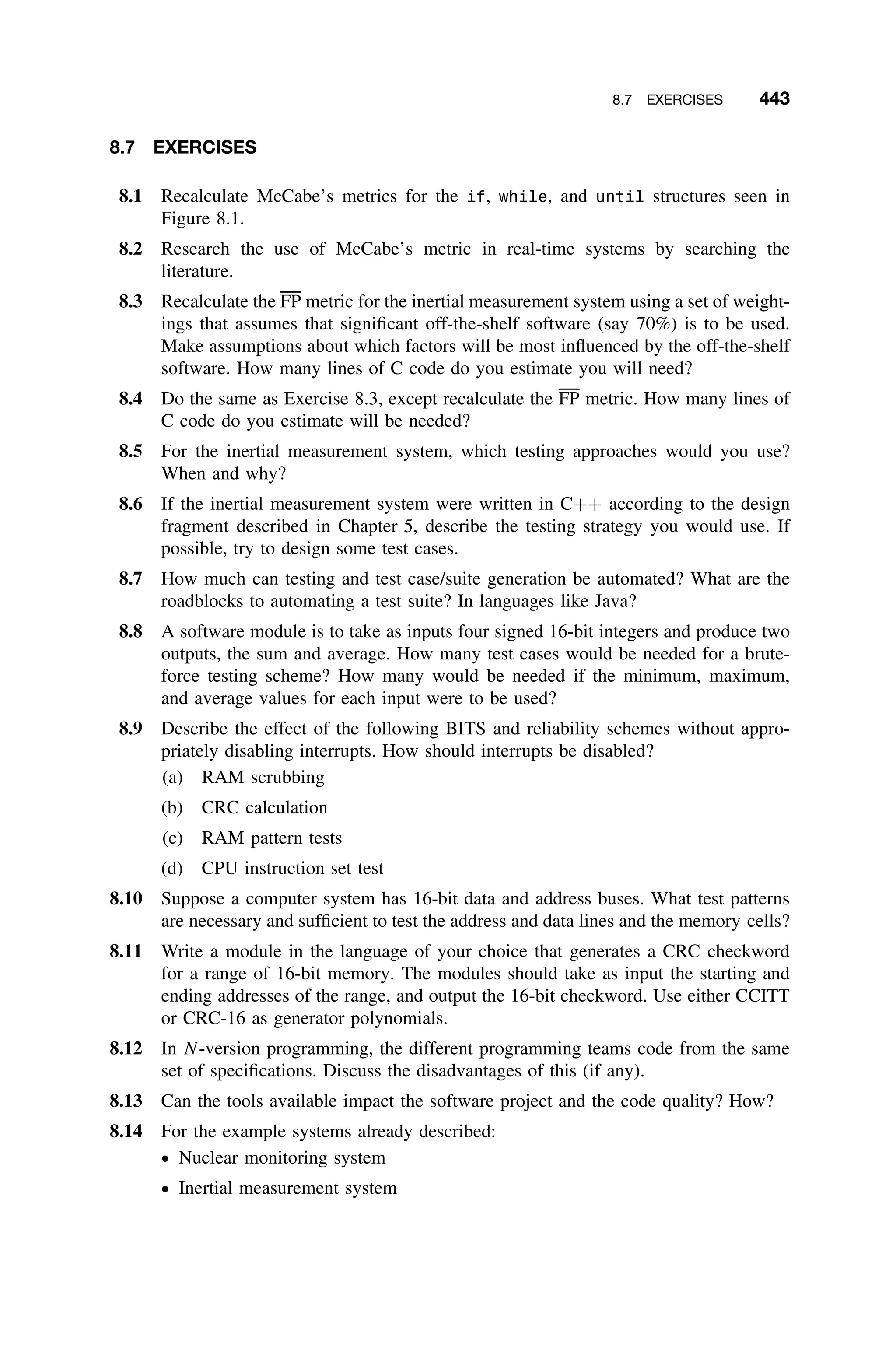 8.7 EXERCISES 443
8.7 EXERCISES
8.1 Recalculate McCabe’s metrics for the if, while, and until structures seen in
Figure 8.1.
8.2 Research the use of McCabe’s metric in real-time systems by searching the
literature.
8.3 Recalculate the FP metric for the inertial measurement system using a set of weight-
ings that assumes that signiﬁcant off-the-shelf software (say 70%) is to be used.
Make assumptions about which factors will be most inﬂuenced by the off-the-shelf
software. How many lines of C code do you estimate you will need?
8.4 Do the same as Exercise 8.3, except recalculate the FP metric. How many lines of
C code do you estimate will be needed?
8.5 For the inertial measurement system, which testing approaches would you use?
When and why?
8.6 If the inertial measurement system were written in C++ according to the design
fragment described in Chapter 5, describe the testing strategy you would use. If
possible, try to design some test cases.
8.7 How much can testing and test case/suite generation be automated? What are the
roadblocks to automating a test suite? In languages like Java?
8.8 A software module is to take as inputs four signed 16-bit integers and produce two
outputs, the sum and average. How many test cases would be needed for a brute-
force testing scheme? How many would be needed if the minimum, maximum,
and average values for each input were to be used?
8.9 Describe the effect of the following BITS and reliability schemes without appro-
priately disabling interrupts. How should interrupts be disabled?
(a) RAM scrubbing
(b) CRC calculation
(c) RAM pattern tests
(d) CPU instruction set test
8.10 Suppose a computer system has 16-bit data and address buses. What test patterns
are necessary and sufﬁcient to test the address and data lines and the memory cells?
8.11 Write a module in the language of your choice that generates a CRC checkword
for a range of 16-bit memory. The modules should take as input the starting and
ending addresses of the range, and output the 16-bit checkword. Use either CCITT
or CRC-16 as generator polynomials.
8.12 In N-version programming, the different programming teams code from the same
set of speciﬁcations. Discuss the disadvantages of this (if any).
8.13 Can the tools available impact the software project and the code quality? How?
8.14 For the example systems already described:
ž Nuclear monitoring system
ž Inertial measurement system
 