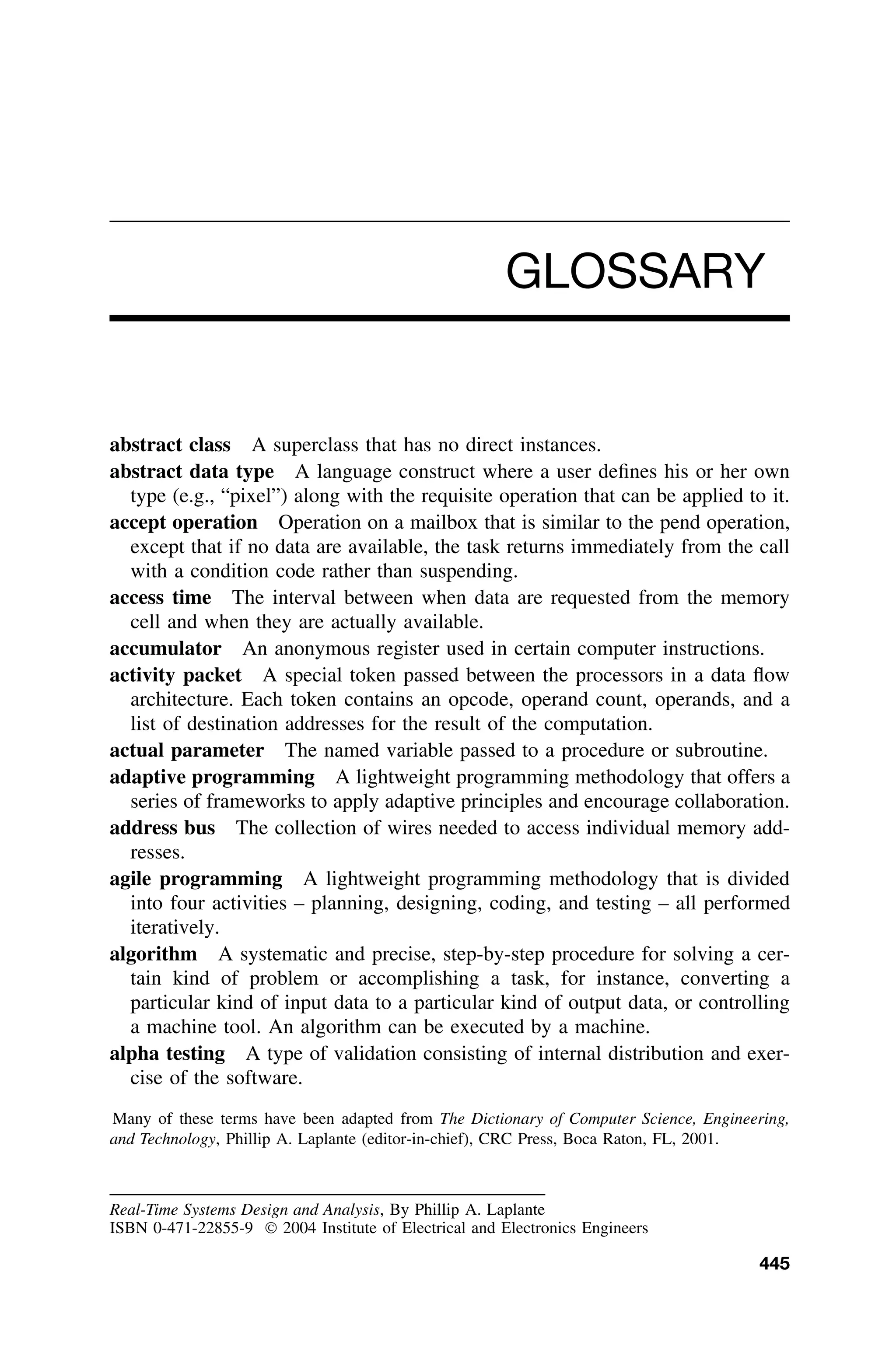 GLOSSARY
abstract class A superclass that has no direct instances.
abstract data type A language construct where a user deﬁnes his or her own
type (e.g., “pixel”) along with the requisite operation that can be applied to it.
accept operation Operation on a mailbox that is similar to the pend operation,
except that if no data are available, the task returns immediately from the call
with a condition code rather than suspending.
access time The interval between when data are requested from the memory
cell and when they are actually available.
accumulator An anonymous register used in certain computer instructions.
activity packet A special token passed between the processors in a data ﬂow
architecture. Each token contains an opcode, operand count, operands, and a
list of destination addresses for the result of the computation.
actual parameter The named variable passed to a procedure or subroutine.
adaptive programming A lightweight programming methodology that offers a
series of frameworks to apply adaptive principles and encourage collaboration.
address bus The collection of wires needed to access individual memory add-
resses.
agile programming A lightweight programming methodology that is divided
into four activities – planning, designing, coding, and testing – all performed
iteratively.
algorithm A systematic and precise, step-by-step procedure for solving a cer-
tain kind of problem or accomplishing a task, for instance, converting a
particular kind of input data to a particular kind of output data, or controlling
a machine tool. An algorithm can be executed by a machine.
alpha testing A type of validation consisting of internal distribution and exer-
cise of the software.
Many of these terms have been adapted from The Dictionary of Computer Science, Engineering,
and Technology, Phillip A. Laplante (editor-in-chief), CRC Press, Boca Raton, FL, 2001.
Real-Time Systems Design and Analysis, By Phillip A. Laplante
ISBN 0-471-22855-9  2004 Institute of Electrical and Electronics Engineers
445
 