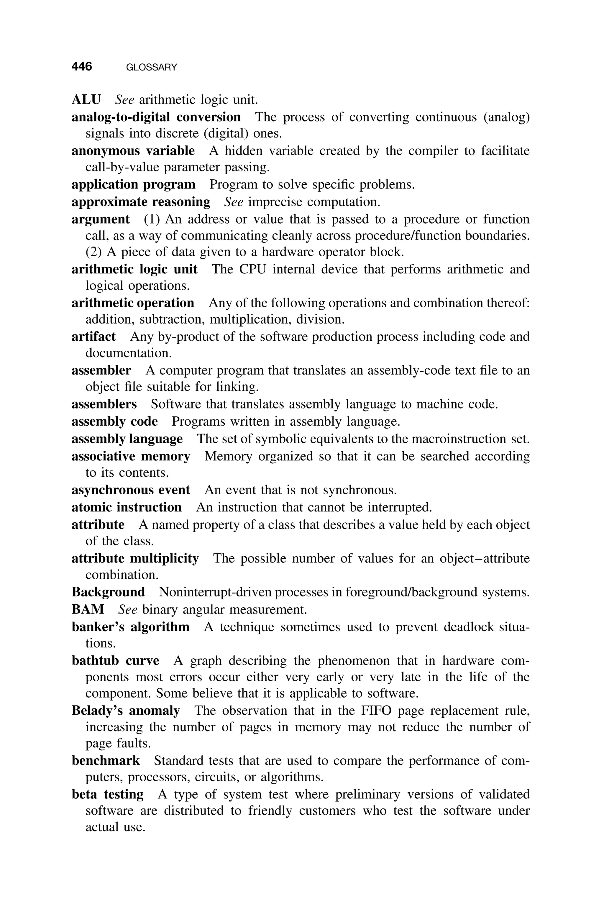 446 GLOSSARY
ALU See arithmetic logic unit.
analog-to-digital conversion The process of converting continuous (analog)
signals into discrete (digital) ones.
anonymous variable A hidden variable created by the compiler to facilitate
call-by-value parameter passing.
application program Program to solve speciﬁc problems.
approximate reasoning See imprecise computation.
argument (1) An address or value that is passed to a procedure or function
call, as a way of communicating cleanly across procedure/function boundaries.
(2) A piece of data given to a hardware operator block.
arithmetic logic unit The CPU internal device that performs arithmetic and
logical operations.
arithmetic operation Any of the following operations and combination thereof:
addition, subtraction, multiplication, division.
artifact Any by-product of the software production process including code and
documentation.
assembler A computer program that translates an assembly-code text ﬁle to an
object ﬁle suitable for linking.
assemblers Software that translates assembly language to machine code.
assembly code Programs written in assembly language.
assembly language The set of symbolic equivalents to the macroinstruction set.
associative memory Memory organized so that it can be searched according
to its contents.
asynchronous event An event that is not synchronous.
atomic instruction An instruction that cannot be interrupted.
attribute A named property of a class that describes a value held by each object
of the class.
attribute multiplicity The possible number of values for an object–attribute
combination.
Background Noninterrupt-driven processes in foreground/background systems.
BAM See binary angular measurement.
banker’s algorithm A technique sometimes used to prevent deadlock situa-
tions.
bathtub curve A graph describing the phenomenon that in hardware com-
ponents most errors occur either very early or very late in the life of the
component. Some believe that it is applicable to software.
Belady’s anomaly The observation that in the FIFO page replacement rule,
increasing the number of pages in memory may not reduce the number of
page faults.
benchmark Standard tests that are used to compare the performance of com-
puters, processors, circuits, or algorithms.
beta testing A type of system test where preliminary versions of validated
software are distributed to friendly customers who test the software under
actual use.
 