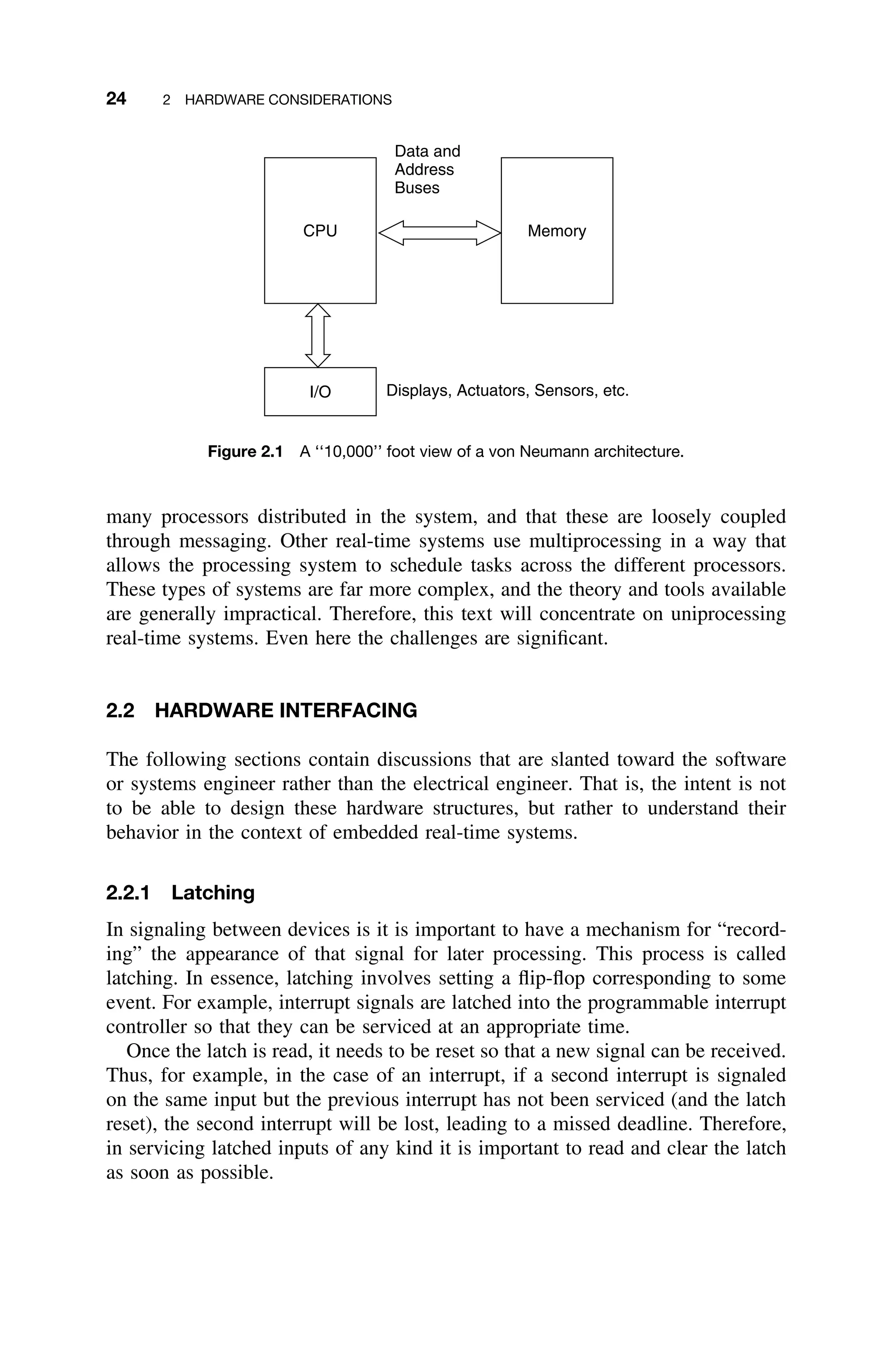 24 2 HARDWARE CONSIDERATIONS
CPU Memory
Data and
Address
Buses
I/O Displays, Actuators, Sensors, etc.
Figure 2.1 A ‘‘10,000’’ foot view of a von Neumann architecture.
many processors distributed in the system, and that these are loosely coupled
through messaging. Other real-time systems use multiprocessing in a way that
allows the processing system to schedule tasks across the different processors.
These types of systems are far more complex, and the theory and tools available
are generally impractical. Therefore, this text will concentrate on uniprocessing
real-time systems. Even here the challenges are signiﬁcant.
2.2 HARDWARE INTERFACING
The following sections contain discussions that are slanted toward the software
or systems engineer rather than the electrical engineer. That is, the intent is not
to be able to design these hardware structures, but rather to understand their
behavior in the context of embedded real-time systems.
2.2.1 Latching
In signaling between devices is it is important to have a mechanism for “record-
ing” the appearance of that signal for later processing. This process is called
latching. In essence, latching involves setting a ﬂip-ﬂop corresponding to some
event. For example, interrupt signals are latched into the programmable interrupt
controller so that they can be serviced at an appropriate time.
Once the latch is read, it needs to be reset so that a new signal can be received.
Thus, for example, in the case of an interrupt, if a second interrupt is signaled
on the same input but the previous interrupt has not been serviced (and the latch
reset), the second interrupt will be lost, leading to a missed deadline. Therefore,
in servicing latched inputs of any kind it is important to read and clear the latch
as soon as possible.
 