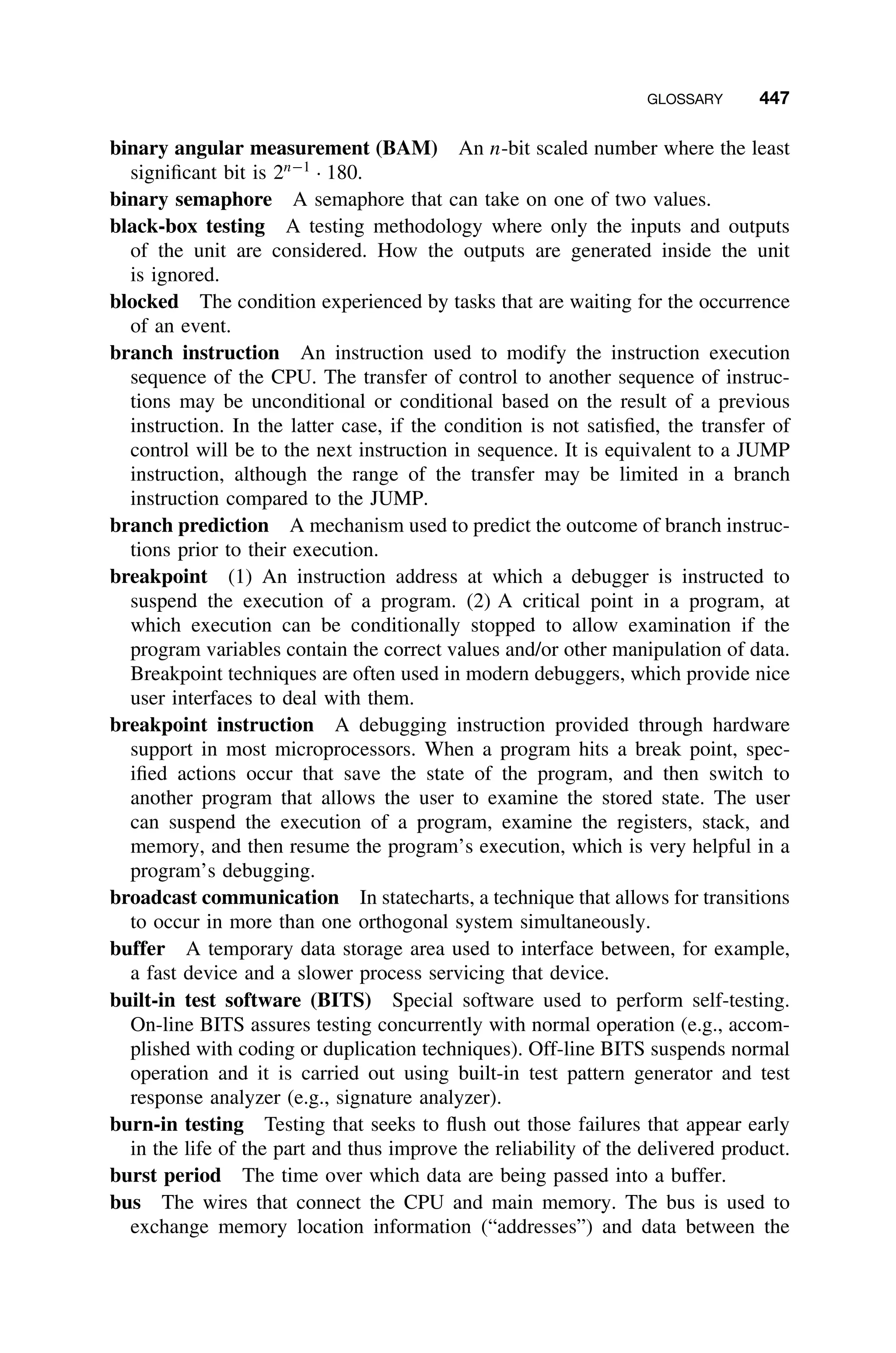 GLOSSARY 447
binary angular measurement (BAM) An n-bit scaled number where the least
signiﬁcant bit is 2n−1
· 180.
binary semaphore A semaphore that can take on one of two values.
black-box testing A testing methodology where only the inputs and outputs
of the unit are considered. How the outputs are generated inside the unit
is ignored.
blocked The condition experienced by tasks that are waiting for the occurrence
of an event.
branch instruction An instruction used to modify the instruction execution
sequence of the CPU. The transfer of control to another sequence of instruc-
tions may be unconditional or conditional based on the result of a previous
instruction. In the latter case, if the condition is not satisﬁed, the transfer of
control will be to the next instruction in sequence. It is equivalent to a JUMP
instruction, although the range of the transfer may be limited in a branch
instruction compared to the JUMP.
branch prediction A mechanism used to predict the outcome of branch instruc-
tions prior to their execution.
breakpoint (1) An instruction address at which a debugger is instructed to
suspend the execution of a program. (2) A critical point in a program, at
which execution can be conditionally stopped to allow examination if the
program variables contain the correct values and/or other manipulation of data.
Breakpoint techniques are often used in modern debuggers, which provide nice
user interfaces to deal with them.
breakpoint instruction A debugging instruction provided through hardware
support in most microprocessors. When a program hits a break point, spec-
iﬁed actions occur that save the state of the program, and then switch to
another program that allows the user to examine the stored state. The user
can suspend the execution of a program, examine the registers, stack, and
memory, and then resume the program’s execution, which is very helpful in a
program’s debugging.
broadcast communication In statecharts, a technique that allows for transitions
to occur in more than one orthogonal system simultaneously.
buffer A temporary data storage area used to interface between, for example,
a fast device and a slower process servicing that device.
built-in test software (BITS) Special software used to perform self-testing.
On-line BITS assures testing concurrently with normal operation (e.g., accom-
plished with coding or duplication techniques). Off-line BITS suspends normal
operation and it is carried out using built-in test pattern generator and test
response analyzer (e.g., signature analyzer).
burn-in testing Testing that seeks to ﬂush out those failures that appear early
in the life of the part and thus improve the reliability of the delivered product.
burst period The time over which data are being passed into a buffer.
bus The wires that connect the CPU and main memory. The bus is used to
exchange memory location information (“addresses”) and data between the
 