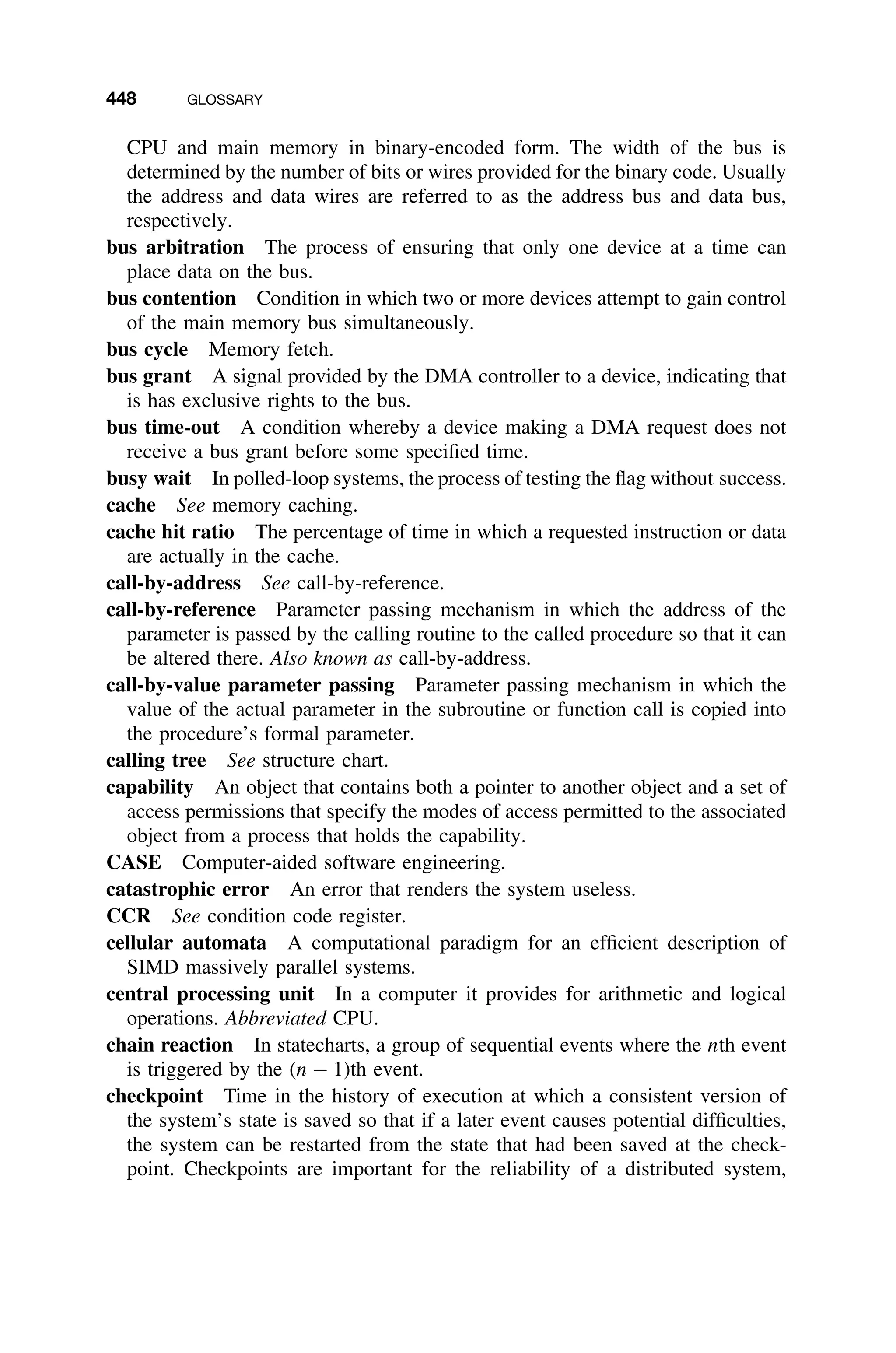 448 GLOSSARY
CPU and main memory in binary-encoded form. The width of the bus is
determined by the number of bits or wires provided for the binary code. Usually
the address and data wires are referred to as the address bus and data bus,
respectively.
bus arbitration The process of ensuring that only one device at a time can
place data on the bus.
bus contention Condition in which two or more devices attempt to gain control
of the main memory bus simultaneously.
bus cycle Memory fetch.
bus grant A signal provided by the DMA controller to a device, indicating that
is has exclusive rights to the bus.
bus time-out A condition whereby a device making a DMA request does not
receive a bus grant before some speciﬁed time.
busy wait In polled-loop systems, the process of testing the ﬂag without success.
cache See memory caching.
cache hit ratio The percentage of time in which a requested instruction or data
are actually in the cache.
call-by-address See call-by-reference.
call-by-reference Parameter passing mechanism in which the address of the
parameter is passed by the calling routine to the called procedure so that it can
be altered there. Also known as call-by-address.
call-by-value parameter passing Parameter passing mechanism in which the
value of the actual parameter in the subroutine or function call is copied into
the procedure’s formal parameter.
calling tree See structure chart.
capability An object that contains both a pointer to another object and a set of
access permissions that specify the modes of access permitted to the associated
object from a process that holds the capability.
CASE Computer-aided software engineering.
catastrophic error An error that renders the system useless.
CCR See condition code register.
cellular automata A computational paradigm for an efﬁcient description of
SIMD massively parallel systems.
central processing unit In a computer it provides for arithmetic and logical
operations. Abbreviated CPU.
chain reaction In statecharts, a group of sequential events where the nth event
is triggered by the (n − 1)th event.
checkpoint Time in the history of execution at which a consistent version of
the system’s state is saved so that if a later event causes potential difﬁculties,
the system can be restarted from the state that had been saved at the check-
point. Checkpoints are important for the reliability of a distributed system,
 