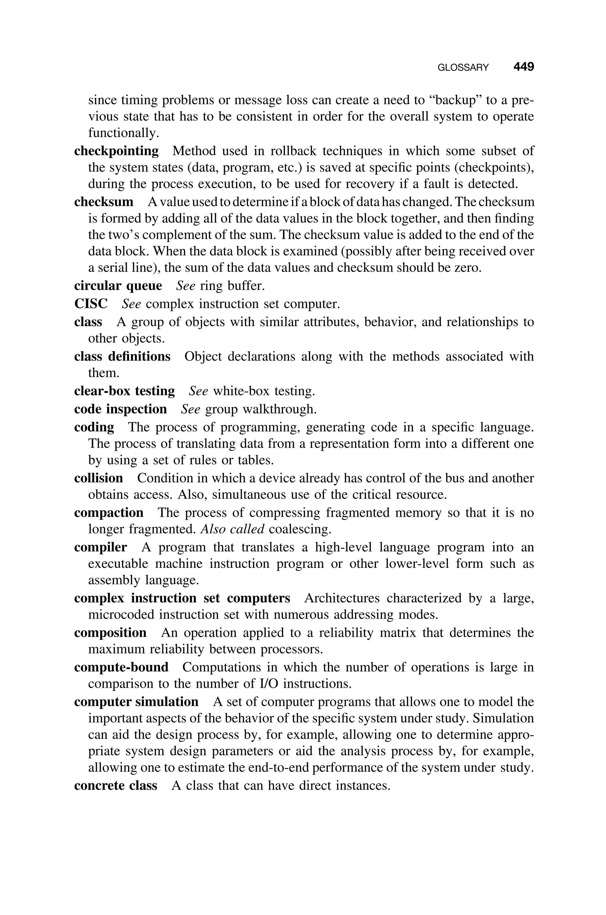 GLOSSARY 449
since timing problems or message loss can create a need to “backup” to a pre-
vious state that has to be consistent in order for the overall system to operate
functionally.
checkpointing Method used in rollback techniques in which some subset of
the system states (data, program, etc.) is saved at speciﬁc points (checkpoints),
during the process execution, to be used for recovery if a fault is detected.
checksum Avalueusedtodetermineifablockofdatahaschanged.Thechecksum
is formed by adding all of the data values in the block together, and then ﬁnding
the two’s complement of the sum. The checksum value is added to the end of the
data block. When the data block is examined (possibly after being received over
a serial line), the sum of the data values and checksum should be zero.
circular queue See ring buffer.
CISC See complex instruction set computer.
class A group of objects with similar attributes, behavior, and relationships to
other objects.
class deﬁnitions Object declarations along with the methods associated with
them.
clear-box testing See white-box testing.
code inspection See group walkthrough.
coding The process of programming, generating code in a speciﬁc language.
The process of translating data from a representation form into a different one
by using a set of rules or tables.
collision Condition in which a device already has control of the bus and another
obtains access. Also, simultaneous use of the critical resource.
compaction The process of compressing fragmented memory so that it is no
longer fragmented. Also called coalescing.
compiler A program that translates a high-level language program into an
executable machine instruction program or other lower-level form such as
assembly language.
complex instruction set computers Architectures characterized by a large,
microcoded instruction set with numerous addressing modes.
composition An operation applied to a reliability matrix that determines the
maximum reliability between processors.
compute-bound Computations in which the number of operations is large in
comparison to the number of I/O instructions.
computer simulation A set of computer programs that allows one to model the
important aspects of the behavior of the speciﬁc system under study. Simulation
can aid the design process by, for example, allowing one to determine appro-
priate system design parameters or aid the analysis process by, for example,
allowing one to estimate the end-to-end performance of the system under study.
concrete class A class that can have direct instances.
 