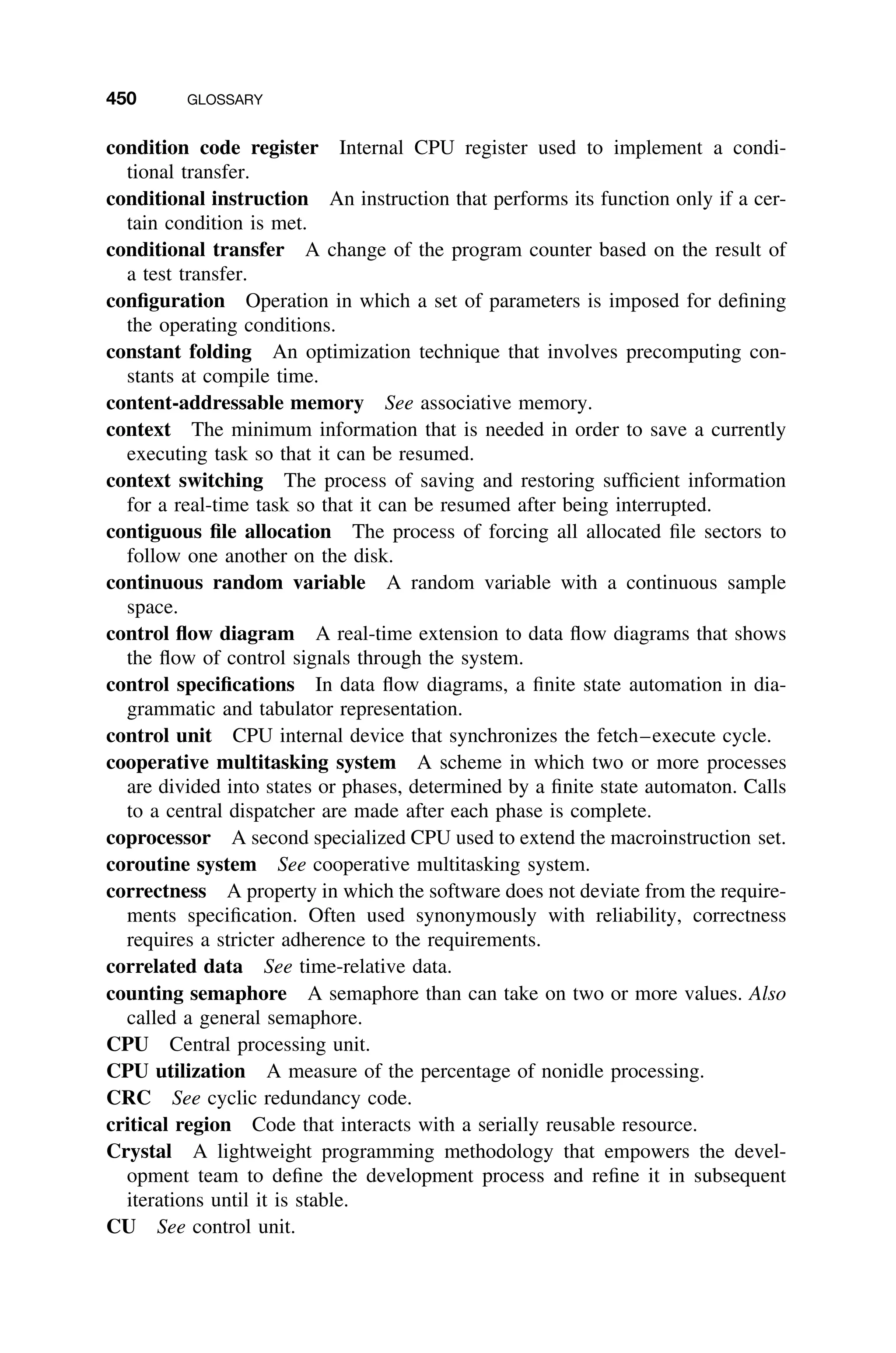 450 GLOSSARY
condition code register Internal CPU register used to implement a condi-
tional transfer.
conditional instruction An instruction that performs its function only if a cer-
tain condition is met.
conditional transfer A change of the program counter based on the result of
a test transfer.
conﬁguration Operation in which a set of parameters is imposed for deﬁning
the operating conditions.
constant folding An optimization technique that involves precomputing con-
stants at compile time.
content-addressable memory See associative memory.
context The minimum information that is needed in order to save a currently
executing task so that it can be resumed.
context switching The process of saving and restoring sufﬁcient information
for a real-time task so that it can be resumed after being interrupted.
contiguous ﬁle allocation The process of forcing all allocated ﬁle sectors to
follow one another on the disk.
continuous random variable A random variable with a continuous sample
space.
control ﬂow diagram A real-time extension to data ﬂow diagrams that shows
the ﬂow of control signals through the system.
control speciﬁcations In data ﬂow diagrams, a ﬁnite state automation in dia-
grammatic and tabulator representation.
control unit CPU internal device that synchronizes the fetch–execute cycle.
cooperative multitasking system A scheme in which two or more processes
are divided into states or phases, determined by a ﬁnite state automaton. Calls
to a central dispatcher are made after each phase is complete.
coprocessor A second specialized CPU used to extend the macroinstruction set.
coroutine system See cooperative multitasking system.
correctness A property in which the software does not deviate from the require-
ments speciﬁcation. Often used synonymously with reliability, correctness
requires a stricter adherence to the requirements.
correlated data See time-relative data.
counting semaphore A semaphore than can take on two or more values. Also
called a general semaphore.
CPU Central processing unit.
CPU utilization A measure of the percentage of nonidle processing.
CRC See cyclic redundancy code.
critical region Code that interacts with a serially reusable resource.
Crystal A lightweight programming methodology that empowers the devel-
opment team to deﬁne the development process and reﬁne it in subsequent
iterations until it is stable.
CU See control unit.
 