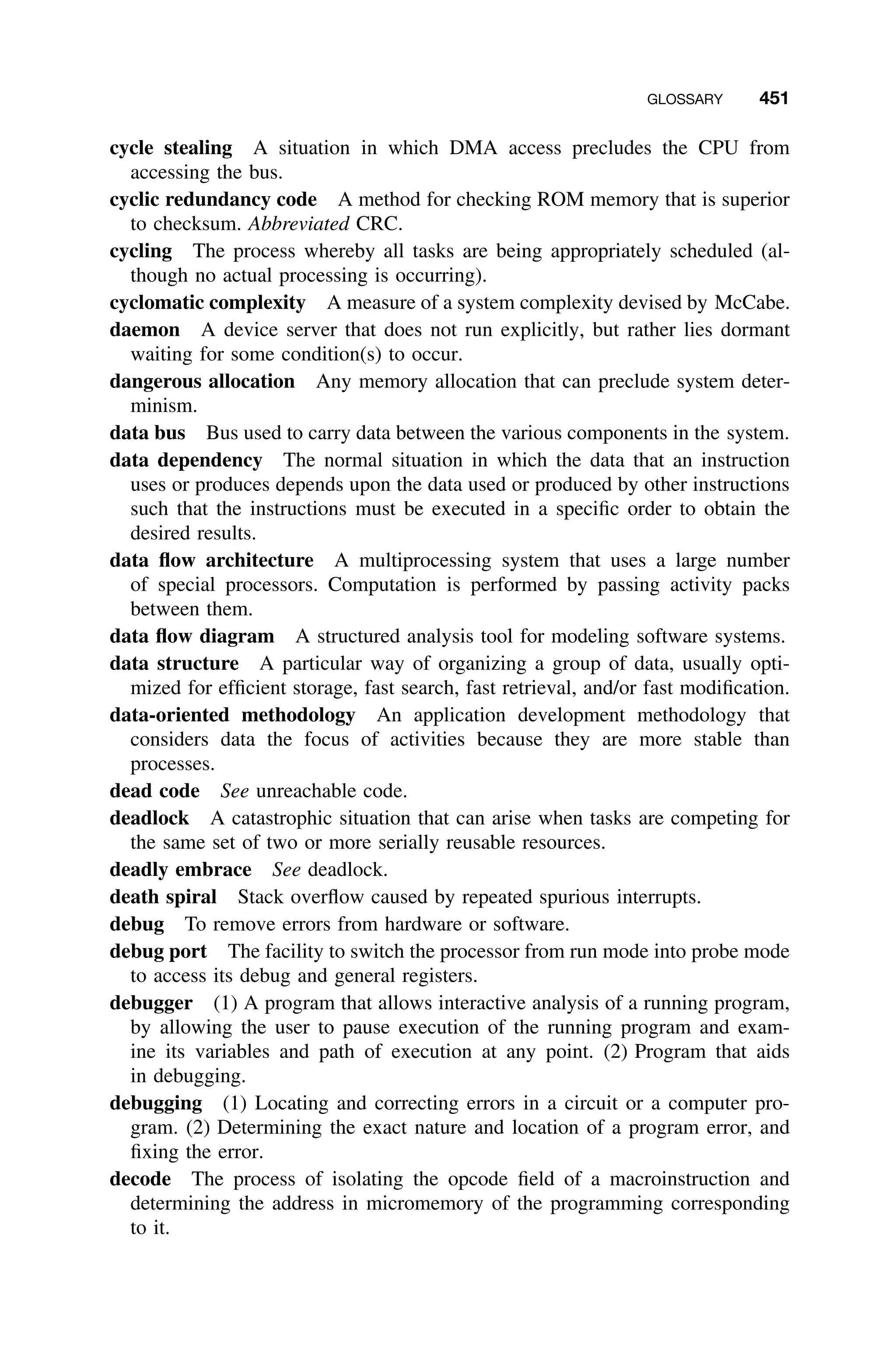 GLOSSARY 451
cycle stealing A situation in which DMA access precludes the CPU from
accessing the bus.
cyclic redundancy code A method for checking ROM memory that is superior
to checksum. Abbreviated CRC.
cycling The process whereby all tasks are being appropriately scheduled (al-
though no actual processing is occurring).
cyclomatic complexity A measure of a system complexity devised by McCabe.
daemon A device server that does not run explicitly, but rather lies dormant
waiting for some condition(s) to occur.
dangerous allocation Any memory allocation that can preclude system deter-
minism.
data bus Bus used to carry data between the various components in the system.
data dependency The normal situation in which the data that an instruction
uses or produces depends upon the data used or produced by other instructions
such that the instructions must be executed in a speciﬁc order to obtain the
desired results.
data ﬂow architecture A multiprocessing system that uses a large number
of special processors. Computation is performed by passing activity packs
between them.
data ﬂow diagram A structured analysis tool for modeling software systems.
data structure A particular way of organizing a group of data, usually opti-
mized for efﬁcient storage, fast search, fast retrieval, and/or fast modiﬁcation.
data-oriented methodology An application development methodology that
considers data the focus of activities because they are more stable than
processes.
dead code See unreachable code.
deadlock A catastrophic situation that can arise when tasks are competing for
the same set of two or more serially reusable resources.
deadly embrace See deadlock.
death spiral Stack overﬂow caused by repeated spurious interrupts.
debug To remove errors from hardware or software.
debug port The facility to switch the processor from run mode into probe mode
to access its debug and general registers.
debugger (1) A program that allows interactive analysis of a running program,
by allowing the user to pause execution of the running program and exam-
ine its variables and path of execution at any point. (2) Program that aids
in debugging.
debugging (1) Locating and correcting errors in a circuit or a computer pro-
gram. (2) Determining the exact nature and location of a program error, and
ﬁxing the error.
decode The process of isolating the opcode ﬁeld of a macroinstruction and
determining the address in micromemory of the programming corresponding
to it.
 