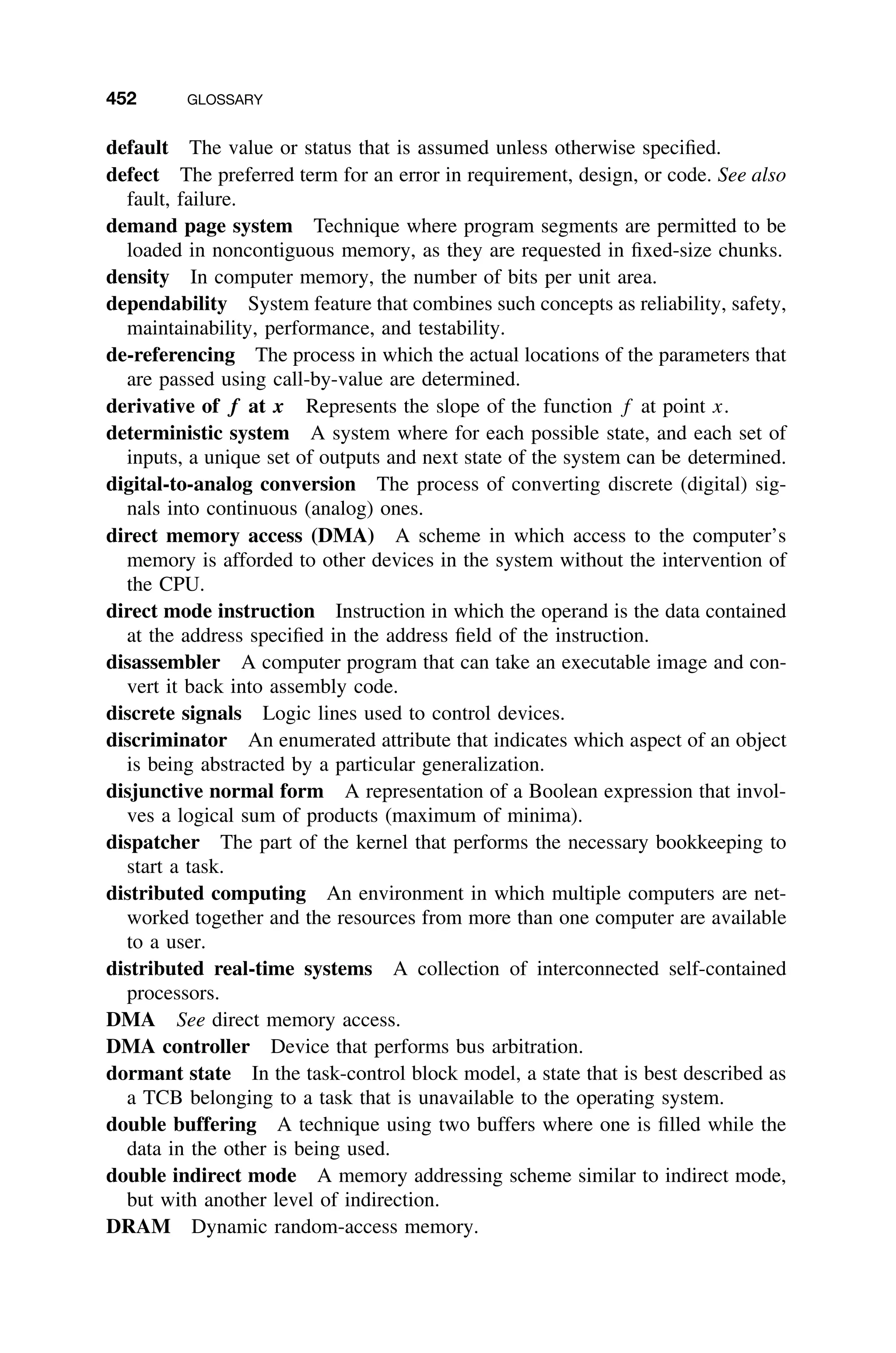 452 GLOSSARY
default The value or status that is assumed unless otherwise speciﬁed.
defect The preferred term for an error in requirement, design, or code. See also
fault, failure.
demand page system Technique where program segments are permitted to be
loaded in noncontiguous memory, as they are requested in ﬁxed-size chunks.
density In computer memory, the number of bits per unit area.
dependability System feature that combines such concepts as reliability, safety,
maintainability, performance, and testability.
de-referencing The process in which the actual locations of the parameters that
are passed using call-by-value are determined.
derivative of f at x Represents the slope of the function f at point x.
deterministic system A system where for each possible state, and each set of
inputs, a unique set of outputs and next state of the system can be determined.
digital-to-analog conversion The process of converting discrete (digital) sig-
nals into continuous (analog) ones.
direct memory access (DMA) A scheme in which access to the computer’s
memory is afforded to other devices in the system without the intervention of
the CPU.
direct mode instruction Instruction in which the operand is the data contained
at the address speciﬁed in the address ﬁeld of the instruction.
disassembler A computer program that can take an executable image and con-
vert it back into assembly code.
discrete signals Logic lines used to control devices.
discriminator An enumerated attribute that indicates which aspect of an object
is being abstracted by a particular generalization.
disjunctive normal form A representation of a Boolean expression that invol-
ves a logical sum of products (maximum of minima).
dispatcher The part of the kernel that performs the necessary bookkeeping to
start a task.
distributed computing An environment in which multiple computers are net-
worked together and the resources from more than one computer are available
to a user.
distributed real-time systems A collection of interconnected self-contained
processors.
DMA See direct memory access.
DMA controller Device that performs bus arbitration.
dormant state In the task-control block model, a state that is best described as
a TCB belonging to a task that is unavailable to the operating system.
double buffering A technique using two buffers where one is ﬁlled while the
data in the other is being used.
double indirect mode A memory addressing scheme similar to indirect mode,
but with another level of indirection.
DRAM Dynamic random-access memory.
 