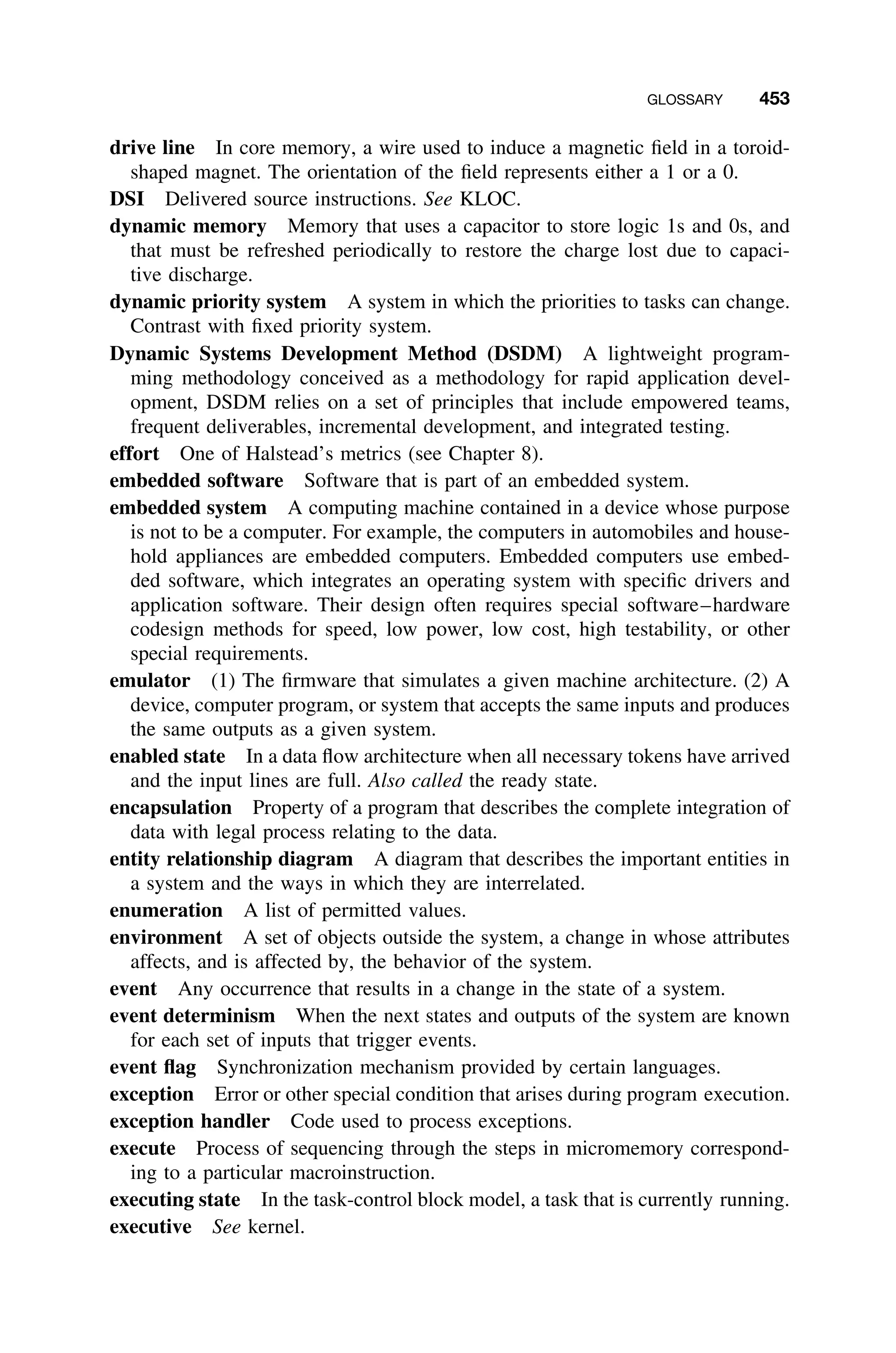 GLOSSARY 453
drive line In core memory, a wire used to induce a magnetic ﬁeld in a toroid-
shaped magnet. The orientation of the ﬁeld represents either a 1 or a 0.
DSI Delivered source instructions. See KLOC.
dynamic memory Memory that uses a capacitor to store logic 1s and 0s, and
that must be refreshed periodically to restore the charge lost due to capaci-
tive discharge.
dynamic priority system A system in which the priorities to tasks can change.
Contrast with ﬁxed priority system.
Dynamic Systems Development Method (DSDM) A lightweight program-
ming methodology conceived as a methodology for rapid application devel-
opment, DSDM relies on a set of principles that include empowered teams,
frequent deliverables, incremental development, and integrated testing.
effort One of Halstead’s metrics (see Chapter 8).
embedded software Software that is part of an embedded system.
embedded system A computing machine contained in a device whose purpose
is not to be a computer. For example, the computers in automobiles and house-
hold appliances are embedded computers. Embedded computers use embed-
ded software, which integrates an operating system with speciﬁc drivers and
application software. Their design often requires special software–hardware
codesign methods for speed, low power, low cost, high testability, or other
special requirements.
emulator (1) The ﬁrmware that simulates a given machine architecture. (2) A
device, computer program, or system that accepts the same inputs and produces
the same outputs as a given system.
enabled state In a data ﬂow architecture when all necessary tokens have arrived
and the input lines are full. Also called the ready state.
encapsulation Property of a program that describes the complete integration of
data with legal process relating to the data.
entity relationship diagram A diagram that describes the important entities in
a system and the ways in which they are interrelated.
enumeration A list of permitted values.
environment A set of objects outside the system, a change in whose attributes
affects, and is affected by, the behavior of the system.
event Any occurrence that results in a change in the state of a system.
event determinism When the next states and outputs of the system are known
for each set of inputs that trigger events.
event ﬂag Synchronization mechanism provided by certain languages.
exception Error or other special condition that arises during program execution.
exception handler Code used to process exceptions.
execute Process of sequencing through the steps in micromemory correspond-
ing to a particular macroinstruction.
executing state In the task-control block model, a task that is currently running.
executive See kernel.
 