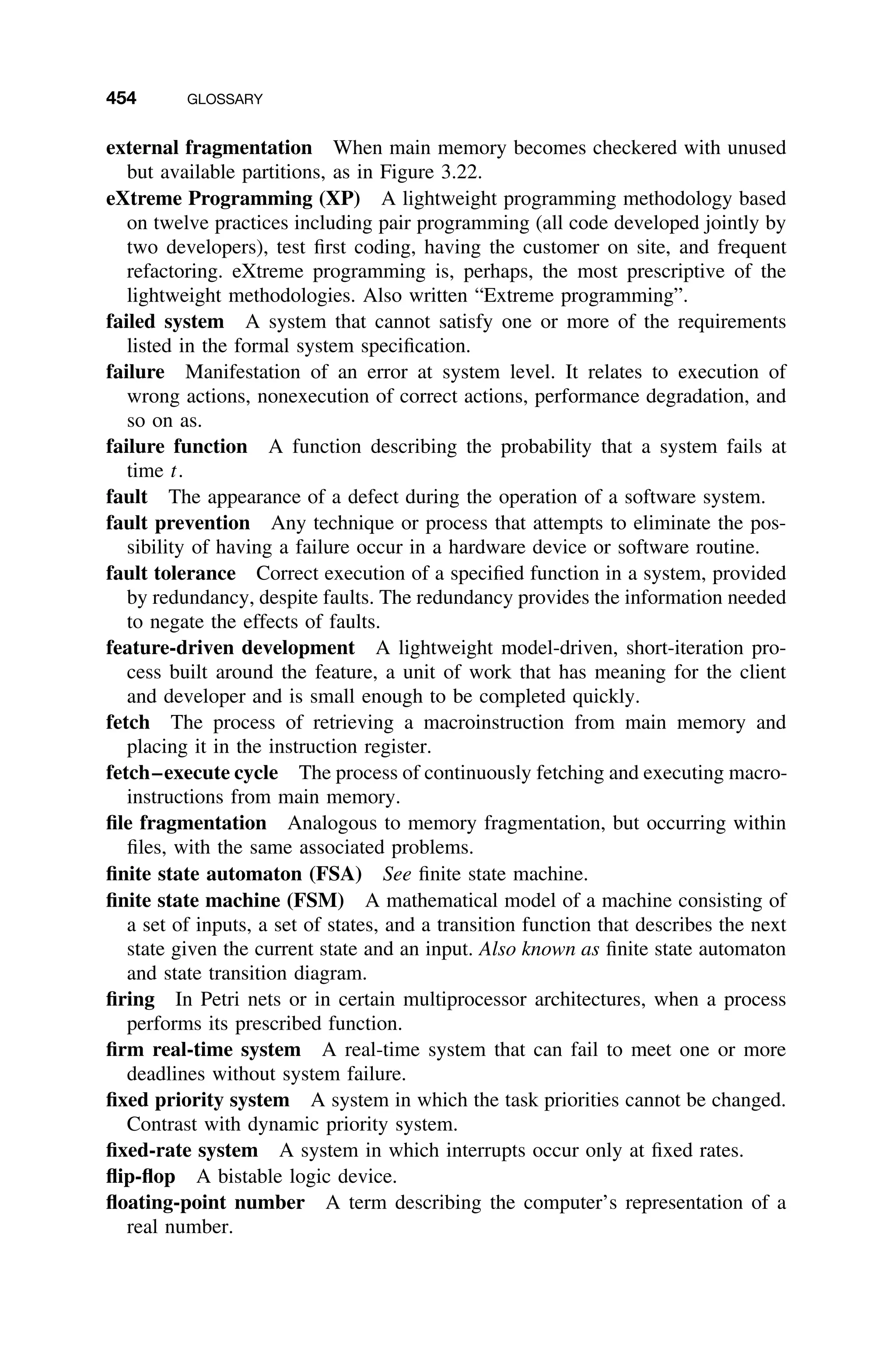454 GLOSSARY
external fragmentation When main memory becomes checkered with unused
but available partitions, as in Figure 3.22.
eXtreme Programming (XP) A lightweight programming methodology based
on twelve practices including pair programming (all code developed jointly by
two developers), test ﬁrst coding, having the customer on site, and frequent
refactoring. eXtreme programming is, perhaps, the most prescriptive of the
lightweight methodologies. Also written “Extreme programming”.
failed system A system that cannot satisfy one or more of the requirements
listed in the formal system speciﬁcation.
failure Manifestation of an error at system level. It relates to execution of
wrong actions, nonexecution of correct actions, performance degradation, and
so on as.
failure function A function describing the probability that a system fails at
time t.
fault The appearance of a defect during the operation of a software system.
fault prevention Any technique or process that attempts to eliminate the pos-
sibility of having a failure occur in a hardware device or software routine.
fault tolerance Correct execution of a speciﬁed function in a system, provided
by redundancy, despite faults. The redundancy provides the information needed
to negate the effects of faults.
feature-driven development A lightweight model-driven, short-iteration pro-
cess built around the feature, a unit of work that has meaning for the client
and developer and is small enough to be completed quickly.
fetch The process of retrieving a macroinstruction from main memory and
placing it in the instruction register.
fetch–execute cycle The process of continuously fetching and executing macro-
instructions from main memory.
ﬁle fragmentation Analogous to memory fragmentation, but occurring within
ﬁles, with the same associated problems.
ﬁnite state automaton (FSA) See ﬁnite state machine.
ﬁnite state machine (FSM) A mathematical model of a machine consisting of
a set of inputs, a set of states, and a transition function that describes the next
state given the current state and an input. Also known as ﬁnite state automaton
and state transition diagram.
ﬁring In Petri nets or in certain multiprocessor architectures, when a process
performs its prescribed function.
ﬁrm real-time system A real-time system that can fail to meet one or more
deadlines without system failure.
ﬁxed priority system A system in which the task priorities cannot be changed.
Contrast with dynamic priority system.
ﬁxed-rate system A system in which interrupts occur only at ﬁxed rates.
ﬂip-ﬂop A bistable logic device.
ﬂoating-point number A term describing the computer’s representation of a
real number.
 