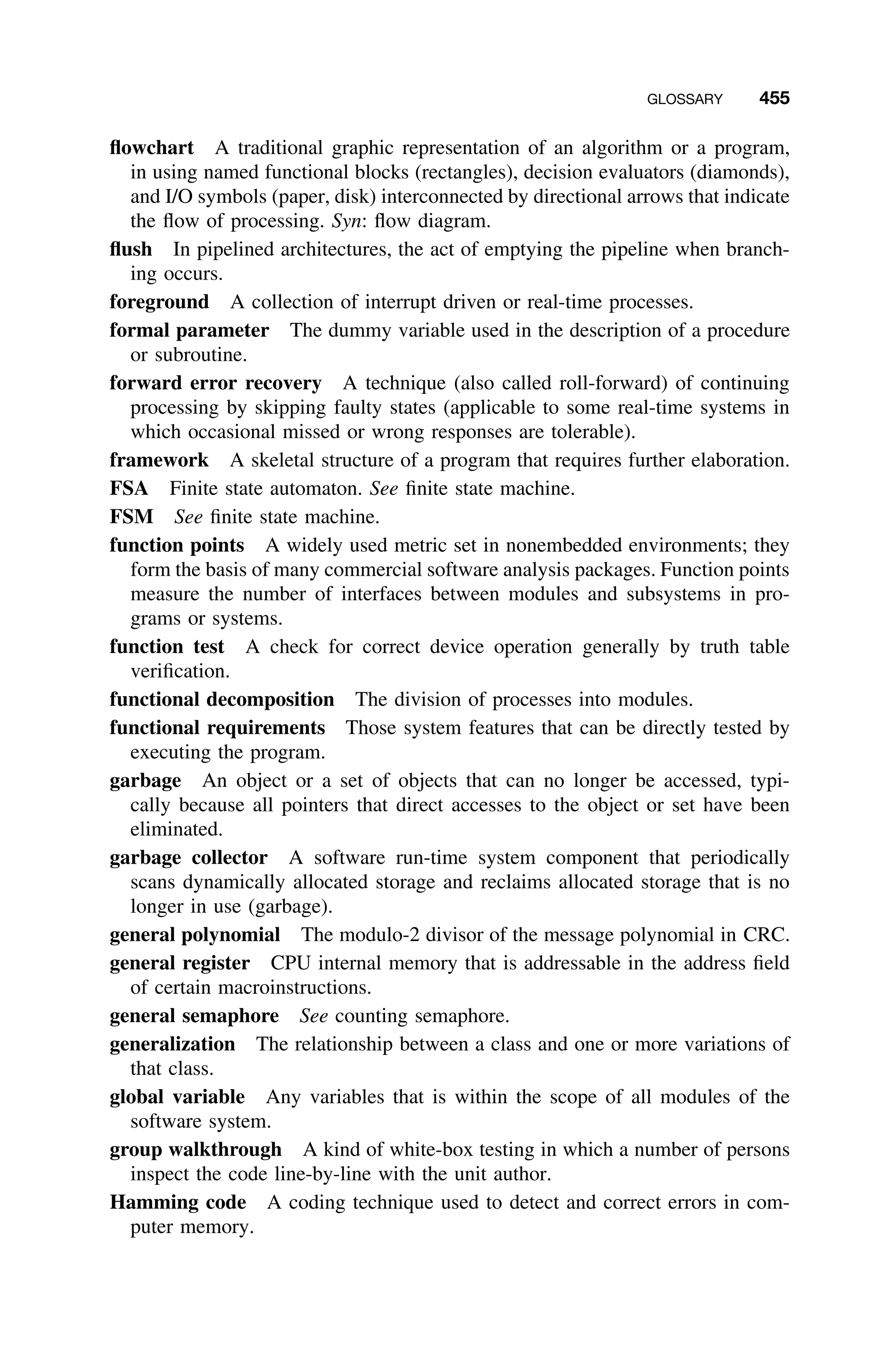 GLOSSARY 455
ﬂowchart A traditional graphic representation of an algorithm or a program,
in using named functional blocks (rectangles), decision evaluators (diamonds),
and I/O symbols (paper, disk) interconnected by directional arrows that indicate
the ﬂow of processing. Syn: ﬂow diagram.
ﬂush In pipelined architectures, the act of emptying the pipeline when branch-
ing occurs.
foreground A collection of interrupt driven or real-time processes.
formal parameter The dummy variable used in the description of a procedure
or subroutine.
forward error recovery A technique (also called roll-forward) of continuing
processing by skipping faulty states (applicable to some real-time systems in
which occasional missed or wrong responses are tolerable).
framework A skeletal structure of a program that requires further elaboration.
FSA Finite state automaton. See ﬁnite state machine.
FSM See ﬁnite state machine.
function points A widely used metric set in nonembedded environments; they
form the basis of many commercial software analysis packages. Function points
measure the number of interfaces between modules and subsystems in pro-
grams or systems.
function test A check for correct device operation generally by truth table
veriﬁcation.
functional decomposition The division of processes into modules.
functional requirements Those system features that can be directly tested by
executing the program.
garbage An object or a set of objects that can no longer be accessed, typi-
cally because all pointers that direct accesses to the object or set have been
eliminated.
garbage collector A software run-time system component that periodically
scans dynamically allocated storage and reclaims allocated storage that is no
longer in use (garbage).
general polynomial The modulo-2 divisor of the message polynomial in CRC.
general register CPU internal memory that is addressable in the address ﬁeld
of certain macroinstructions.
general semaphore See counting semaphore.
generalization The relationship between a class and one or more variations of
that class.
global variable Any variables that is within the scope of all modules of the
software system.
group walkthrough A kind of white-box testing in which a number of persons
inspect the code line-by-line with the unit author.
Hamming code A coding technique used to detect and correct errors in com-
puter memory.
 