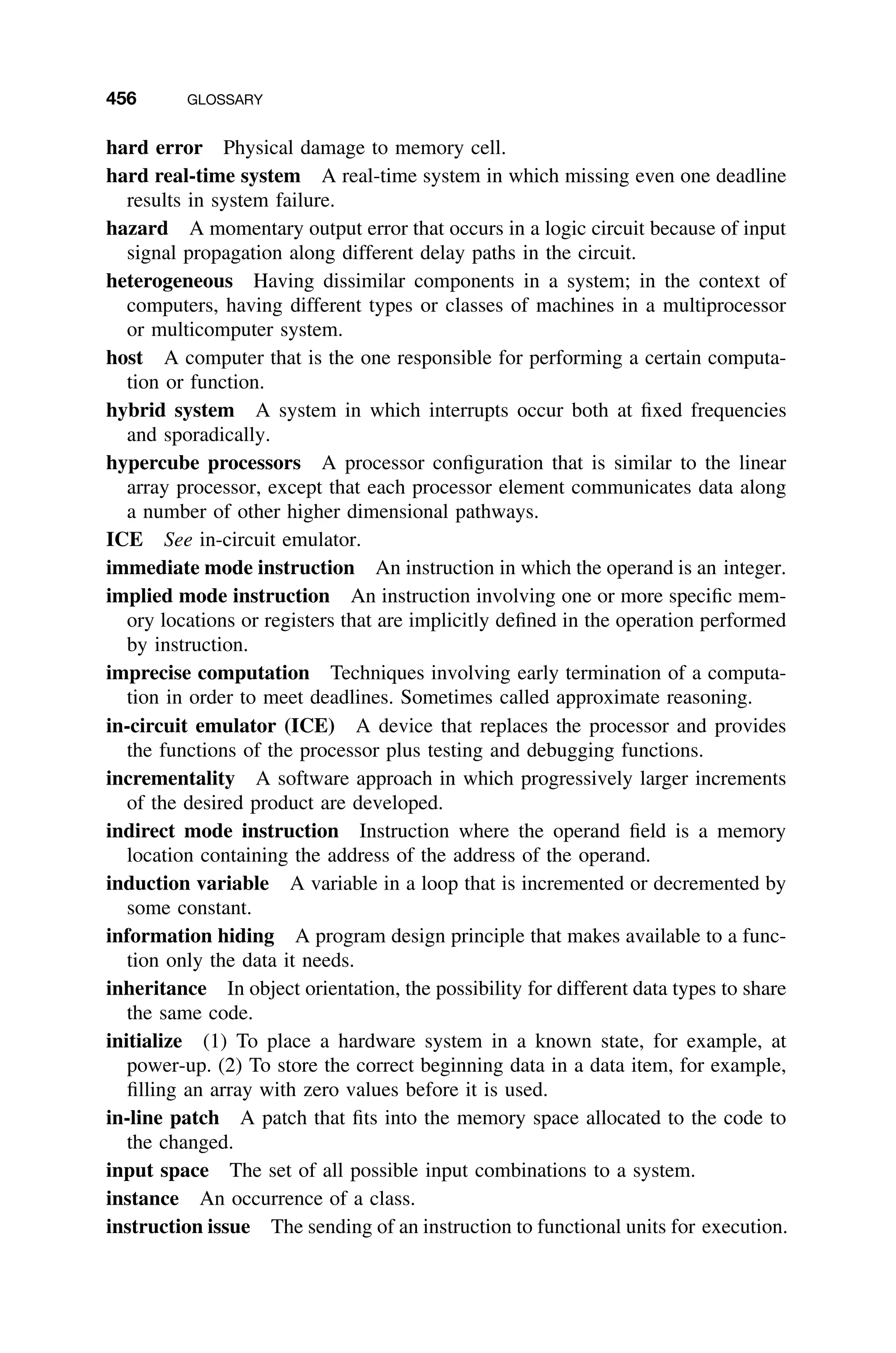456 GLOSSARY
hard error Physical damage to memory cell.
hard real-time system A real-time system in which missing even one deadline
results in system failure.
hazard A momentary output error that occurs in a logic circuit because of input
signal propagation along different delay paths in the circuit.
heterogeneous Having dissimilar components in a system; in the context of
computers, having different types or classes of machines in a multiprocessor
or multicomputer system.
host A computer that is the one responsible for performing a certain computa-
tion or function.
hybrid system A system in which interrupts occur both at ﬁxed frequencies
and sporadically.
hypercube processors A processor conﬁguration that is similar to the linear
array processor, except that each processor element communicates data along
a number of other higher dimensional pathways.
ICE See in-circuit emulator.
immediate mode instruction An instruction in which the operand is an integer.
implied mode instruction An instruction involving one or more speciﬁc mem-
ory locations or registers that are implicitly deﬁned in the operation performed
by instruction.
imprecise computation Techniques involving early termination of a computa-
tion in order to meet deadlines. Sometimes called approximate reasoning.
in-circuit emulator (ICE) A device that replaces the processor and provides
the functions of the processor plus testing and debugging functions.
incrementality A software approach in which progressively larger increments
of the desired product are developed.
indirect mode instruction Instruction where the operand ﬁeld is a memory
location containing the address of the address of the operand.
induction variable A variable in a loop that is incremented or decremented by
some constant.
information hiding A program design principle that makes available to a func-
tion only the data it needs.
inheritance In object orientation, the possibility for different data types to share
the same code.
initialize (1) To place a hardware system in a known state, for example, at
power-up. (2) To store the correct beginning data in a data item, for example,
ﬁlling an array with zero values before it is used.
in-line patch A patch that ﬁts into the memory space allocated to the code to
the changed.
input space The set of all possible input combinations to a system.
instance An occurrence of a class.
instruction issue The sending of an instruction to functional units for execution.
 