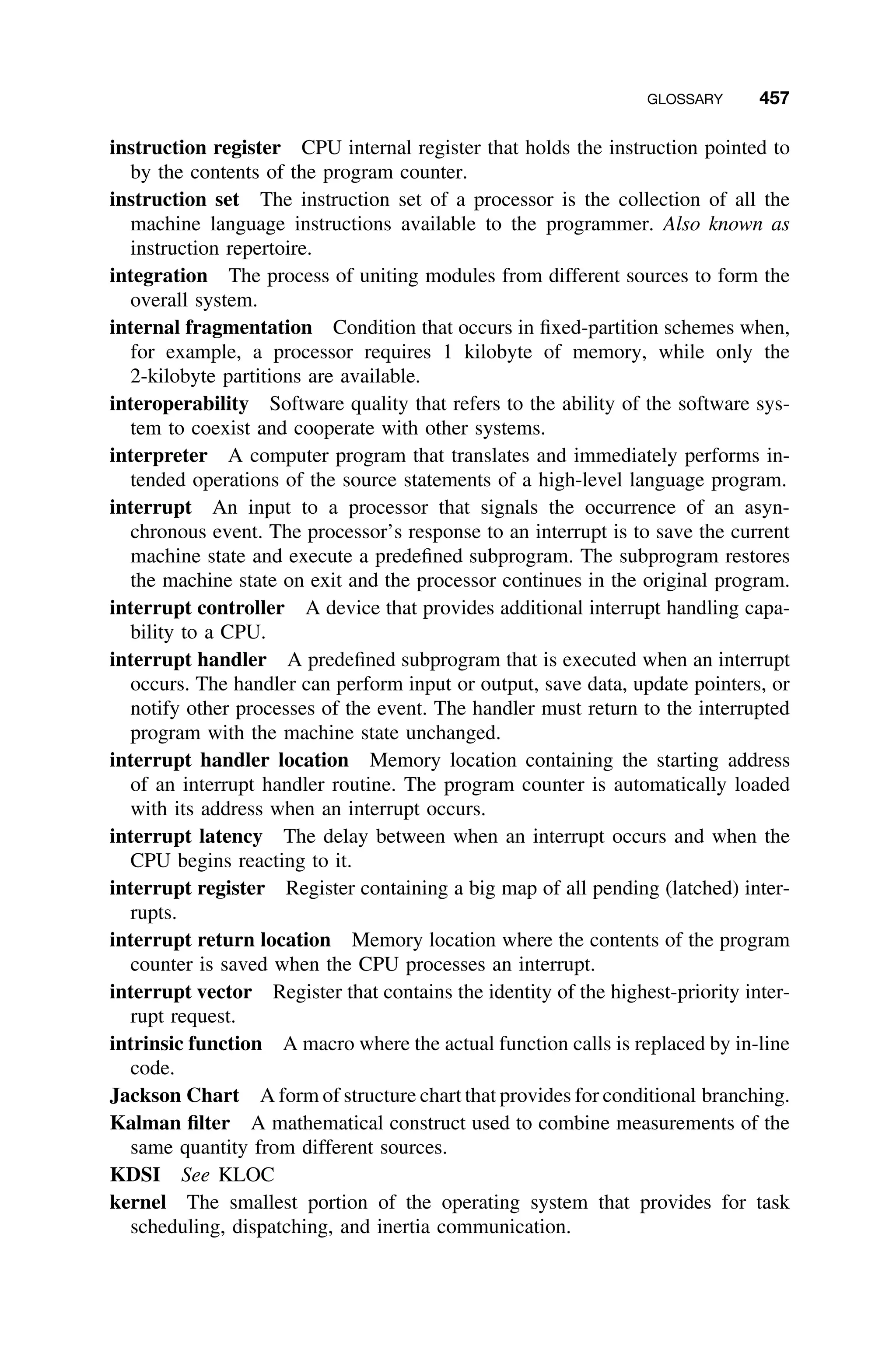 GLOSSARY 457
instruction register CPU internal register that holds the instruction pointed to
by the contents of the program counter.
instruction set The instruction set of a processor is the collection of all the
machine language instructions available to the programmer. Also known as
instruction repertoire.
integration The process of uniting modules from different sources to form the
overall system.
internal fragmentation Condition that occurs in ﬁxed-partition schemes when,
for example, a processor requires 1 kilobyte of memory, while only the
2-kilobyte partitions are available.
interoperability Software quality that refers to the ability of the software sys-
tem to coexist and cooperate with other systems.
interpreter A computer program that translates and immediately performs in-
tended operations of the source statements of a high-level language program.
interrupt An input to a processor that signals the occurrence of an asyn-
chronous event. The processor’s response to an interrupt is to save the current
machine state and execute a predeﬁned subprogram. The subprogram restores
the machine state on exit and the processor continues in the original program.
interrupt controller A device that provides additional interrupt handling capa-
bility to a CPU.
interrupt handler A predeﬁned subprogram that is executed when an interrupt
occurs. The handler can perform input or output, save data, update pointers, or
notify other processes of the event. The handler must return to the interrupted
program with the machine state unchanged.
interrupt handler location Memory location containing the starting address
of an interrupt handler routine. The program counter is automatically loaded
with its address when an interrupt occurs.
interrupt latency The delay between when an interrupt occurs and when the
CPU begins reacting to it.
interrupt register Register containing a big map of all pending (latched) inter-
rupts.
interrupt return location Memory location where the contents of the program
counter is saved when the CPU processes an interrupt.
interrupt vector Register that contains the identity of the highest-priority inter-
rupt request.
intrinsic function A macro where the actual function calls is replaced by in-line
code.
Jackson Chart A form of structure chart that provides for conditional branching.
Kalman ﬁlter A mathematical construct used to combine measurements of the
same quantity from different sources.
KDSI See KLOC
kernel The smallest portion of the operating system that provides for task
scheduling, dispatching, and inertia communication.
 