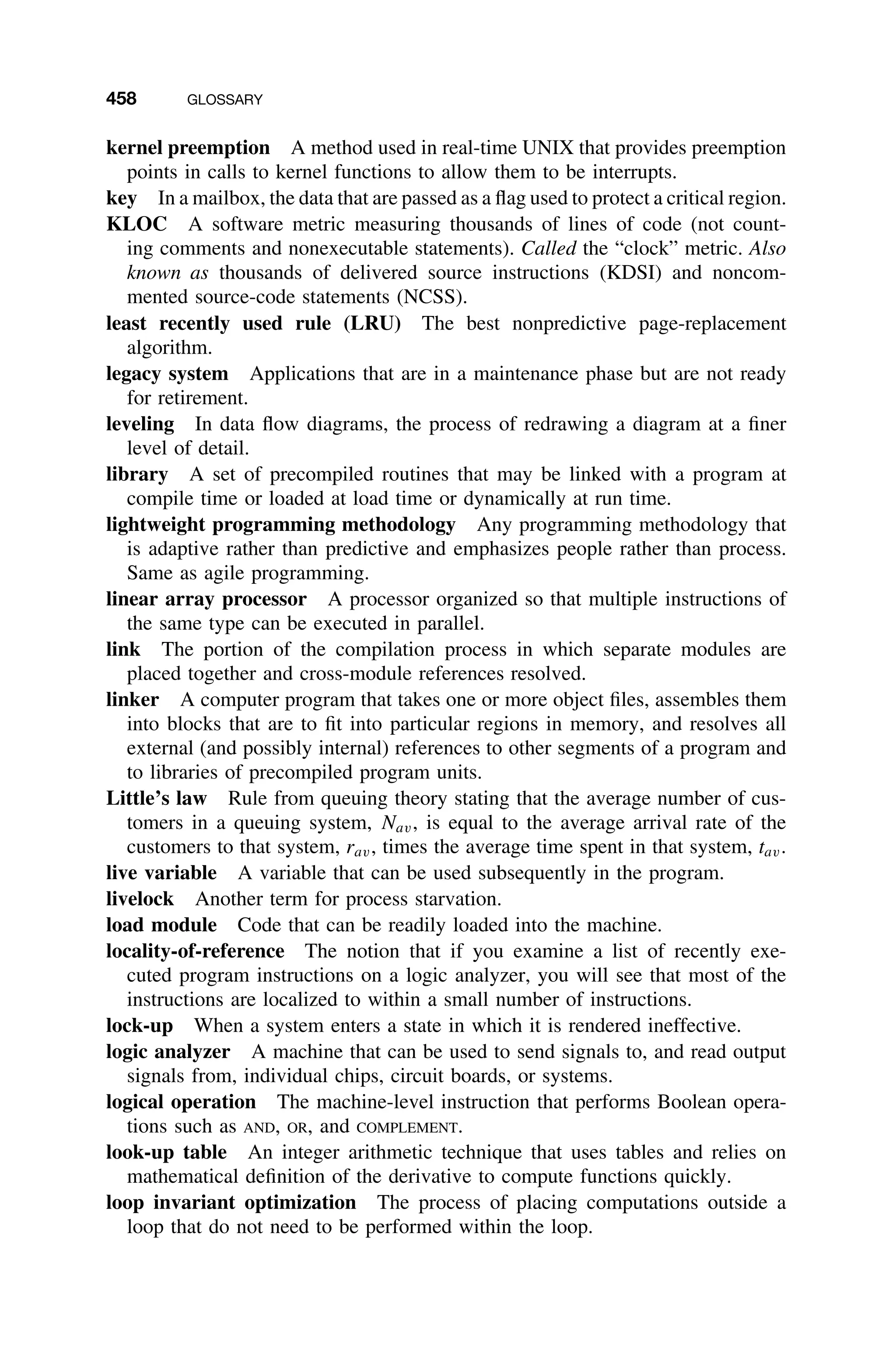 458 GLOSSARY
kernel preemption A method used in real-time UNIX that provides preemption
points in calls to kernel functions to allow them to be interrupts.
key In a mailbox, the data that are passed as a ﬂag used to protect a critical region.
KLOC A software metric measuring thousands of lines of code (not count-
ing comments and nonexecutable statements). Called the “clock” metric. Also
known as thousands of delivered source instructions (KDSI) and noncom-
mented source-code statements (NCSS).
least recently used rule (LRU) The best nonpredictive page-replacement
algorithm.
legacy system Applications that are in a maintenance phase but are not ready
for retirement.
leveling In data ﬂow diagrams, the process of redrawing a diagram at a ﬁner
level of detail.
library A set of precompiled routines that may be linked with a program at
compile time or loaded at load time or dynamically at run time.
lightweight programming methodology Any programming methodology that
is adaptive rather than predictive and emphasizes people rather than process.
Same as agile programming.
linear array processor A processor organized so that multiple instructions of
the same type can be executed in parallel.
link The portion of the compilation process in which separate modules are
placed together and cross-module references resolved.
linker A computer program that takes one or more object ﬁles, assembles them
into blocks that are to ﬁt into particular regions in memory, and resolves all
external (and possibly internal) references to other segments of a program and
to libraries of precompiled program units.
Little’s law Rule from queuing theory stating that the average number of cus-
tomers in a queuing system, Nav, is equal to the average arrival rate of the
customers to that system, rav, times the average time spent in that system, tav.
live variable A variable that can be used subsequently in the program.
livelock Another term for process starvation.
load module Code that can be readily loaded into the machine.
locality-of-reference The notion that if you examine a list of recently exe-
cuted program instructions on a logic analyzer, you will see that most of the
instructions are localized to within a small number of instructions.
lock-up When a system enters a state in which it is rendered ineffective.
logic analyzer A machine that can be used to send signals to, and read output
signals from, individual chips, circuit boards, or systems.
logical operation The machine-level instruction that performs Boolean opera-
tions such as AND, OR, and COMPLEMENT.
look-up table An integer arithmetic technique that uses tables and relies on
mathematical deﬁnition of the derivative to compute functions quickly.
loop invariant optimization The process of placing computations outside a
loop that do not need to be performed within the loop.
 