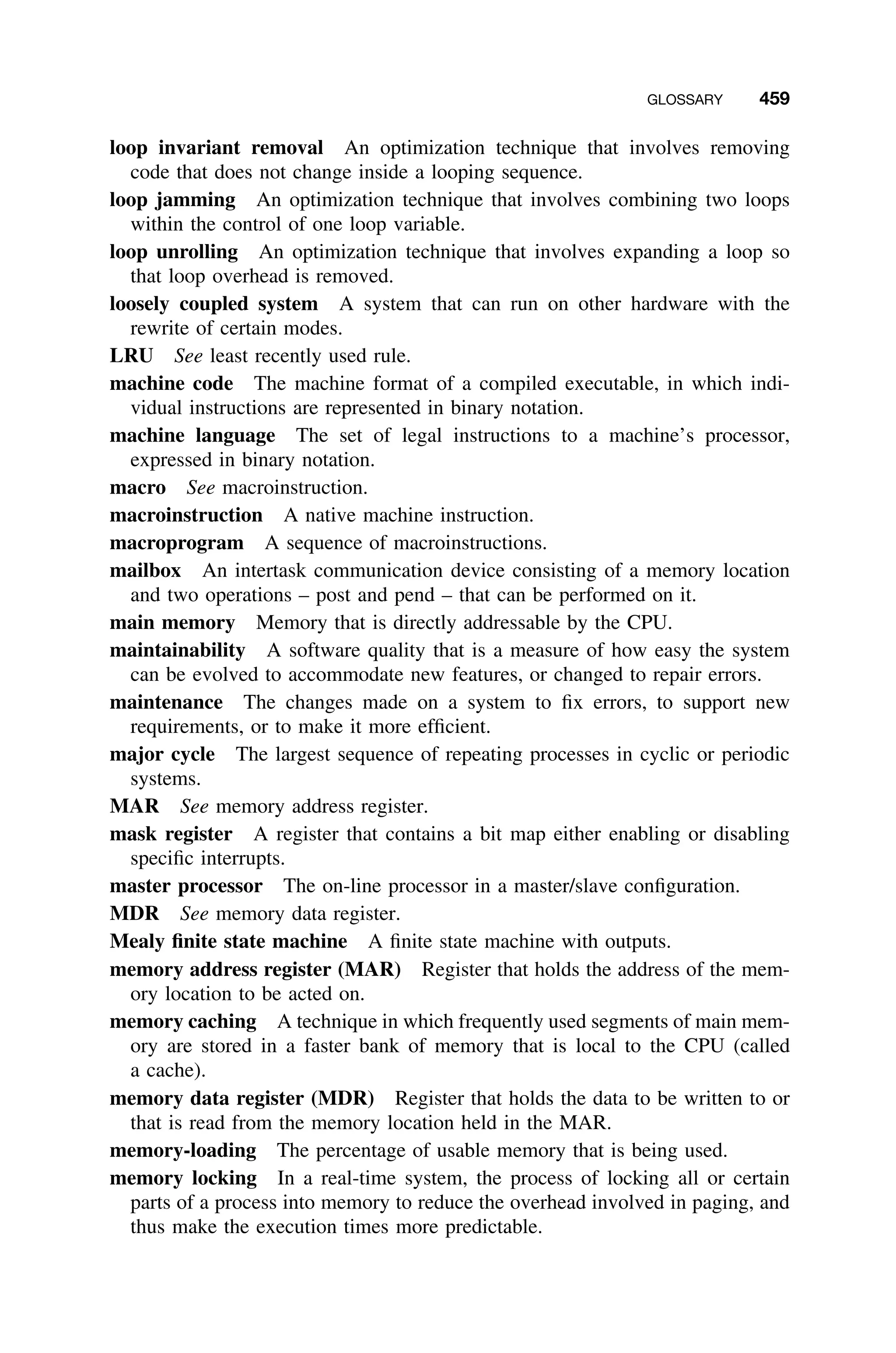 GLOSSARY 459
loop invariant removal An optimization technique that involves removing
code that does not change inside a looping sequence.
loop jamming An optimization technique that involves combining two loops
within the control of one loop variable.
loop unrolling An optimization technique that involves expanding a loop so
that loop overhead is removed.
loosely coupled system A system that can run on other hardware with the
rewrite of certain modes.
LRU See least recently used rule.
machine code The machine format of a compiled executable, in which indi-
vidual instructions are represented in binary notation.
machine language The set of legal instructions to a machine’s processor,
expressed in binary notation.
macro See macroinstruction.
macroinstruction A native machine instruction.
macroprogram A sequence of macroinstructions.
mailbox An intertask communication device consisting of a memory location
and two operations – post and pend – that can be performed on it.
main memory Memory that is directly addressable by the CPU.
maintainability A software quality that is a measure of how easy the system
can be evolved to accommodate new features, or changed to repair errors.
maintenance The changes made on a system to ﬁx errors, to support new
requirements, or to make it more efﬁcient.
major cycle The largest sequence of repeating processes in cyclic or periodic
systems.
MAR See memory address register.
mask register A register that contains a bit map either enabling or disabling
speciﬁc interrupts.
master processor The on-line processor in a master/slave conﬁguration.
MDR See memory data register.
Mealy ﬁnite state machine A ﬁnite state machine with outputs.
memory address register (MAR) Register that holds the address of the mem-
ory location to be acted on.
memory caching A technique in which frequently used segments of main mem-
ory are stored in a faster bank of memory that is local to the CPU (called
a cache).
memory data register (MDR) Register that holds the data to be written to or
that is read from the memory location held in the MAR.
memory-loading The percentage of usable memory that is being used.
memory locking In a real-time system, the process of locking all or certain
parts of a process into memory to reduce the overhead involved in paging, and
thus make the execution times more predictable.
 