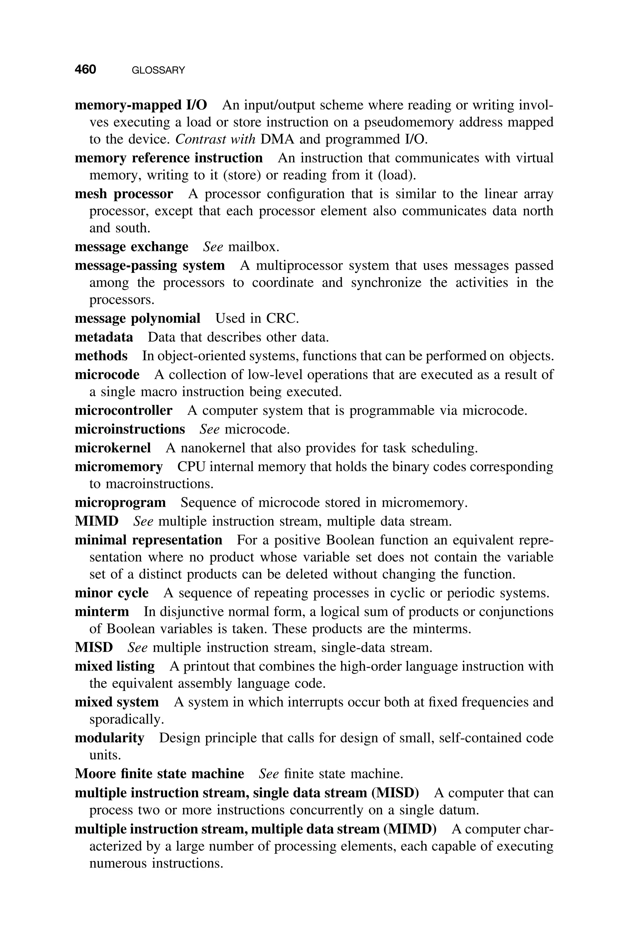 460 GLOSSARY
memory-mapped I/O An input/output scheme where reading or writing invol-
ves executing a load or store instruction on a pseudomemory address mapped
to the device. Contrast with DMA and programmed I/O.
memory reference instruction An instruction that communicates with virtual
memory, writing to it (store) or reading from it (load).
mesh processor A processor conﬁguration that is similar to the linear array
processor, except that each processor element also communicates data north
and south.
message exchange See mailbox.
message-passing system A multiprocessor system that uses messages passed
among the processors to coordinate and synchronize the activities in the
processors.
message polynomial Used in CRC.
metadata Data that describes other data.
methods In object-oriented systems, functions that can be performed on objects.
microcode A collection of low-level operations that are executed as a result of
a single macro instruction being executed.
microcontroller A computer system that is programmable via microcode.
microinstructions See microcode.
microkernel A nanokernel that also provides for task scheduling.
micromemory CPU internal memory that holds the binary codes corresponding
to macroinstructions.
microprogram Sequence of microcode stored in micromemory.
MIMD See multiple instruction stream, multiple data stream.
minimal representation For a positive Boolean function an equivalent repre-
sentation where no product whose variable set does not contain the variable
set of a distinct products can be deleted without changing the function.
minor cycle A sequence of repeating processes in cyclic or periodic systems.
minterm In disjunctive normal form, a logical sum of products or conjunctions
of Boolean variables is taken. These products are the minterms.
MISD See multiple instruction stream, single-data stream.
mixed listing A printout that combines the high-order language instruction with
the equivalent assembly language code.
mixed system A system in which interrupts occur both at ﬁxed frequencies and
sporadically.
modularity Design principle that calls for design of small, self-contained code
units.
Moore ﬁnite state machine See ﬁnite state machine.
multiple instruction stream, single data stream (MISD) A computer that can
process two or more instructions concurrently on a single datum.
multiple instruction stream, multiple data stream (MIMD) A computer char-
acterized by a large number of processing elements, each capable of executing
numerous instructions.
 