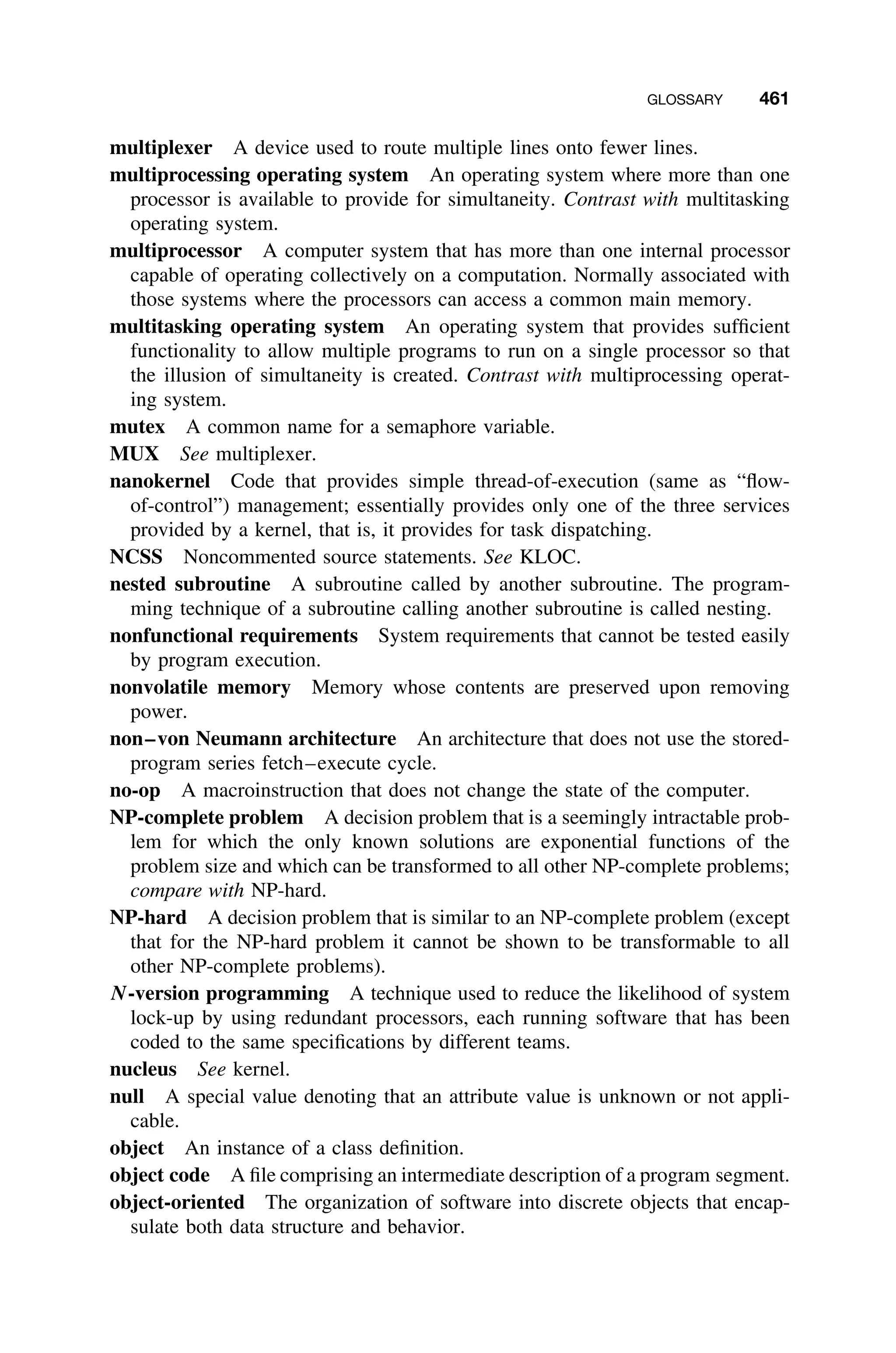 GLOSSARY 461
multiplexer A device used to route multiple lines onto fewer lines.
multiprocessing operating system An operating system where more than one
processor is available to provide for simultaneity. Contrast with multitasking
operating system.
multiprocessor A computer system that has more than one internal processor
capable of operating collectively on a computation. Normally associated with
those systems where the processors can access a common main memory.
multitasking operating system An operating system that provides sufﬁcient
functionality to allow multiple programs to run on a single processor so that
the illusion of simultaneity is created. Contrast with multiprocessing operat-
ing system.
mutex A common name for a semaphore variable.
MUX See multiplexer.
nanokernel Code that provides simple thread-of-execution (same as “ﬂow-
of-control”) management; essentially provides only one of the three services
provided by a kernel, that is, it provides for task dispatching.
NCSS Noncommented source statements. See KLOC.
nested subroutine A subroutine called by another subroutine. The program-
ming technique of a subroutine calling another subroutine is called nesting.
nonfunctional requirements System requirements that cannot be tested easily
by program execution.
nonvolatile memory Memory whose contents are preserved upon removing
power.
non–von Neumann architecture An architecture that does not use the stored-
program series fetch–execute cycle.
no-op A macroinstruction that does not change the state of the computer.
NP-complete problem A decision problem that is a seemingly intractable prob-
lem for which the only known solutions are exponential functions of the
problem size and which can be transformed to all other NP-complete problems;
compare with NP-hard.
NP-hard A decision problem that is similar to an NP-complete problem (except
that for the NP-hard problem it cannot be shown to be transformable to all
other NP-complete problems).
N-version programming A technique used to reduce the likelihood of system
lock-up by using redundant processors, each running software that has been
coded to the same speciﬁcations by different teams.
nucleus See kernel.
null A special value denoting that an attribute value is unknown or not appli-
cable.
object An instance of a class deﬁnition.
object code A ﬁle comprising an intermediate description of a program segment.
object-oriented The organization of software into discrete objects that encap-
sulate both data structure and behavior.
 