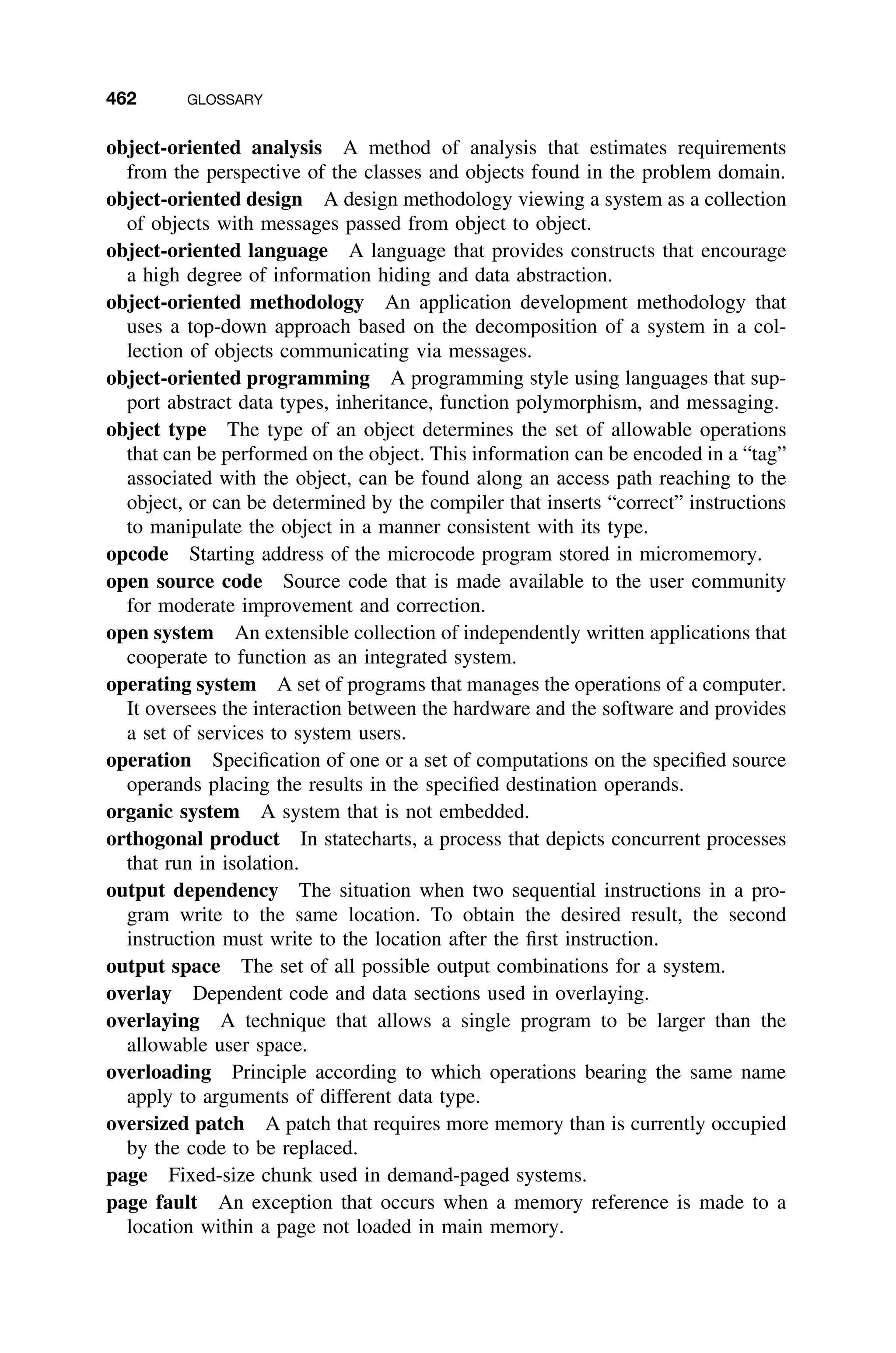 462 GLOSSARY
object-oriented analysis A method of analysis that estimates requirements
from the perspective of the classes and objects found in the problem domain.
object-oriented design A design methodology viewing a system as a collection
of objects with messages passed from object to object.
object-oriented language A language that provides constructs that encourage
a high degree of information hiding and data abstraction.
object-oriented methodology An application development methodology that
uses a top-down approach based on the decomposition of a system in a col-
lection of objects communicating via messages.
object-oriented programming A programming style using languages that sup-
port abstract data types, inheritance, function polymorphism, and messaging.
object type The type of an object determines the set of allowable operations
that can be performed on the object. This information can be encoded in a “tag”
associated with the object, can be found along an access path reaching to the
object, or can be determined by the compiler that inserts “correct” instructions
to manipulate the object in a manner consistent with its type.
opcode Starting address of the microcode program stored in micromemory.
open source code Source code that is made available to the user community
for moderate improvement and correction.
open system An extensible collection of independently written applications that
cooperate to function as an integrated system.
operating system A set of programs that manages the operations of a computer.
It oversees the interaction between the hardware and the software and provides
a set of services to system users.
operation Speciﬁcation of one or a set of computations on the speciﬁed source
operands placing the results in the speciﬁed destination operands.
organic system A system that is not embedded.
orthogonal product In statecharts, a process that depicts concurrent processes
that run in isolation.
output dependency The situation when two sequential instructions in a pro-
gram write to the same location. To obtain the desired result, the second
instruction must write to the location after the ﬁrst instruction.
output space The set of all possible output combinations for a system.
overlay Dependent code and data sections used in overlaying.
overlaying A technique that allows a single program to be larger than the
allowable user space.
overloading Principle according to which operations bearing the same name
apply to arguments of different data type.
oversized patch A patch that requires more memory than is currently occupied
by the code to be replaced.
page Fixed-size chunk used in demand-paged systems.
page fault An exception that occurs when a memory reference is made to a
location within a page not loaded in main memory.
 