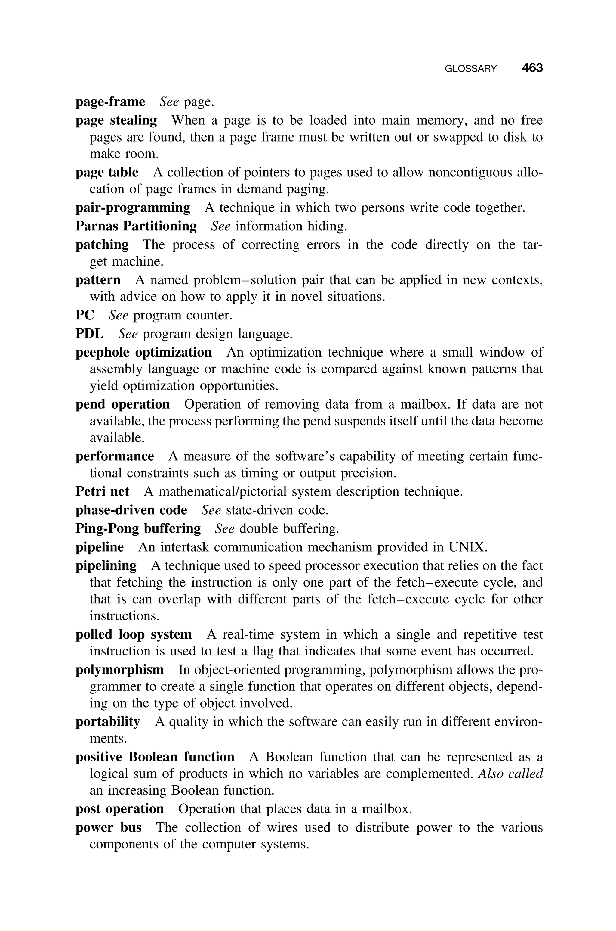 GLOSSARY 463
page-frame See page.
page stealing When a page is to be loaded into main memory, and no free
pages are found, then a page frame must be written out or swapped to disk to
make room.
page table A collection of pointers to pages used to allow noncontiguous allo-
cation of page frames in demand paging.
pair-programming A technique in which two persons write code together.
Parnas Partitioning See information hiding.
patching The process of correcting errors in the code directly on the tar-
get machine.
pattern A named problem–solution pair that can be applied in new contexts,
with advice on how to apply it in novel situations.
PC See program counter.
PDL See program design language.
peephole optimization An optimization technique where a small window of
assembly language or machine code is compared against known patterns that
yield optimization opportunities.
pend operation Operation of removing data from a mailbox. If data are not
available, the process performing the pend suspends itself until the data become
available.
performance A measure of the software’s capability of meeting certain func-
tional constraints such as timing or output precision.
Petri net A mathematical/pictorial system description technique.
phase-driven code See state-driven code.
Ping-Pong buffering See double buffering.
pipeline An intertask communication mechanism provided in UNIX.
pipelining A technique used to speed processor execution that relies on the fact
that fetching the instruction is only one part of the fetch–execute cycle, and
that is can overlap with different parts of the fetch–execute cycle for other
instructions.
polled loop system A real-time system in which a single and repetitive test
instruction is used to test a ﬂag that indicates that some event has occurred.
polymorphism In object-oriented programming, polymorphism allows the pro-
grammer to create a single function that operates on different objects, depend-
ing on the type of object involved.
portability A quality in which the software can easily run in different environ-
ments.
positive Boolean function A Boolean function that can be represented as a
logical sum of products in which no variables are complemented. Also called
an increasing Boolean function.
post operation Operation that places data in a mailbox.
power bus The collection of wires used to distribute power to the various
components of the computer systems.
 