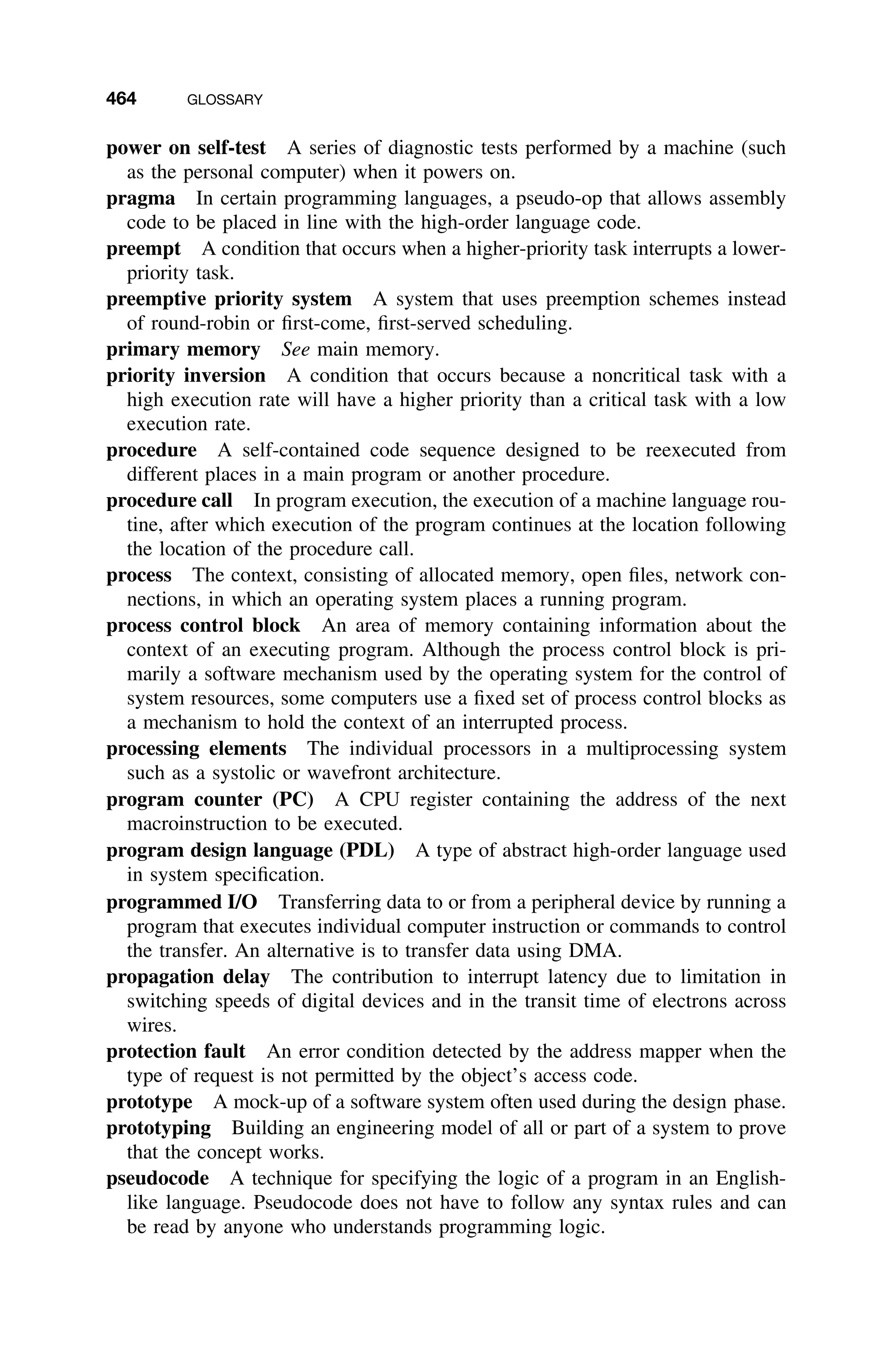 464 GLOSSARY
power on self-test A series of diagnostic tests performed by a machine (such
as the personal computer) when it powers on.
pragma In certain programming languages, a pseudo-op that allows assembly
code to be placed in line with the high-order language code.
preempt A condition that occurs when a higher-priority task interrupts a lower-
priority task.
preemptive priority system A system that uses preemption schemes instead
of round-robin or ﬁrst-come, ﬁrst-served scheduling.
primary memory See main memory.
priority inversion A condition that occurs because a noncritical task with a
high execution rate will have a higher priority than a critical task with a low
execution rate.
procedure A self-contained code sequence designed to be reexecuted from
different places in a main program or another procedure.
procedure call In program execution, the execution of a machine language rou-
tine, after which execution of the program continues at the location following
the location of the procedure call.
process The context, consisting of allocated memory, open ﬁles, network con-
nections, in which an operating system places a running program.
process control block An area of memory containing information about the
context of an executing program. Although the process control block is pri-
marily a software mechanism used by the operating system for the control of
system resources, some computers use a ﬁxed set of process control blocks as
a mechanism to hold the context of an interrupted process.
processing elements The individual processors in a multiprocessing system
such as a systolic or wavefront architecture.
program counter (PC) A CPU register containing the address of the next
macroinstruction to be executed.
program design language (PDL) A type of abstract high-order language used
in system speciﬁcation.
programmed I/O Transferring data to or from a peripheral device by running a
program that executes individual computer instruction or commands to control
the transfer. An alternative is to transfer data using DMA.
propagation delay The contribution to interrupt latency due to limitation in
switching speeds of digital devices and in the transit time of electrons across
wires.
protection fault An error condition detected by the address mapper when the
type of request is not permitted by the object’s access code.
prototype A mock-up of a software system often used during the design phase.
prototyping Building an engineering model of all or part of a system to prove
that the concept works.
pseudocode A technique for specifying the logic of a program in an English-
like language. Pseudocode does not have to follow any syntax rules and can
be read by anyone who understands programming logic.
 