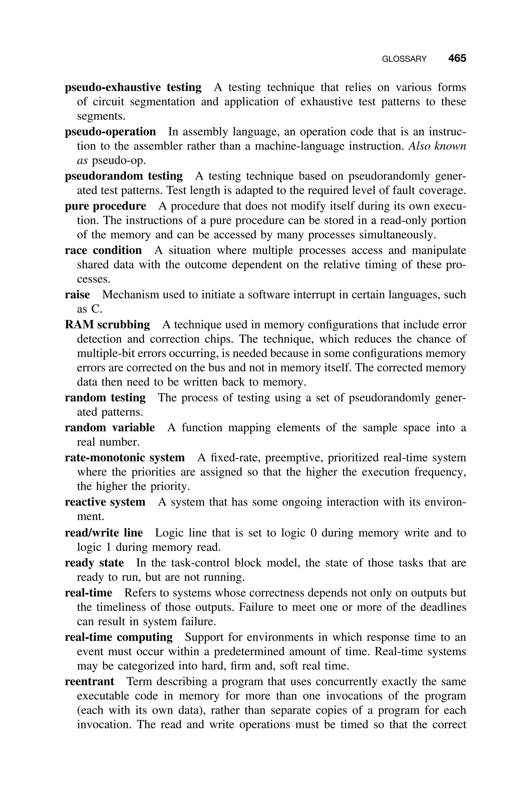 GLOSSARY 465
pseudo-exhaustive testing A testing technique that relies on various forms
of circuit segmentation and application of exhaustive test patterns to these
segments.
pseudo-operation In assembly language, an operation code that is an instruc-
tion to the assembler rather than a machine-language instruction. Also known
as pseudo-op.
pseudorandom testing A testing technique based on pseudorandomly gener-
ated test patterns. Test length is adapted to the required level of fault coverage.
pure procedure A procedure that does not modify itself during its own execu-
tion. The instructions of a pure procedure can be stored in a read-only portion
of the memory and can be accessed by many processes simultaneously.
race condition A situation where multiple processes access and manipulate
shared data with the outcome dependent on the relative timing of these pro-
cesses.
raise Mechanism used to initiate a software interrupt in certain languages, such
as C.
RAM scrubbing A technique used in memory conﬁgurations that include error
detection and correction chips. The technique, which reduces the chance of
multiple-bit errors occurring, is needed because in some conﬁgurations memory
errors are corrected on the bus and not in memory itself. The corrected memory
data then need to be written back to memory.
random testing The process of testing using a set of pseudorandomly gener-
ated patterns.
random variable A function mapping elements of the sample space into a
real number.
rate-monotonic system A ﬁxed-rate, preemptive, prioritized real-time system
where the priorities are assigned so that the higher the execution frequency,
the higher the priority.
reactive system A system that has some ongoing interaction with its environ-
ment.
read/write line Logic line that is set to logic 0 during memory write and to
logic 1 during memory read.
ready state In the task-control block model, the state of those tasks that are
ready to run, but are not running.
real-time Refers to systems whose correctness depends not only on outputs but
the timeliness of those outputs. Failure to meet one or more of the deadlines
can result in system failure.
real-time computing Support for environments in which response time to an
event must occur within a predetermined amount of time. Real-time systems
may be categorized into hard, ﬁrm and, soft real time.
reentrant Term describing a program that uses concurrently exactly the same
executable code in memory for more than one invocations of the program
(each with its own data), rather than separate copies of a program for each
invocation. The read and write operations must be timed so that the correct
 