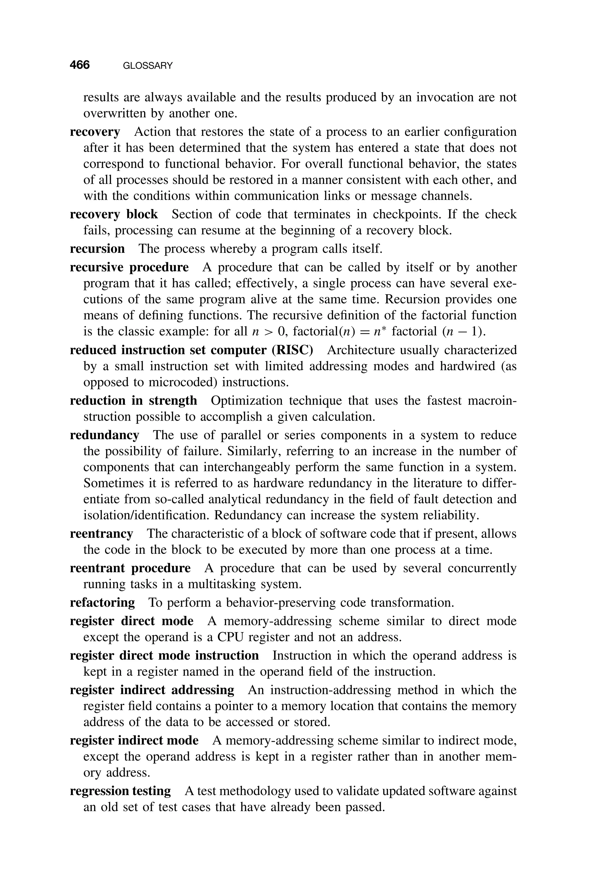 466 GLOSSARY
results are always available and the results produced by an invocation are not
overwritten by another one.
recovery Action that restores the state of a process to an earlier conﬁguration
after it has been determined that the system has entered a state that does not
correspond to functional behavior. For overall functional behavior, the states
of all processes should be restored in a manner consistent with each other, and
with the conditions within communication links or message channels.
recovery block Section of code that terminates in checkpoints. If the check
fails, processing can resume at the beginning of a recovery block.
recursion The process whereby a program calls itself.
recursive procedure A procedure that can be called by itself or by another
program that it has called; effectively, a single process can have several exe-
cutions of the same program alive at the same time. Recursion provides one
means of deﬁning functions. The recursive deﬁnition of the factorial function
is the classic example: for all n  0, factorial(n) = n∗
factorial (n − 1).
reduced instruction set computer (RISC) Architecture usually characterized
by a small instruction set with limited addressing modes and hardwired (as
opposed to microcoded) instructions.
reduction in strength Optimization technique that uses the fastest macroin-
struction possible to accomplish a given calculation.
redundancy The use of parallel or series components in a system to reduce
the possibility of failure. Similarly, referring to an increase in the number of
components that can interchangeably perform the same function in a system.
Sometimes it is referred to as hardware redundancy in the literature to differ-
entiate from so-called analytical redundancy in the ﬁeld of fault detection and
isolation/identiﬁcation. Redundancy can increase the system reliability.
reentrancy The characteristic of a block of software code that if present, allows
the code in the block to be executed by more than one process at a time.
reentrant procedure A procedure that can be used by several concurrently
running tasks in a multitasking system.
refactoring To perform a behavior-preserving code transformation.
register direct mode A memory-addressing scheme similar to direct mode
except the operand is a CPU register and not an address.
register direct mode instruction Instruction in which the operand address is
kept in a register named in the operand ﬁeld of the instruction.
register indirect addressing An instruction-addressing method in which the
register ﬁeld contains a pointer to a memory location that contains the memory
address of the data to be accessed or stored.
register indirect mode A memory-addressing scheme similar to indirect mode,
except the operand address is kept in a register rather than in another mem-
ory address.
regression testing A test methodology used to validate updated software against
an old set of test cases that have already been passed.
 