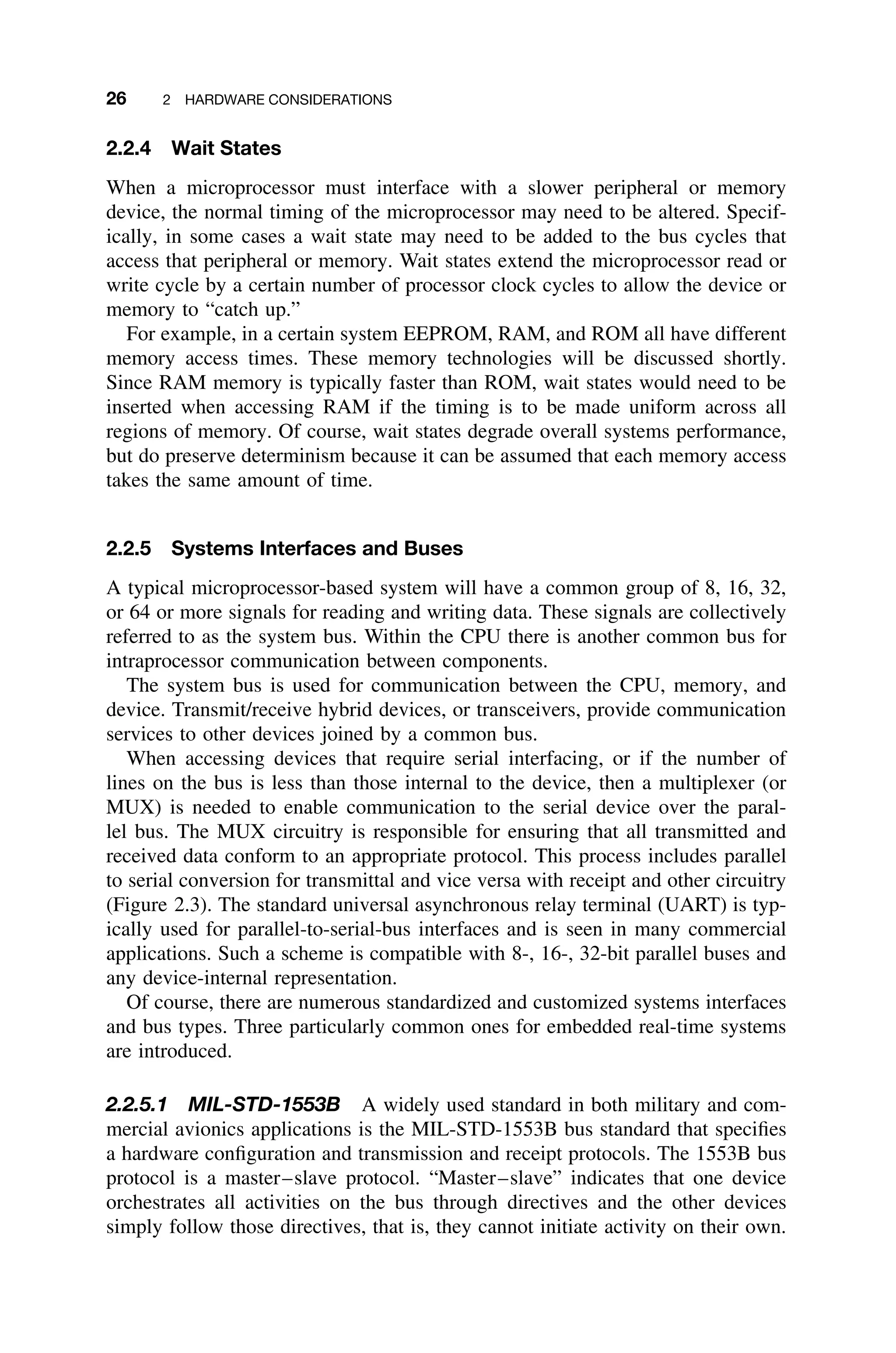 26 2 HARDWARE CONSIDERATIONS
2.2.4 Wait States
When a microprocessor must interface with a slower peripheral or memory
device, the normal timing of the microprocessor may need to be altered. Specif-
ically, in some cases a wait state may need to be added to the bus cycles that
access that peripheral or memory. Wait states extend the microprocessor read or
write cycle by a certain number of processor clock cycles to allow the device or
memory to “catch up.”
For example, in a certain system EEPROM, RAM, and ROM all have different
memory access times. These memory technologies will be discussed shortly.
Since RAM memory is typically faster than ROM, wait states would need to be
inserted when accessing RAM if the timing is to be made uniform across all
regions of memory. Of course, wait states degrade overall systems performance,
but do preserve determinism because it can be assumed that each memory access
takes the same amount of time.
2.2.5 Systems Interfaces and Buses
A typical microprocessor-based system will have a common group of 8, 16, 32,
or 64 or more signals for reading and writing data. These signals are collectively
referred to as the system bus. Within the CPU there is another common bus for
intraprocessor communication between components.
The system bus is used for communication between the CPU, memory, and
device. Transmit/receive hybrid devices, or transceivers, provide communication
services to other devices joined by a common bus.
When accessing devices that require serial interfacing, or if the number of
lines on the bus is less than those internal to the device, then a multiplexer (or
MUX) is needed to enable communication to the serial device over the paral-
lel bus. The MUX circuitry is responsible for ensuring that all transmitted and
received data conform to an appropriate protocol. This process includes parallel
to serial conversion for transmittal and vice versa with receipt and other circuitry
(Figure 2.3). The standard universal asynchronous relay terminal (UART) is typ-
ically used for parallel-to-serial-bus interfaces and is seen in many commercial
applications. Such a scheme is compatible with 8-, 16-, 32-bit parallel buses and
any device-internal representation.
Of course, there are numerous standardized and customized systems interfaces
and bus types. Three particularly common ones for embedded real-time systems
are introduced.
2.2.5.1 MIL-STD-1553B A widely used standard in both military and com-
mercial avionics applications is the MIL-STD-1553B bus standard that speciﬁes
a hardware conﬁguration and transmission and receipt protocols. The 1553B bus
protocol is a master–slave protocol. “Master–slave” indicates that one device
orchestrates all activities on the bus through directives and the other devices
simply follow those directives, that is, they cannot initiate activity on their own.
 
