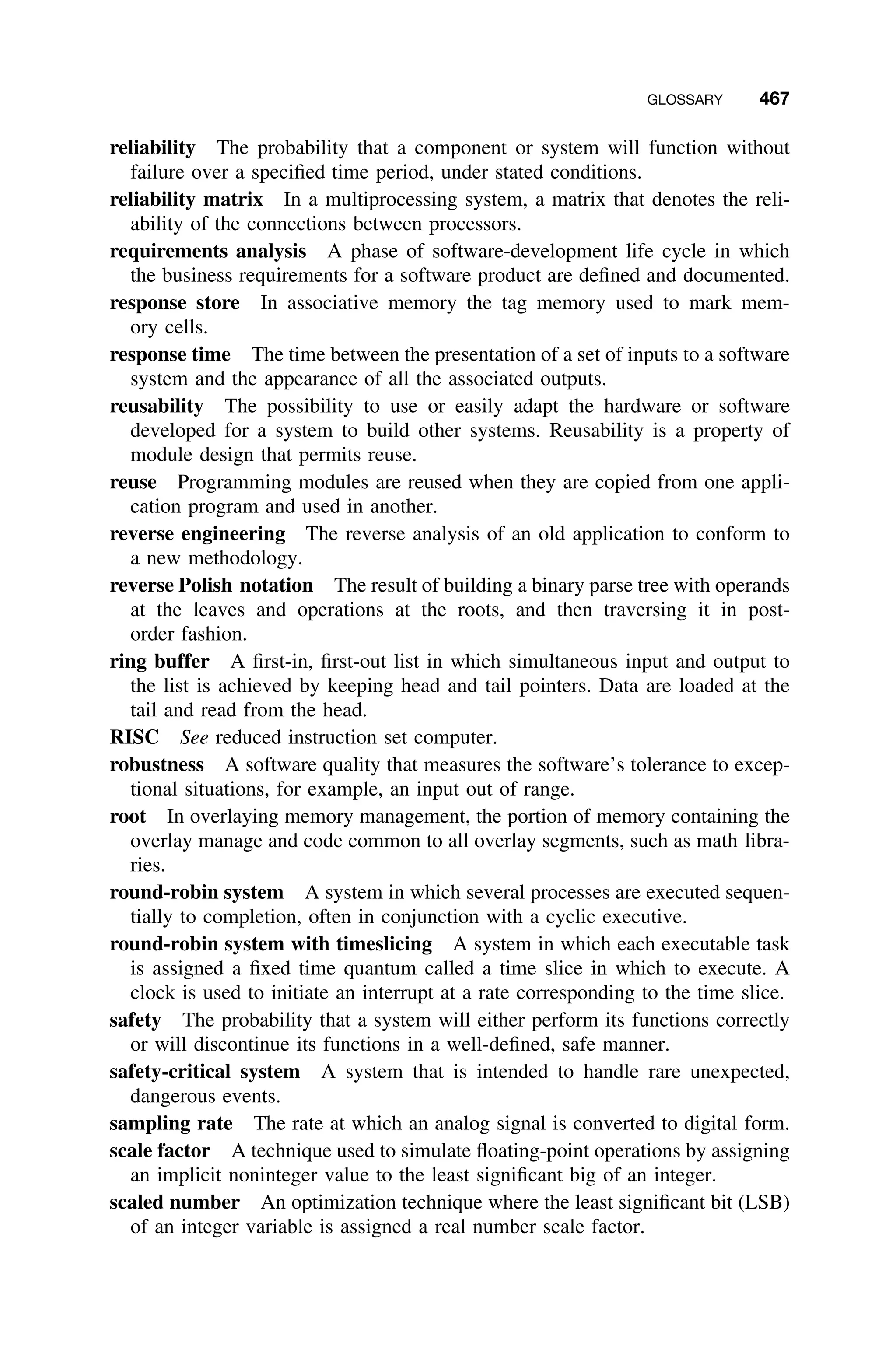 GLOSSARY 467
reliability The probability that a component or system will function without
failure over a speciﬁed time period, under stated conditions.
reliability matrix In a multiprocessing system, a matrix that denotes the reli-
ability of the connections between processors.
requirements analysis A phase of software-development life cycle in which
the business requirements for a software product are deﬁned and documented.
response store In associative memory the tag memory used to mark mem-
ory cells.
response time The time between the presentation of a set of inputs to a software
system and the appearance of all the associated outputs.
reusability The possibility to use or easily adapt the hardware or software
developed for a system to build other systems. Reusability is a property of
module design that permits reuse.
reuse Programming modules are reused when they are copied from one appli-
cation program and used in another.
reverse engineering The reverse analysis of an old application to conform to
a new methodology.
reverse Polish notation The result of building a binary parse tree with operands
at the leaves and operations at the roots, and then traversing it in post-
order fashion.
ring buffer A ﬁrst-in, ﬁrst-out list in which simultaneous input and output to
the list is achieved by keeping head and tail pointers. Data are loaded at the
tail and read from the head.
RISC See reduced instruction set computer.
robustness A software quality that measures the software’s tolerance to excep-
tional situations, for example, an input out of range.
root In overlaying memory management, the portion of memory containing the
overlay manage and code common to all overlay segments, such as math libra-
ries.
round-robin system A system in which several processes are executed sequen-
tially to completion, often in conjunction with a cyclic executive.
round-robin system with timeslicing A system in which each executable task
is assigned a ﬁxed time quantum called a time slice in which to execute. A
clock is used to initiate an interrupt at a rate corresponding to the time slice.
safety The probability that a system will either perform its functions correctly
or will discontinue its functions in a well-deﬁned, safe manner.
safety-critical system A system that is intended to handle rare unexpected,
dangerous events.
sampling rate The rate at which an analog signal is converted to digital form.
scale factor A technique used to simulate ﬂoating-point operations by assigning
an implicit noninteger value to the least signiﬁcant big of an integer.
scaled number An optimization technique where the least signiﬁcant bit (LSB)
of an integer variable is assigned a real number scale factor.
 