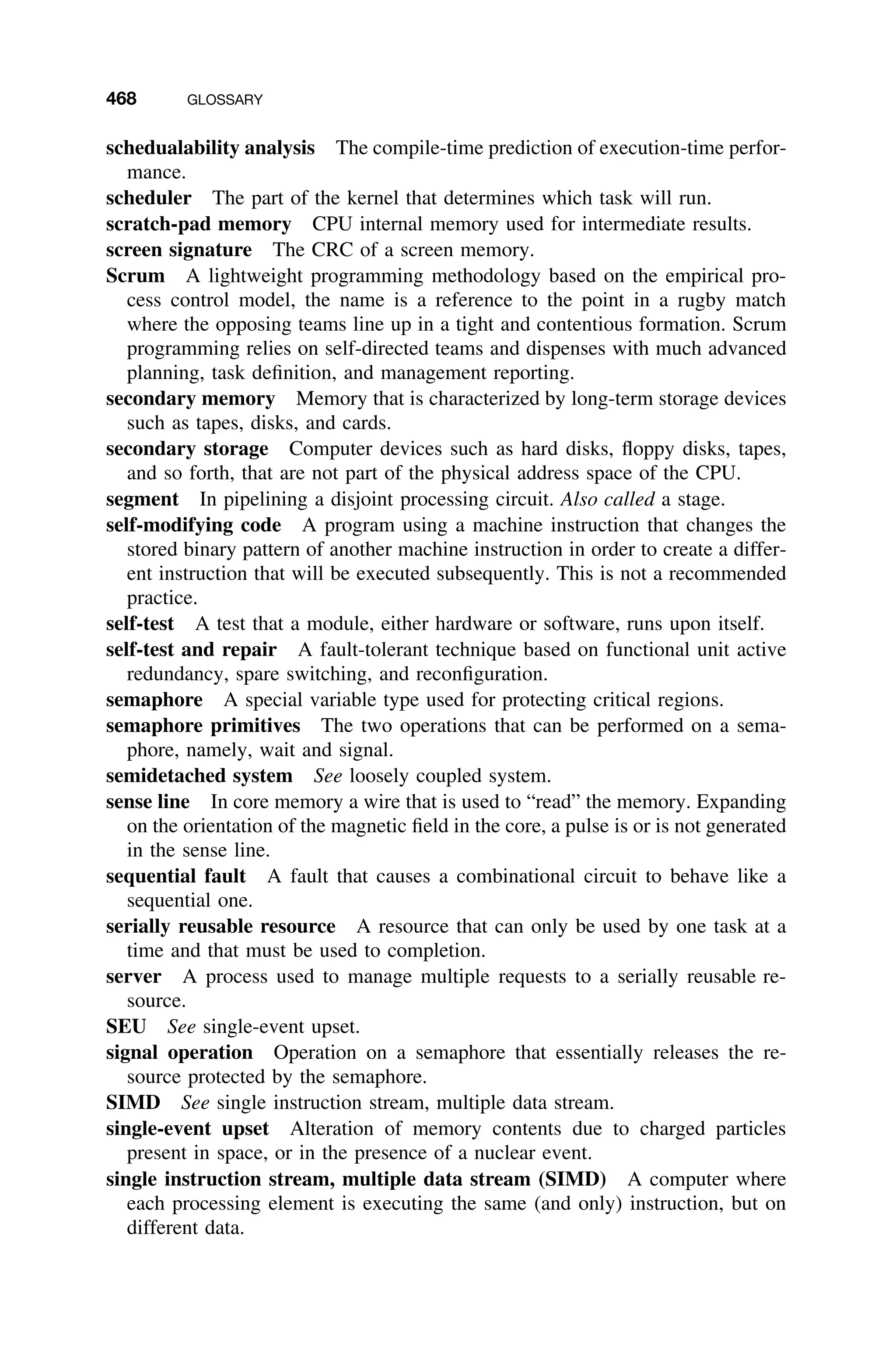 468 GLOSSARY
schedualability analysis The compile-time prediction of execution-time perfor-
mance.
scheduler The part of the kernel that determines which task will run.
scratch-pad memory CPU internal memory used for intermediate results.
screen signature The CRC of a screen memory.
Scrum A lightweight programming methodology based on the empirical pro-
cess control model, the name is a reference to the point in a rugby match
where the opposing teams line up in a tight and contentious formation. Scrum
programming relies on self-directed teams and dispenses with much advanced
planning, task deﬁnition, and management reporting.
secondary memory Memory that is characterized by long-term storage devices
such as tapes, disks, and cards.
secondary storage Computer devices such as hard disks, ﬂoppy disks, tapes,
and so forth, that are not part of the physical address space of the CPU.
segment In pipelining a disjoint processing circuit. Also called a stage.
self-modifying code A program using a machine instruction that changes the
stored binary pattern of another machine instruction in order to create a differ-
ent instruction that will be executed subsequently. This is not a recommended
practice.
self-test A test that a module, either hardware or software, runs upon itself.
self-test and repair A fault-tolerant technique based on functional unit active
redundancy, spare switching, and reconﬁguration.
semaphore A special variable type used for protecting critical regions.
semaphore primitives The two operations that can be performed on a sema-
phore, namely, wait and signal.
semidetached system See loosely coupled system.
sense line In core memory a wire that is used to “read” the memory. Expanding
on the orientation of the magnetic ﬁeld in the core, a pulse is or is not generated
in the sense line.
sequential fault A fault that causes a combinational circuit to behave like a
sequential one.
serially reusable resource A resource that can only be used by one task at a
time and that must be used to completion.
server A process used to manage multiple requests to a serially reusable re-
source.
SEU See single-event upset.
signal operation Operation on a semaphore that essentially releases the re-
source protected by the semaphore.
SIMD See single instruction stream, multiple data stream.
single-event upset Alteration of memory contents due to charged particles
present in space, or in the presence of a nuclear event.
single instruction stream, multiple data stream (SIMD) A computer where
each processing element is executing the same (and only) instruction, but on
different data.
 