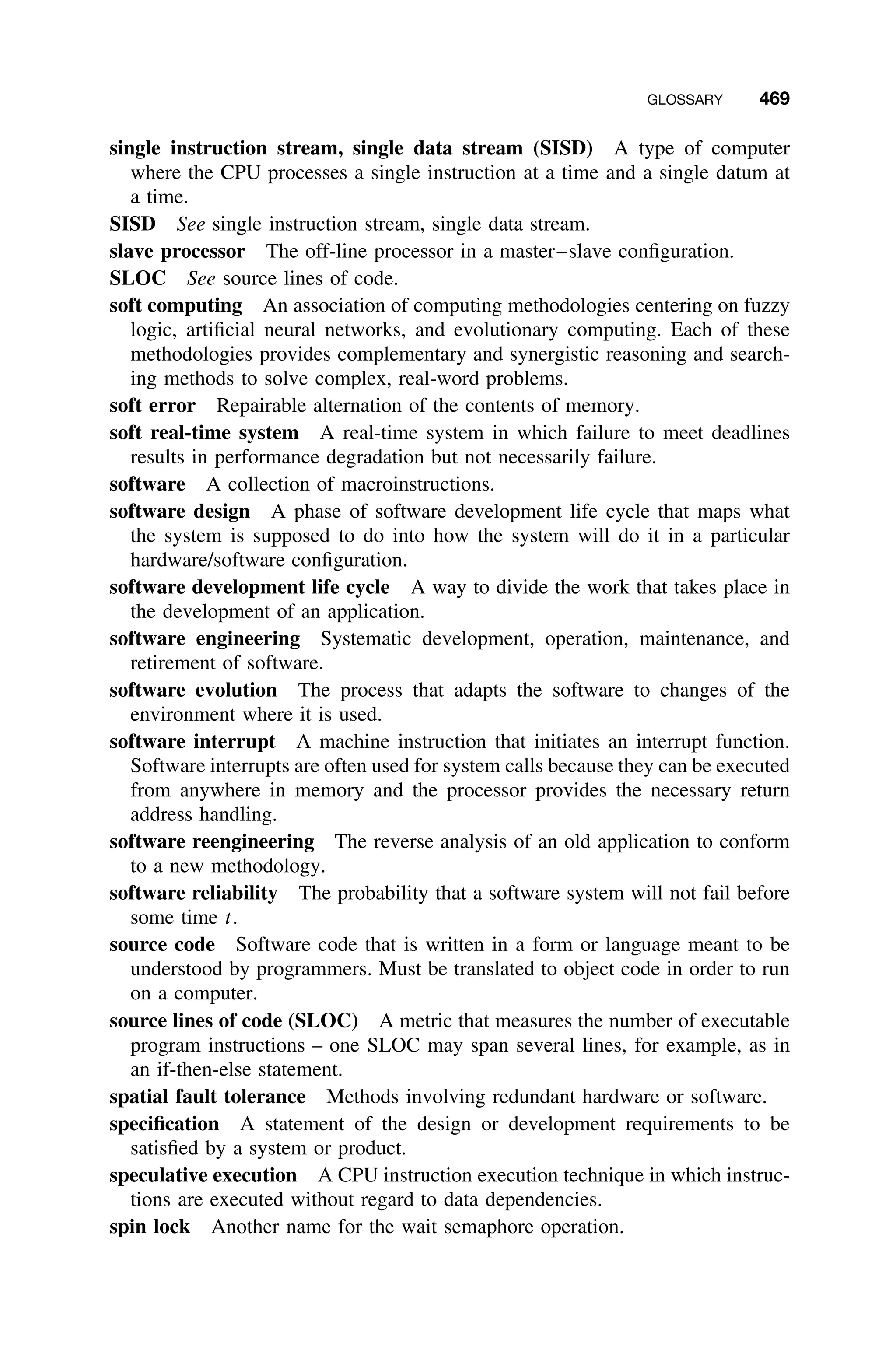 GLOSSARY 469
single instruction stream, single data stream (SISD) A type of computer
where the CPU processes a single instruction at a time and a single datum at
a time.
SISD See single instruction stream, single data stream.
slave processor The off-line processor in a master–slave conﬁguration.
SLOC See source lines of code.
soft computing An association of computing methodologies centering on fuzzy
logic, artiﬁcial neural networks, and evolutionary computing. Each of these
methodologies provides complementary and synergistic reasoning and search-
ing methods to solve complex, real-word problems.
soft error Repairable alternation of the contents of memory.
soft real-time system A real-time system in which failure to meet deadlines
results in performance degradation but not necessarily failure.
software A collection of macroinstructions.
software design A phase of software development life cycle that maps what
the system is supposed to do into how the system will do it in a particular
hardware/software conﬁguration.
software development life cycle A way to divide the work that takes place in
the development of an application.
software engineering Systematic development, operation, maintenance, and
retirement of software.
software evolution The process that adapts the software to changes of the
environment where it is used.
software interrupt A machine instruction that initiates an interrupt function.
Software interrupts are often used for system calls because they can be executed
from anywhere in memory and the processor provides the necessary return
address handling.
software reengineering The reverse analysis of an old application to conform
to a new methodology.
software reliability The probability that a software system will not fail before
some time t.
source code Software code that is written in a form or language meant to be
understood by programmers. Must be translated to object code in order to run
on a computer.
source lines of code (SLOC) A metric that measures the number of executable
program instructions – one SLOC may span several lines, for example, as in
an if-then-else statement.
spatial fault tolerance Methods involving redundant hardware or software.
speciﬁcation A statement of the design or development requirements to be
satisﬁed by a system or product.
speculative execution A CPU instruction execution technique in which instruc-
tions are executed without regard to data dependencies.
spin lock Another name for the wait semaphore operation.
 