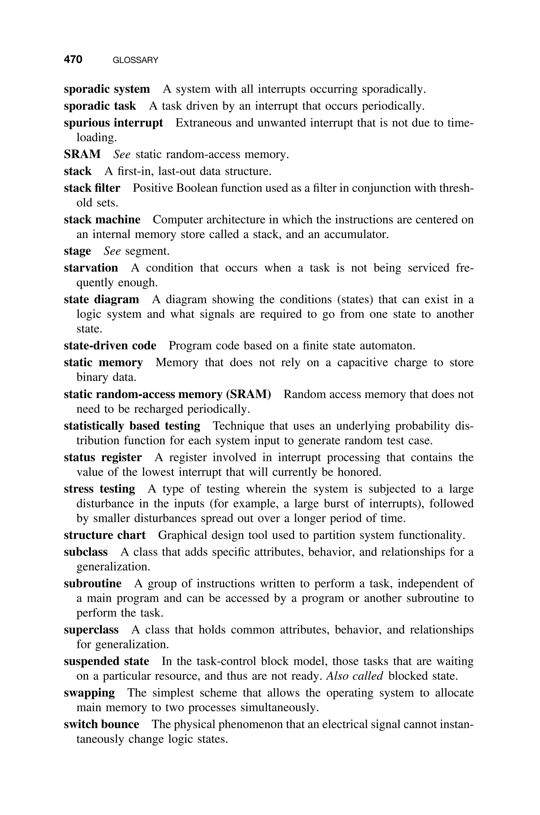 470 GLOSSARY
sporadic system A system with all interrupts occurring sporadically.
sporadic task A task driven by an interrupt that occurs periodically.
spurious interrupt Extraneous and unwanted interrupt that is not due to time-
loading.
SRAM See static random-access memory.
stack A ﬁrst-in, last-out data structure.
stack ﬁlter Positive Boolean function used as a ﬁlter in conjunction with thresh-
old sets.
stack machine Computer architecture in which the instructions are centered on
an internal memory store called a stack, and an accumulator.
stage See segment.
starvation A condition that occurs when a task is not being serviced fre-
quently enough.
state diagram A diagram showing the conditions (states) that can exist in a
logic system and what signals are required to go from one state to another
state.
state-driven code Program code based on a ﬁnite state automaton.
static memory Memory that does not rely on a capacitive charge to store
binary data.
static random-access memory (SRAM) Random access memory that does not
need to be recharged periodically.
statistically based testing Technique that uses an underlying probability dis-
tribution function for each system input to generate random test case.
status register A register involved in interrupt processing that contains the
value of the lowest interrupt that will currently be honored.
stress testing A type of testing wherein the system is subjected to a large
disturbance in the inputs (for example, a large burst of interrupts), followed
by smaller disturbances spread out over a longer period of time.
structure chart Graphical design tool used to partition system functionality.
subclass A class that adds speciﬁc attributes, behavior, and relationships for a
generalization.
subroutine A group of instructions written to perform a task, independent of
a main program and can be accessed by a program or another subroutine to
perform the task.
superclass A class that holds common attributes, behavior, and relationships
for generalization.
suspended state In the task-control block model, those tasks that are waiting
on a particular resource, and thus are not ready. Also called blocked state.
swapping The simplest scheme that allows the operating system to allocate
main memory to two processes simultaneously.
switch bounce The physical phenomenon that an electrical signal cannot instan-
taneously change logic states.
 