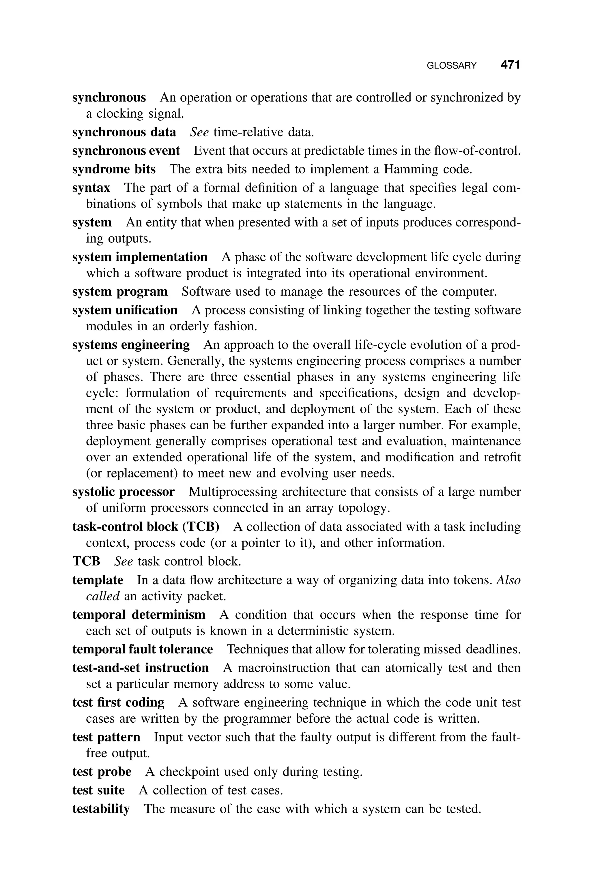 GLOSSARY 471
synchronous An operation or operations that are controlled or synchronized by
a clocking signal.
synchronous data See time-relative data.
synchronous event Event that occurs at predictable times in the ﬂow-of-control.
syndrome bits The extra bits needed to implement a Hamming code.
syntax The part of a formal deﬁnition of a language that speciﬁes legal com-
binations of symbols that make up statements in the language.
system An entity that when presented with a set of inputs produces correspond-
ing outputs.
system implementation A phase of the software development life cycle during
which a software product is integrated into its operational environment.
system program Software used to manage the resources of the computer.
system uniﬁcation A process consisting of linking together the testing software
modules in an orderly fashion.
systems engineering An approach to the overall life-cycle evolution of a prod-
uct or system. Generally, the systems engineering process comprises a number
of phases. There are three essential phases in any systems engineering life
cycle: formulation of requirements and speciﬁcations, design and develop-
ment of the system or product, and deployment of the system. Each of these
three basic phases can be further expanded into a larger number. For example,
deployment generally comprises operational test and evaluation, maintenance
over an extended operational life of the system, and modiﬁcation and retroﬁt
(or replacement) to meet new and evolving user needs.
systolic processor Multiprocessing architecture that consists of a large number
of uniform processors connected in an array topology.
task-control block (TCB) A collection of data associated with a task including
context, process code (or a pointer to it), and other information.
TCB See task control block.
template In a data ﬂow architecture a way of organizing data into tokens. Also
called an activity packet.
temporal determinism A condition that occurs when the response time for
each set of outputs is known in a deterministic system.
temporal fault tolerance Techniques that allow for tolerating missed deadlines.
test-and-set instruction A macroinstruction that can atomically test and then
set a particular memory address to some value.
test ﬁrst coding A software engineering technique in which the code unit test
cases are written by the programmer before the actual code is written.
test pattern Input vector such that the faulty output is different from the fault-
free output.
test probe A checkpoint used only during testing.
test suite A collection of test cases.
testability The measure of the ease with which a system can be tested.
 