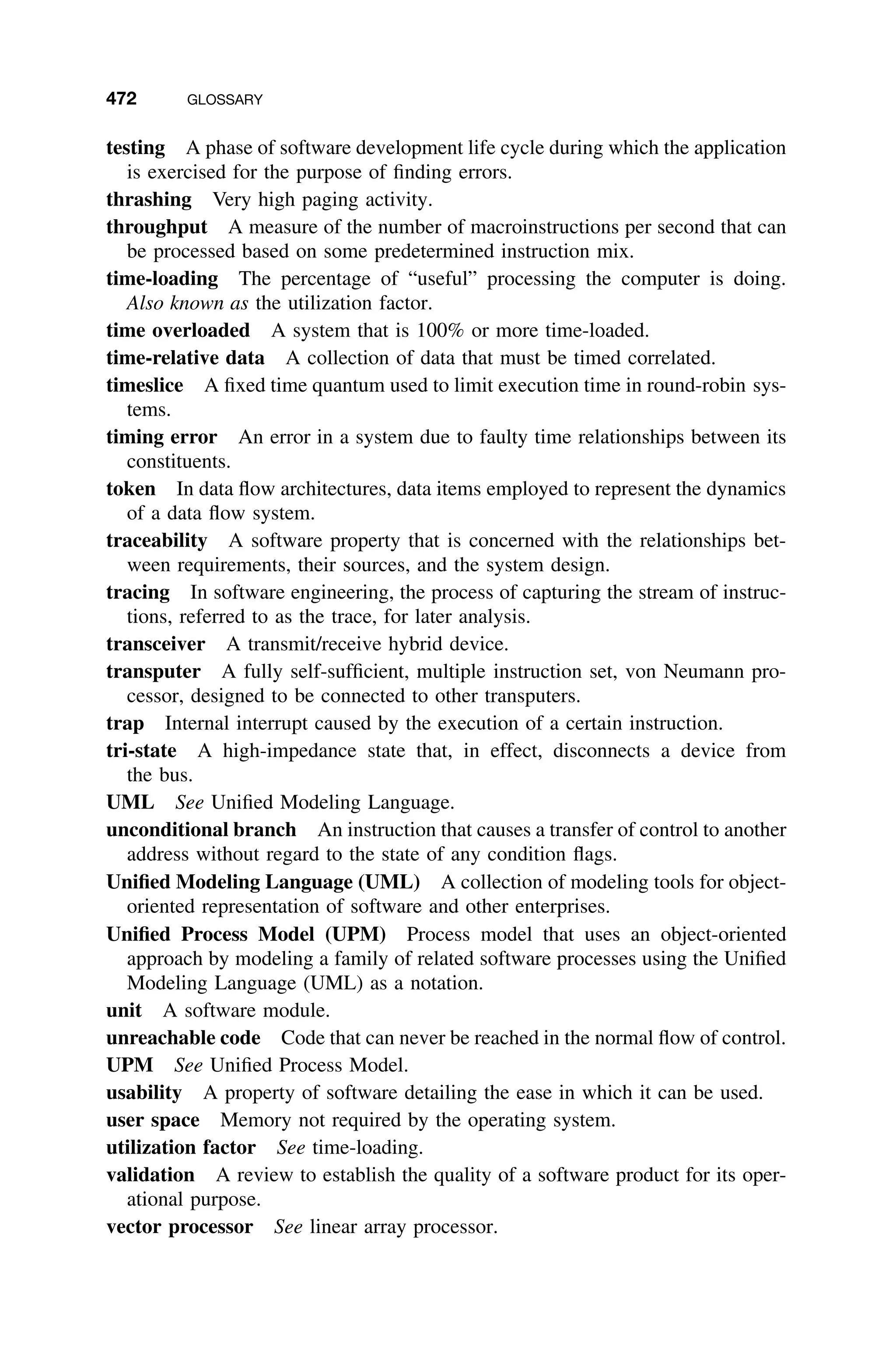 472 GLOSSARY
testing A phase of software development life cycle during which the application
is exercised for the purpose of ﬁnding errors.
thrashing Very high paging activity.
throughput A measure of the number of macroinstructions per second that can
be processed based on some predetermined instruction mix.
time-loading The percentage of “useful” processing the computer is doing.
Also known as the utilization factor.
time overloaded A system that is 100% or more time-loaded.
time-relative data A collection of data that must be timed correlated.
timeslice A ﬁxed time quantum used to limit execution time in round-robin sys-
tems.
timing error An error in a system due to faulty time relationships between its
constituents.
token In data ﬂow architectures, data items employed to represent the dynamics
of a data ﬂow system.
traceability A software property that is concerned with the relationships bet-
ween requirements, their sources, and the system design.
tracing In software engineering, the process of capturing the stream of instruc-
tions, referred to as the trace, for later analysis.
transceiver A transmit/receive hybrid device.
transputer A fully self-sufﬁcient, multiple instruction set, von Neumann pro-
cessor, designed to be connected to other transputers.
trap Internal interrupt caused by the execution of a certain instruction.
tri-state A high-impedance state that, in effect, disconnects a device from
the bus.
UML See Uniﬁed Modeling Language.
unconditional branch An instruction that causes a transfer of control to another
address without regard to the state of any condition ﬂags.
Uniﬁed Modeling Language (UML) A collection of modeling tools for object-
oriented representation of software and other enterprises.
Uniﬁed Process Model (UPM) Process model that uses an object-oriented
approach by modeling a family of related software processes using the Uniﬁed
Modeling Language (UML) as a notation.
unit A software module.
unreachable code Code that can never be reached in the normal ﬂow of control.
UPM See Uniﬁed Process Model.
usability A property of software detailing the ease in which it can be used.
user space Memory not required by the operating system.
utilization factor See time-loading.
validation A review to establish the quality of a software product for its oper-
ational purpose.
vector processor See linear array processor.
 