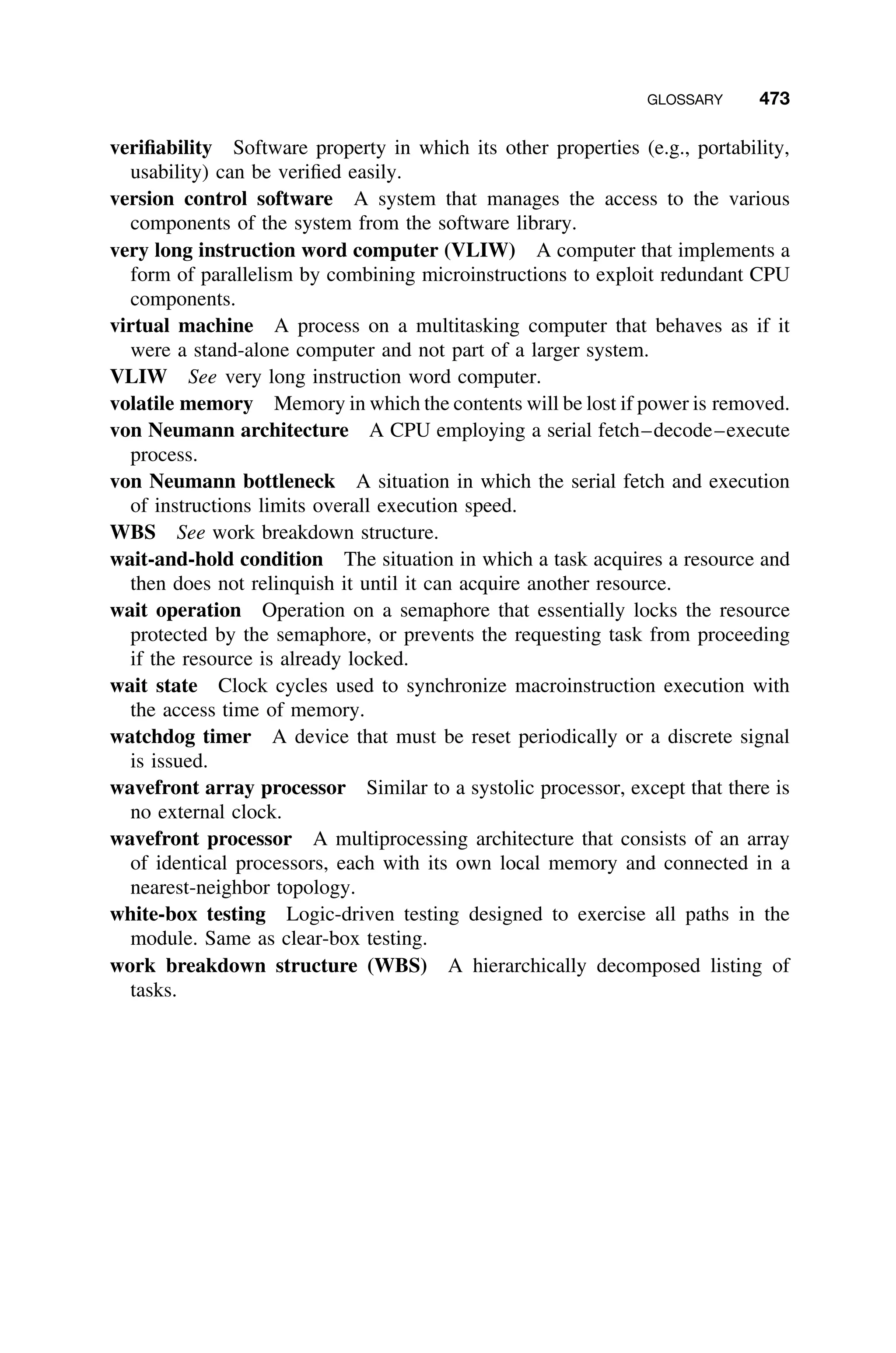 GLOSSARY 473
veriﬁability Software property in which its other properties (e.g., portability,
usability) can be veriﬁed easily.
version control software A system that manages the access to the various
components of the system from the software library.
very long instruction word computer (VLIW) A computer that implements a
form of parallelism by combining microinstructions to exploit redundant CPU
components.
virtual machine A process on a multitasking computer that behaves as if it
were a stand-alone computer and not part of a larger system.
VLIW See very long instruction word computer.
volatile memory Memory in which the contents will be lost if power is removed.
von Neumann architecture A CPU employing a serial fetch–decode–execute
process.
von Neumann bottleneck A situation in which the serial fetch and execution
of instructions limits overall execution speed.
WBS See work breakdown structure.
wait-and-hold condition The situation in which a task acquires a resource and
then does not relinquish it until it can acquire another resource.
wait operation Operation on a semaphore that essentially locks the resource
protected by the semaphore, or prevents the requesting task from proceeding
if the resource is already locked.
wait state Clock cycles used to synchronize macroinstruction execution with
the access time of memory.
watchdog timer A device that must be reset periodically or a discrete signal
is issued.
wavefront array processor Similar to a systolic processor, except that there is
no external clock.
wavefront processor A multiprocessing architecture that consists of an array
of identical processors, each with its own local memory and connected in a
nearest-neighbor topology.
white-box testing Logic-driven testing designed to exercise all paths in the
module. Same as clear-box testing.
work breakdown structure (WBS) A hierarchically decomposed listing of
tasks.
 