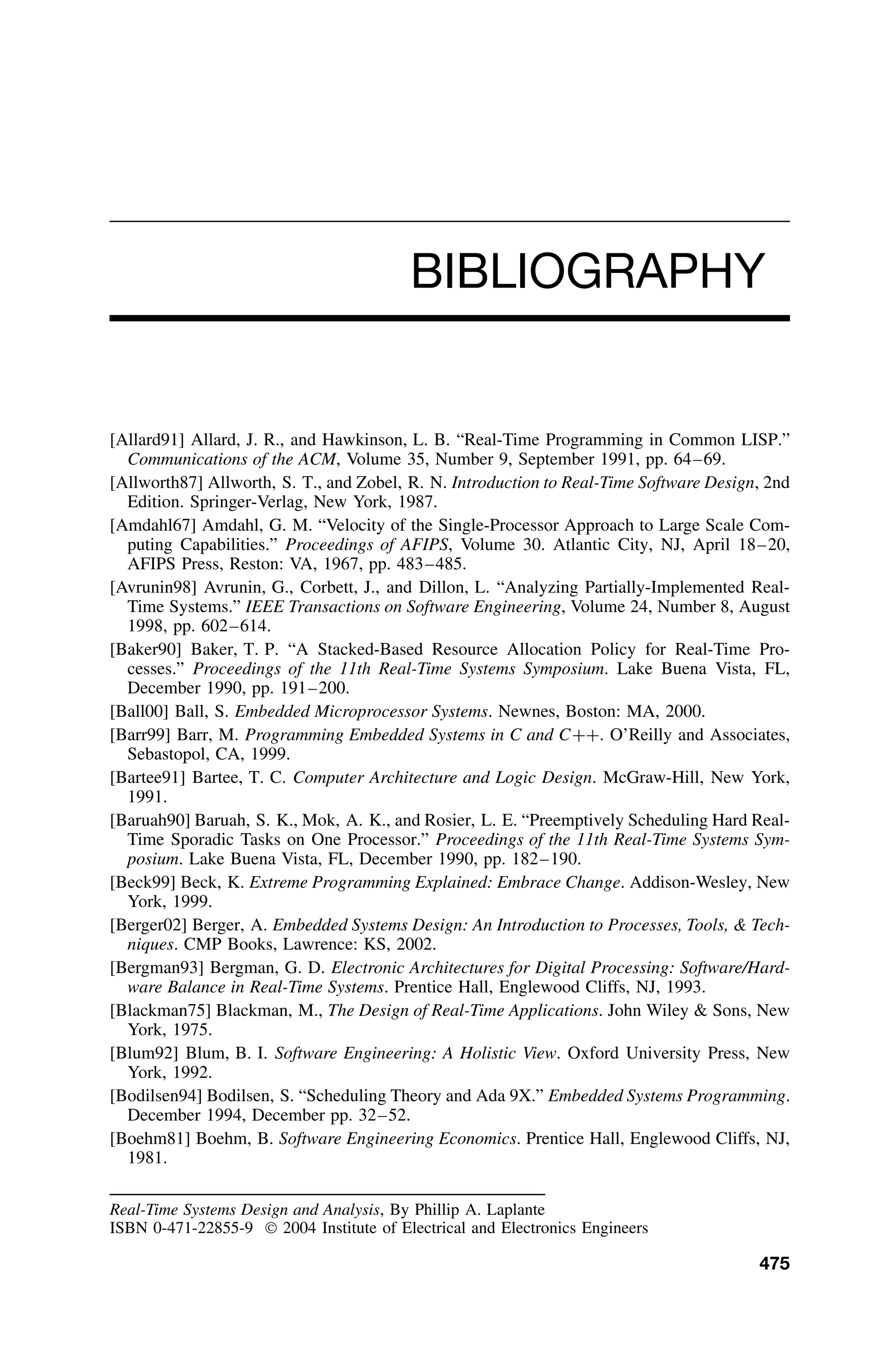BIBLIOGRAPHY
[Allard91] Allard, J. R., and Hawkinson, L. B. “Real-Time Programming in Common LISP.”
Communications of the ACM, Volume 35, Number 9, September 1991, pp. 64–69.
[Allworth87] Allworth, S. T., and Zobel, R. N. Introduction to Real-Time Software Design, 2nd
Edition. Springer-Verlag, New York, 1987.
[Amdahl67] Amdahl, G. M. “Velocity of the Single-Processor Approach to Large Scale Com-
puting Capabilities.” Proceedings of AFIPS, Volume 30. Atlantic City, NJ, April 18–20,
AFIPS Press, Reston: VA, 1967, pp. 483–485.
[Avrunin98] Avrunin, G., Corbett, J., and Dillon, L. “Analyzing Partially-Implemented Real-
Time Systems.” IEEE Transactions on Software Engineering, Volume 24, Number 8, August
1998, pp. 602–614.
[Baker90] Baker, T. P. “A Stacked-Based Resource Allocation Policy for Real-Time Pro-
cesses.” Proceedings of the 11th Real-Time Systems Symposium. Lake Buena Vista, FL,
December 1990, pp. 191–200.
[Ball00] Ball, S. Embedded Microprocessor Systems. Newnes, Boston: MA, 2000.
[Barr99] Barr, M. Programming Embedded Systems in C and C++. O’Reilly and Associates,
Sebastopol, CA, 1999.
[Bartee91] Bartee, T. C. Computer Architecture and Logic Design. McGraw-Hill, New York,
1991.
[Baruah90] Baruah, S. K., Mok, A. K., and Rosier, L. E. “Preemptively Scheduling Hard Real-
Time Sporadic Tasks on One Processor.” Proceedings of the 11th Real-Time Systems Sym-
posium. Lake Buena Vista, FL, December 1990, pp. 182–190.
[Beck99] Beck, K. Extreme Programming Explained: Embrace Change. Addison-Wesley, New
York, 1999.
[Berger02] Berger, A. Embedded Systems Design: An Introduction to Processes, Tools,  Tech-
niques. CMP Books, Lawrence: KS, 2002.
[Bergman93] Bergman, G. D. Electronic Architectures for Digital Processing: Software/Hard-
ware Balance in Real-Time Systems. Prentice Hall, Englewood Cliffs, NJ, 1993.
[Blackman75] Blackman, M., The Design of Real-Time Applications. John Wiley  Sons, New
York, 1975.
[Blum92] Blum, B. I. Software Engineering: A Holistic View. Oxford University Press, New
York, 1992.
[Bodilsen94] Bodilsen, S. “Scheduling Theory and Ada 9X.” Embedded Systems Programming.
December 1994, December pp. 32–52.
[Boehm81] Boehm, B. Software Engineering Economics. Prentice Hall, Englewood Cliffs, NJ,
1981.
Real-Time Systems Design and Analysis, By Phillip A. Laplante
ISBN 0-471-22855-9  2004 Institute of Electrical and Electronics Engineers
475
 