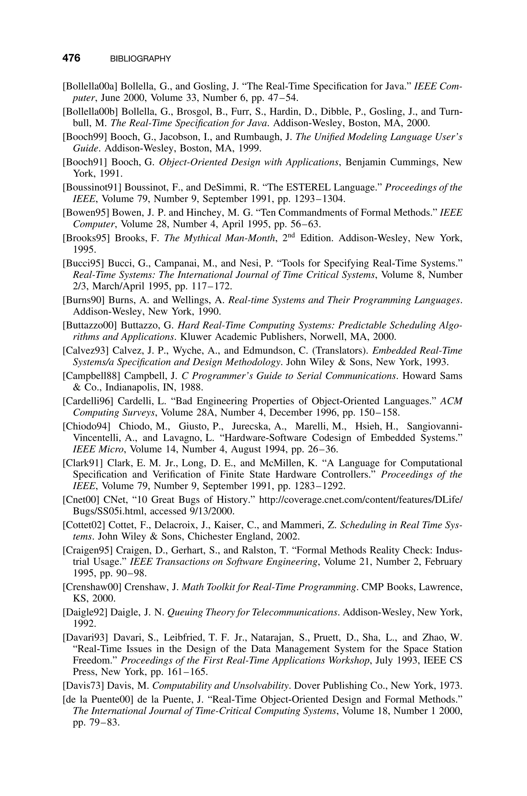 476 BIBLIOGRAPHY
[Bollella00a] Bollella, G., and Gosling, J. “The Real-Time Speciﬁcation for Java.” IEEE Com-
puter, June 2000, Volume 33, Number 6, pp. 47–54.
[Bollella00b] Bollella, G., Brosgol, B., Furr, S., Hardin, D., Dibble, P., Gosling, J., and Turn-
bull, M. The Real-Time Speciﬁcation for Java. Addison-Wesley, Boston, MA, 2000.
[Booch99] Booch, G., Jacobson, I., and Rumbaugh, J. The Uniﬁed Modeling Language User’s
Guide. Addison-Wesley, Boston, MA, 1999.
[Booch91] Booch, G. Object-Oriented Design with Applications, Benjamin Cummings, New
York, 1991.
[Boussinot91] Boussinot, F., and DeSimmi, R. “The ESTEREL Language.” Proceedings of the
IEEE, Volume 79, Number 9, September 1991, pp. 1293–1304.
[Bowen95] Bowen, J. P. and Hinchey, M. G. “Ten Commandments of Formal Methods.” IEEE
Computer, Volume 28, Number 4, April 1995, pp. 56–63.
[Brooks95] Brooks, F. The Mythical Man-Month, 2nd
Edition. Addison-Wesley, New York,
1995.
[Bucci95] Bucci, G., Campanai, M., and Nesi, P. “Tools for Specifying Real-Time Systems.”
Real-Time Systems: The International Journal of Time Critical Systems, Volume 8, Number
2/3, March/April 1995, pp. 117–172.
[Burns90] Burns, A. and Wellings, A. Real-time Systems and Their Programming Languages.
Addison-Wesley, New York, 1990.
[Buttazzo00] Buttazzo, G. Hard Real-Time Computing Systems: Predictable Scheduling Algo-
rithms and Applications. Kluwer Academic Publishers, Norwell, MA, 2000.
[Calvez93] Calvez, J. P., Wyche, A., and Edmundson, C. (Translators). Embedded Real-Time
Systems/a Speciﬁcation and Design Methodology. John Wiley  Sons, New York, 1993.
[Campbell88] Campbell, J. C Programmer’s Guide to Serial Communications. Howard Sams
 Co., Indianapolis, IN, 1988.
[Cardelli96] Cardelli, L. “Bad Engineering Properties of Object-Oriented Languages.” ACM
Computing Surveys, Volume 28A, Number 4, December 1996, pp. 150–158.
[Chiodo94] Chiodo, M., Giusto, P., Jurecska, A., Marelli, M., Hsieh, H., Sangiovanni-
Vincentelli, A., and Lavagno, L. “Hardware-Software Codesign of Embedded Systems.”
IEEE Micro, Volume 14, Number 4, August 1994, pp. 26–36.
[Clark91] Clark, E. M. Jr., Long, D. E., and McMillen, K. “A Language for Computational
Speciﬁcation and Veriﬁcation of Finite State Hardware Controllers.” Proceedings of the
IEEE, Volume 79, Number 9, September 1991, pp. 1283–1292.
[Cnet00] CNet, “10 Great Bugs of History.” http://coverage.cnet.com/content/features/DLife/
Bugs/SS05i.html, accessed 9/13/2000.
[Cottet02] Cottet, F., Delacroix, J., Kaiser, C., and Mammeri, Z. Scheduling in Real Time Sys-
tems. John Wiley  Sons, Chichester England, 2002.
[Craigen95] Craigen, D., Gerhart, S., and Ralston, T. “Formal Methods Reality Check: Indus-
trial Usage.” IEEE Transactions on Software Engineering, Volume 21, Number 2, February
1995, pp. 90–98.
[Crenshaw00] Crenshaw, J. Math Toolkit for Real-Time Programming. CMP Books, Lawrence,
KS, 2000.
[Daigle92] Daigle, J. N. Queuing Theory for Telecommunications. Addison-Wesley, New York,
1992.
[Davari93] Davari, S., Leibfried, T. F. Jr., Natarajan, S., Pruett, D., Sha, L., and Zhao, W.
“Real-Time Issues in the Design of the Data Management System for the Space Station
Freedom.” Proceedings of the First Real-Time Applications Workshop, July 1993, IEEE CS
Press, New York, pp. 161–165.
[Davis73] Davis, M. Computability and Unsolvability. Dover Publishing Co., New York, 1973.
[de la Puente00] de la Puente, J. “Real-Time Object-Oriented Design and Formal Methods.”
The International Journal of Time-Critical Computing Systems, Volume 18, Number 1 2000,
pp. 79–83.
 