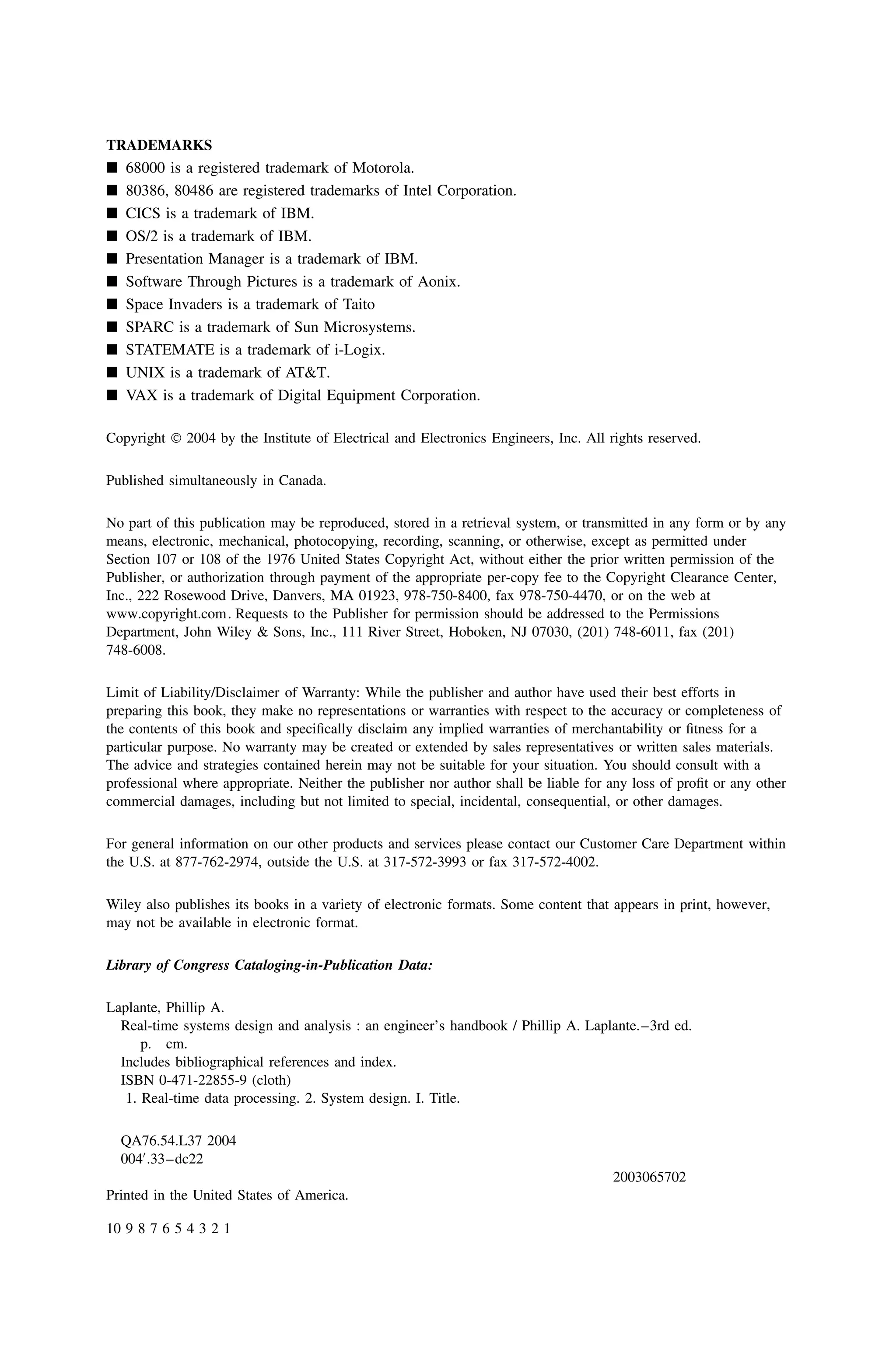 TRADEMARKS
 68000 is a registered trademark of Motorola.
 80386, 80486 are registered trademarks of Intel Corporation.
 CICS is a trademark of IBM.
 OS/2 is a trademark of IBM.
 Presentation Manager is a trademark of IBM.
 Software Through Pictures is a trademark of Aonix.
 Space Invaders is a trademark of Taito
 SPARC is a trademark of Sun Microsystems.
 STATEMATE is a trademark of i-Logix.
 UNIX is a trademark of ATT.
 VAX is a trademark of Digital Equipment Corporation.
Copyright  2004 by the Institute of Electrical and Electronics Engineers, Inc. All rights reserved.
Published simultaneously in Canada.
No part of this publication may be reproduced, stored in a retrieval system, or transmitted in any form or by any
means, electronic, mechanical, photocopying, recording, scanning, or otherwise, except as permitted under
Section 107 or 108 of the 1976 United States Copyright Act, without either the prior written permission of the
Publisher, or authorization through payment of the appropriate per-copy fee to the Copyright Clearance Center,
Inc., 222 Rosewood Drive, Danvers, MA 01923, 978-750-8400, fax 978-750-4470, or on the web at
Department, John Wiley  Sons, Inc., 111 River Street, Hoboken, NJ 07030, (201) 748-6011, fax (201)
748-6008.
Limit of Liability/Disclaimer of Warranty: While the publisher and author have used their best efforts in
preparing this book, they make no representations or warranties with respect to the accuracy or completeness of
the contents of this book and speciﬁcally disclaim any implied warranties of merchantability or ﬁtness for a
particular purpose. No warranty may be created or extended by sales representatives or written sales materials.
The advice and strategies contained herein may not be suitable for your situation. You should consult with a
professional where appropriate. Neither the publisher nor author shall be liable for any loss of proﬁt or any other
commercial damages, including but not limited to special, incidental, consequential, or other damages.
For general information on our other products and services please contact our Customer Care Department within
the U.S. at 877-762-2974, outside the U.S. at 317-572-3993 or fax 317-572-4002.
Wiley also publishes its books in a variety of electronic formats. Some content that appears in print, however,
may not be available in electronic format.
Library of Congress Cataloging-in-Publication Data:
Laplante, Phillip A.
Real-time systems design and analysis : an engineer’s handbook / Phillip A. Laplante.–3rd ed.
p. cm.
Includes bibliographical references and index.
ISBN 0-471-22855-9 (cloth)
1. Real-time data processing. 2. System design. I. Title.
QA76.54.L37 2004
004
.33–dc22
2003065702
Printed in the United States of America.
10 9 8 7 6 5 4 3 2 1
www.copyright.com. Requests to the Publisher for permission should be addressed to the Permissions
 