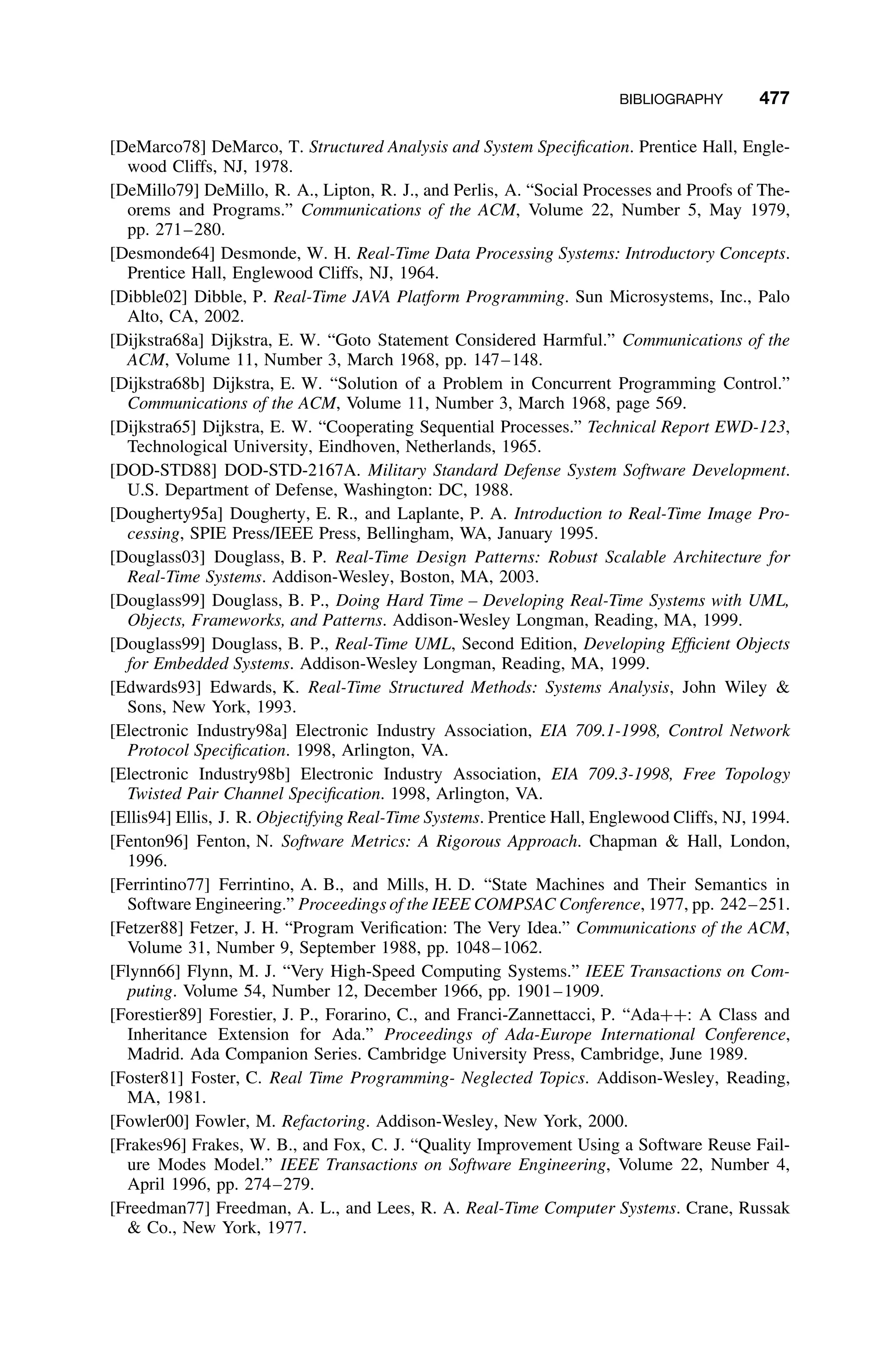 BIBLIOGRAPHY 477
[DeMarco78] DeMarco, T. Structured Analysis and System Speciﬁcation. Prentice Hall, Engle-
wood Cliffs, NJ, 1978.
[DeMillo79] DeMillo, R. A., Lipton, R. J., and Perlis, A. “Social Processes and Proofs of The-
orems and Programs.” Communications of the ACM, Volume 22, Number 5, May 1979,
pp. 271–280.
[Desmonde64] Desmonde, W. H. Real-Time Data Processing Systems: Introductory Concepts.
Prentice Hall, Englewood Cliffs, NJ, 1964.
[Dibble02] Dibble, P. Real-Time JAVA Platform Programming. Sun Microsystems, Inc., Palo
Alto, CA, 2002.
[Dijkstra68a] Dijkstra, E. W. “Goto Statement Considered Harmful.” Communications of the
ACM, Volume 11, Number 3, March 1968, pp. 147–148.
[Dijkstra68b] Dijkstra, E. W. “Solution of a Problem in Concurrent Programming Control.”
Communications of the ACM, Volume 11, Number 3, March 1968, page 569.
[Dijkstra65] Dijkstra, E. W. “Cooperating Sequential Processes.” Technical Report EWD-123,
Technological University, Eindhoven, Netherlands, 1965.
[DOD-STD88] DOD-STD-2167A. Military Standard Defense System Software Development.
U.S. Department of Defense, Washington: DC, 1988.
[Dougherty95a] Dougherty, E. R., and Laplante, P. A. Introduction to Real-Time Image Pro-
cessing, SPIE Press/IEEE Press, Bellingham, WA, January 1995.
[Douglass03] Douglass, B. P. Real-Time Design Patterns: Robust Scalable Architecture for
Real-Time Systems. Addison-Wesley, Boston, MA, 2003.
[Douglass99] Douglass, B. P., Doing Hard Time – Developing Real-Time Systems with UML,
Objects, Frameworks, and Patterns. Addison-Wesley Longman, Reading, MA, 1999.
[Douglass99] Douglass, B. P., Real-Time UML, Second Edition, Developing Efﬁcient Objects
for Embedded Systems. Addison-Wesley Longman, Reading, MA, 1999.
[Edwards93] Edwards, K. Real-Time Structured Methods: Systems Analysis, John Wiley 
Sons, New York, 1993.
[Electronic Industry98a] Electronic Industry Association, EIA 709.1-1998, Control Network
Protocol Speciﬁcation. 1998, Arlington, VA.
[Electronic Industry98b] Electronic Industry Association, EIA 709.3-1998, Free Topology
Twisted Pair Channel Speciﬁcation. 1998, Arlington, VA.
[Ellis94] Ellis, J. R. Objectifying Real-Time Systems. Prentice Hall, Englewood Cliffs, NJ, 1994.
[Fenton96] Fenton, N. Software Metrics: A Rigorous Approach. Chapman  Hall, London,
1996.
[Ferrintino77] Ferrintino, A. B., and Mills, H. D. “State Machines and Their Semantics in
Software Engineering.” Proceedings of the IEEE COMPSAC Conference, 1977, pp. 242–251.
[Fetzer88] Fetzer, J. H. “Program Veriﬁcation: The Very Idea.” Communications of the ACM,
Volume 31, Number 9, September 1988, pp. 1048–1062.
[Flynn66] Flynn, M. J. “Very High-Speed Computing Systems.” IEEE Transactions on Com-
puting. Volume 54, Number 12, December 1966, pp. 1901–1909.
[Forestier89] Forestier, J. P., Forarino, C., and Franci-Zannettacci, P. “Ada++: A Class and
Inheritance Extension for Ada.” Proceedings of Ada-Europe International Conference,
Madrid. Ada Companion Series. Cambridge University Press, Cambridge, June 1989.
[Foster81] Foster, C. Real Time Programming- Neglected Topics. Addison-Wesley, Reading,
MA, 1981.
[Fowler00] Fowler, M. Refactoring. Addison-Wesley, New York, 2000.
[Frakes96] Frakes, W. B., and Fox, C. J. “Quality Improvement Using a Software Reuse Fail-
ure Modes Model.” IEEE Transactions on Software Engineering, Volume 22, Number 4,
April 1996, pp. 274–279.
[Freedman77] Freedman, A. L., and Lees, R. A. Real-Time Computer Systems. Crane, Russak
 Co., New York, 1977.
 