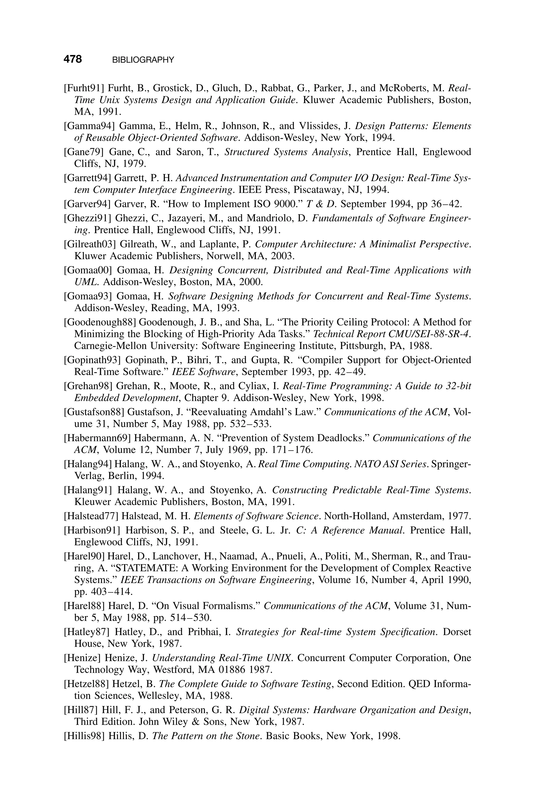 478 BIBLIOGRAPHY
[Furht91] Furht, B., Grostick, D., Gluch, D., Rabbat, G., Parker, J., and McRoberts, M. Real-
Time Unix Systems Design and Application Guide. Kluwer Academic Publishers, Boston,
MA, 1991.
[Gamma94] Gamma, E., Helm, R., Johnson, R., and Vlissides, J. Design Patterns: Elements
of Reusable Object-Oriented Software. Addison-Wesley, New York, 1994.
[Gane79] Gane, C., and Saron, T., Structured Systems Analysis, Prentice Hall, Englewood
Cliffs, NJ, 1979.
[Garrett94] Garrett, P. H. Advanced Instrumentation and Computer I/O Design: Real-Time Sys-
tem Computer Interface Engineering. IEEE Press, Piscataway, NJ, 1994.
[Garver94] Garver, R. “How to Implement ISO 9000.” T  D. September 1994, pp 36–42.
[Ghezzi91] Ghezzi, C., Jazayeri, M., and Mandriolo, D. Fundamentals of Software Engineer-
ing. Prentice Hall, Englewood Cliffs, NJ, 1991.
[Gilreath03] Gilreath, W., and Laplante, P. Computer Architecture: A Minimalist Perspective.
Kluwer Academic Publishers, Norwell, MA, 2003.
[Gomaa00] Gomaa, H. Designing Concurrent, Distributed and Real-Time Applications with
UML. Addison-Wesley, Boston, MA, 2000.
[Gomaa93] Gomaa, H. Software Designing Methods for Concurrent and Real-Time Systems.
Addison-Wesley, Reading, MA, 1993.
[Goodenough88] Goodenough, J. B., and Sha, L. “The Priority Ceiling Protocol: A Method for
Minimizing the Blocking of High-Priority Ada Tasks.” Technical Report CMU/SEI-88-SR-4.
Carnegie-Mellon University: Software Engineering Institute, Pittsburgh, PA, 1988.
[Gopinath93] Gopinath, P., Bihri, T., and Gupta, R. “Compiler Support for Object-Oriented
Real-Time Software.” IEEE Software, September 1993, pp. 42–49.
[Grehan98] Grehan, R., Moote, R., and Cyliax, I. Real-Time Programming: A Guide to 32-bit
Embedded Development, Chapter 9. Addison-Wesley, New York, 1998.
[Gustafson88] Gustafson, J. “Reevaluating Amdahl’s Law.” Communications of the ACM, Vol-
ume 31, Number 5, May 1988, pp. 532–533.
[Habermann69] Habermann, A. N. “Prevention of System Deadlocks.” Communications of the
ACM, Volume 12, Number 7, July 1969, pp. 171–176.
[Halang94] Halang, W. A., and Stoyenko, A. Real Time Computing. NATO ASI Series. Springer-
Verlag, Berlin, 1994.
[Halang91] Halang, W. A., and Stoyenko, A. Constructing Predictable Real-Time Systems.
Kleuwer Academic Publishers, Boston, MA, 1991.
[Halstead77] Halstead, M. H. Elements of Software Science. North-Holland, Amsterdam, 1977.
[Harbison91] Harbison, S. P., and Steele, G. L. Jr. C: A Reference Manual. Prentice Hall,
Englewood Cliffs, NJ, 1991.
[Harel90] Harel, D., Lanchover, H., Naamad, A., Pnueli, A., Politi, M., Sherman, R., and Trau-
ring, A. “STATEMATE: A Working Environment for the Development of Complex Reactive
Systems.” IEEE Transactions on Software Engineering, Volume 16, Number 4, April 1990,
pp. 403–414.
[Harel88] Harel, D. “On Visual Formalisms.” Communications of the ACM, Volume 31, Num-
ber 5, May 1988, pp. 514–530.
[Hatley87] Hatley, D., and Pribhai, I. Strategies for Real-time System Speciﬁcation. Dorset
House, New York, 1987.
[Henize] Henize, J. Understanding Real-Time UNIX. Concurrent Computer Corporation, One
Technology Way, Westford, MA 01886 1987.
[Hetzel88] Hetzel, B. The Complete Guide to Software Testing, Second Edition. QED Informa-
tion Sciences, Wellesley, MA, 1988.
[Hill87] Hill, F. J., and Peterson, G. R. Digital Systems: Hardware Organization and Design,
Third Edition. John Wiley  Sons, New York, 1987.
[Hillis98] Hillis, D. The Pattern on the Stone. Basic Books, New York, 1998.
 