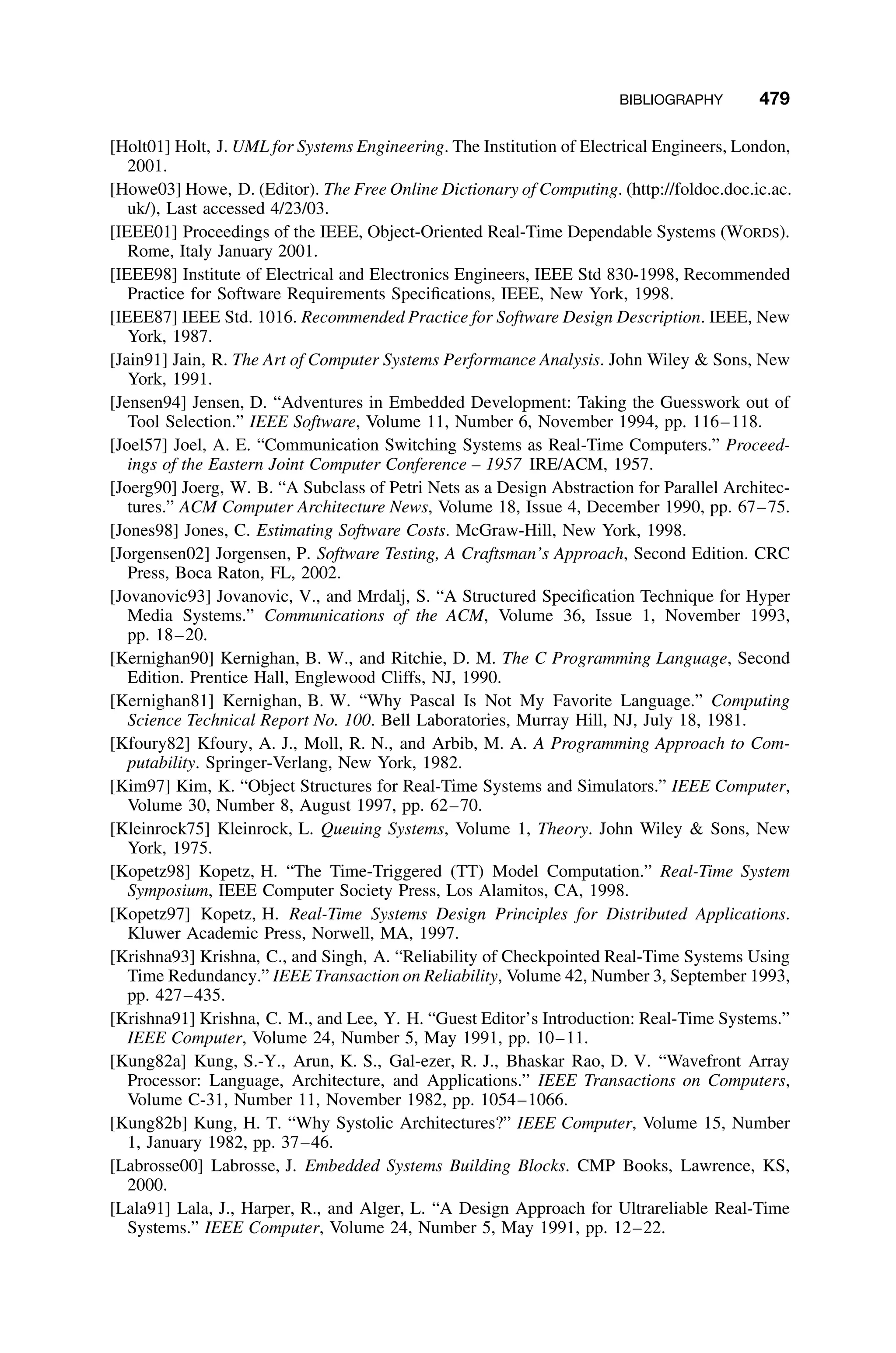 BIBLIOGRAPHY 479
[Holt01] Holt, J. UML for Systems Engineering. The Institution of Electrical Engineers, London,
2001.
[Howe03] Howe, D. (Editor). The Free Online Dictionary of Computing. (http://foldoc.doc.ic.ac.
uk/), Last accessed 4/23/03.
[IEEE01] Proceedings of the IEEE, Object-Oriented Real-Time Dependable Systems (WORDS).
Rome, Italy January 2001.
[IEEE98] Institute of Electrical and Electronics Engineers, IEEE Std 830-1998, Recommended
Practice for Software Requirements Speciﬁcations, IEEE, New York, 1998.
[IEEE87] IEEE Std. 1016. Recommended Practice for Software Design Description. IEEE, New
York, 1987.
[Jain91] Jain, R. The Art of Computer Systems Performance Analysis. John Wiley  Sons, New
York, 1991.
[Jensen94] Jensen, D. “Adventures in Embedded Development: Taking the Guesswork out of
Tool Selection.” IEEE Software, Volume 11, Number 6, November 1994, pp. 116–118.
[Joel57] Joel, A. E. “Communication Switching Systems as Real-Time Computers.” Proceed-
ings of the Eastern Joint Computer Conference – 1957 IRE/ACM, 1957.
[Joerg90] Joerg, W. B. “A Subclass of Petri Nets as a Design Abstraction for Parallel Architec-
tures.” ACM Computer Architecture News, Volume 18, Issue 4, December 1990, pp. 67–75.
[Jones98] Jones, C. Estimating Software Costs. McGraw-Hill, New York, 1998.
[Jorgensen02] Jorgensen, P. Software Testing, A Craftsman’s Approach, Second Edition. CRC
Press, Boca Raton, FL, 2002.
[Jovanovic93] Jovanovic, V., and Mrdalj, S. “A Structured Speciﬁcation Technique for Hyper
Media Systems.” Communications of the ACM, Volume 36, Issue 1, November 1993,
pp. 18–20.
[Kernighan90] Kernighan, B. W., and Ritchie, D. M. The C Programming Language, Second
Edition. Prentice Hall, Englewood Cliffs, NJ, 1990.
[Kernighan81] Kernighan, B. W. “Why Pascal Is Not My Favorite Language.” Computing
Science Technical Report No. 100. Bell Laboratories, Murray Hill, NJ, July 18, 1981.
[Kfoury82] Kfoury, A. J., Moll, R. N., and Arbib, M. A. A Programming Approach to Com-
putability. Springer-Verlang, New York, 1982.
[Kim97] Kim, K. “Object Structures for Real-Time Systems and Simulators.” IEEE Computer,
Volume 30, Number 8, August 1997, pp. 62–70.
[Kleinrock75] Kleinrock, L. Queuing Systems, Volume 1, Theory. John Wiley  Sons, New
York, 1975.
[Kopetz98] Kopetz, H. “The Time-Triggered (TT) Model Computation.” Real-Time System
Symposium, IEEE Computer Society Press, Los Alamitos, CA, 1998.
[Kopetz97] Kopetz, H. Real-Time Systems Design Principles for Distributed Applications.
Kluwer Academic Press, Norwell, MA, 1997.
[Krishna93] Krishna, C., and Singh, A. “Reliability of Checkpointed Real-Time Systems Using
Time Redundancy.” IEEE Transaction on Reliability, Volume 42, Number 3, September 1993,
pp. 427–435.
[Krishna91] Krishna, C. M., and Lee, Y. H. “Guest Editor’s Introduction: Real-Time Systems.”
IEEE Computer, Volume 24, Number 5, May 1991, pp. 10–11.
[Kung82a] Kung, S.-Y., Arun, K. S., Gal-ezer, R. J., Bhaskar Rao, D. V. “Wavefront Array
Processor: Language, Architecture, and Applications.” IEEE Transactions on Computers,
Volume C-31, Number 11, November 1982, pp. 1054–1066.
[Kung82b] Kung, H. T. “Why Systolic Architectures?” IEEE Computer, Volume 15, Number
1, January 1982, pp. 37–46.
[Labrosse00] Labrosse, J. Embedded Systems Building Blocks. CMP Books, Lawrence, KS,
2000.
[Lala91] Lala, J., Harper, R., and Alger, L. “A Design Approach for Ultrareliable Real-Time
Systems.” IEEE Computer, Volume 24, Number 5, May 1991, pp. 12–22.
 