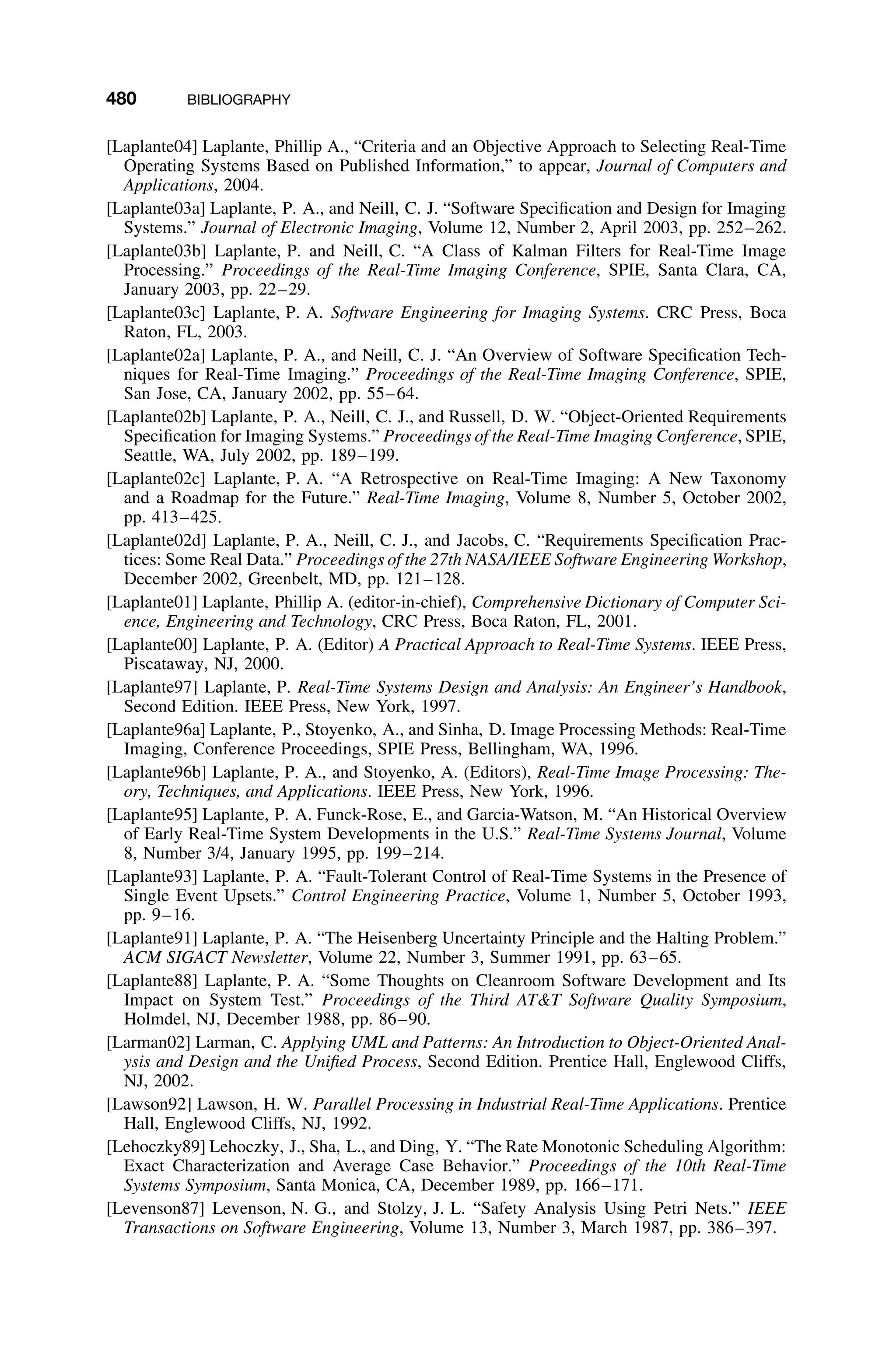 480 BIBLIOGRAPHY
[Laplante04] Laplante, Phillip A., “Criteria and an Objective Approach to Selecting Real-Time
Operating Systems Based on Published Information,” to appear, Journal of Computers and
Applications, 2004.
[Laplante03a] Laplante, P. A., and Neill, C. J. “Software Speciﬁcation and Design for Imaging
Systems.” Journal of Electronic Imaging, Volume 12, Number 2, April 2003, pp. 252–262.
[Laplante03b] Laplante, P. and Neill, C. “A Class of Kalman Filters for Real-Time Image
Processing.” Proceedings of the Real-Time Imaging Conference, SPIE, Santa Clara, CA,
January 2003, pp. 22–29.
[Laplante03c] Laplante, P. A. Software Engineering for Imaging Systems. CRC Press, Boca
Raton, FL, 2003.
[Laplante02a] Laplante, P. A., and Neill, C. J. “An Overview of Software Speciﬁcation Tech-
niques for Real-Time Imaging.” Proceedings of the Real-Time Imaging Conference, SPIE,
San Jose, CA, January 2002, pp. 55–64.
[Laplante02b] Laplante, P. A., Neill, C. J., and Russell, D. W. “Object-Oriented Requirements
Speciﬁcation for Imaging Systems.” Proceedings of the Real-Time Imaging Conference, SPIE,
Seattle, WA, July 2002, pp. 189–199.
[Laplante02c] Laplante, P. A. “A Retrospective on Real-Time Imaging: A New Taxonomy
and a Roadmap for the Future.” Real-Time Imaging, Volume 8, Number 5, October 2002,
pp. 413–425.
[Laplante02d] Laplante, P. A., Neill, C. J., and Jacobs, C. “Requirements Speciﬁcation Prac-
tices: Some Real Data.” Proceedings of the 27th NASA/IEEE Software Engineering Workshop,
December 2002, Greenbelt, MD, pp. 121–128.
[Laplante01] Laplante, Phillip A. (editor-in-chief), Comprehensive Dictionary of Computer Sci-
ence, Engineering and Technology, CRC Press, Boca Raton, FL, 2001.
[Laplante00] Laplante, P. A. (Editor) A Practical Approach to Real-Time Systems. IEEE Press,
Piscataway, NJ, 2000.
[Laplante97] Laplante, P. Real-Time Systems Design and Analysis: An Engineer’s Handbook,
Second Edition. IEEE Press, New York, 1997.
[Laplante96a] Laplante, P., Stoyenko, A., and Sinha, D. Image Processing Methods: Real-Time
Imaging, Conference Proceedings, SPIE Press, Bellingham, WA, 1996.
[Laplante96b] Laplante, P. A., and Stoyenko, A. (Editors), Real-Time Image Processing: The-
ory, Techniques, and Applications. IEEE Press, New York, 1996.
[Laplante95] Laplante, P. A. Funck-Rose, E., and Garcia-Watson, M. “An Historical Overview
of Early Real-Time System Developments in the U.S.” Real-Time Systems Journal, Volume
8, Number 3/4, January 1995, pp. 199–214.
[Laplante93] Laplante, P. A. “Fault-Tolerant Control of Real-Time Systems in the Presence of
Single Event Upsets.” Control Engineering Practice, Volume 1, Number 5, October 1993,
pp. 9–16.
[Laplante91] Laplante, P. A. “The Heisenberg Uncertainty Principle and the Halting Problem.”
ACM SIGACT Newsletter, Volume 22, Number 3, Summer 1991, pp. 63–65.
[Laplante88] Laplante, P. A. “Some Thoughts on Cleanroom Software Development and Its
Impact on System Test.” Proceedings of the Third ATT Software Quality Symposium,
Holmdel, NJ, December 1988, pp. 86–90.
[Larman02] Larman, C. Applying UML and Patterns: An Introduction to Object-Oriented Anal-
ysis and Design and the Uniﬁed Process, Second Edition. Prentice Hall, Englewood Cliffs,
NJ, 2002.
[Lawson92] Lawson, H. W. Parallel Processing in Industrial Real-Time Applications. Prentice
Hall, Englewood Cliffs, NJ, 1992.
[Lehoczky89] Lehoczky, J., Sha, L., and Ding, Y. “The Rate Monotonic Scheduling Algorithm:
Exact Characterization and Average Case Behavior.” Proceedings of the 10th Real-Time
Systems Symposium, Santa Monica, CA, December 1989, pp. 166–171.
[Levenson87] Levenson, N. G., and Stolzy, J. L. “Safety Analysis Using Petri Nets.” IEEE
Transactions on Software Engineering, Volume 13, Number 3, March 1987, pp. 386–397.
 